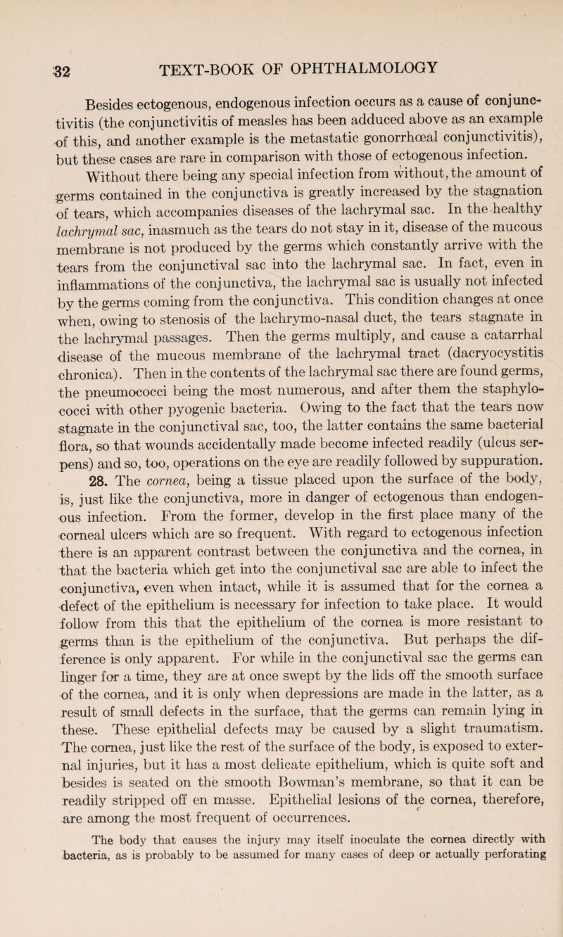 Besides ectogenous, endogenous infection occurs as a cause of conjunc¬ tivitis (the conjunctivitis of measles has been adduced above as an example of this, and another example is the metastatic gonorrhoeal conjunctivitis), but these cases are rare in comparison with those of ectogenous infection. Without there being any special infection from without, the amount of germs contained in the conjunctiva is greatly increased by the stagnation of tears, which accompanies diseases of the lachrymal sac. In the healthy lachrymal sac, inasmuch as the tears do not stay in it, disease of the mucous membrane is not produced by the germs which constantly arrive with the tears from the conjunctival sac into the lachrymal sac. In fact, even in inflammations of the conjunctiva, the lachrymal sac is usually not infected by the germs coming from the conjunctiva. This condition changes at once when, owing to stenosis of the lachrymo-nasal duct, the tears stagnate in the lachrymal passages. Then the germs multiply, and cause a catarrhal disease of the mucous membrane of the lachrymal tract (dacryocystitis chronica). Then in the contents of the lachrymal sac there are found germs, the pneumococci being the most numerous, and after them the staphylo¬ cocci with other pyogenic bacteria. Owing to the fact that the tears now stagnate in the conjunctival sac, too, the latter contains the same bacterial flora, so that wounds accidentally made become infected readily (ulcus ser¬ pens) and so, too, operations on the eye are readily followed by suppuration. 28. The cornea, being a tissue placed upon the surface of the body, is, just like the conjunctiva, more in danger of ectogenous than endogen¬ ous infection. From the former, develop in the first place many of the corneal ulcers which are so frequent. With regard to ectogenous infection there is an apparent contrast between the conjunctiva and the cornea, in that the bacteria which get into the conjunctival sac are able to infect the conjunctiva, even when intact, while it is assumed that for the cornea a defect of the epithelium is necessary for infection to take place. It would follow from this that the epithelium of the cornea is more resistant to germs than is the epithelium of the conjunctiva. But perhaps the dif¬ ference is only apparent. For while in the conjunctival sac the germs can linger for a time, they are at once swept by the lids off the smooth surface of the cornea, and it is only when depressions are made in the latter, as a result of small defects in the surface, that the germs can remain lying in these. These epithelial defects may be caused by a slight traumatism. The cornea, just like the rest of the surface of the body, is exposed to exter¬ nal injuries, but it has a most delicate epithelium, which is quite soft and besides is seated on the smooth Bowman’s membrane, so that it can be readily stripped off en masse. Epithelial lesions of the cornea, therefore, are among the most frequent of occurrences. The body that causes the injury may itself inoculate the cornea directly with bacteria, as is probably to be assumed for many cases of deep or actually perforating