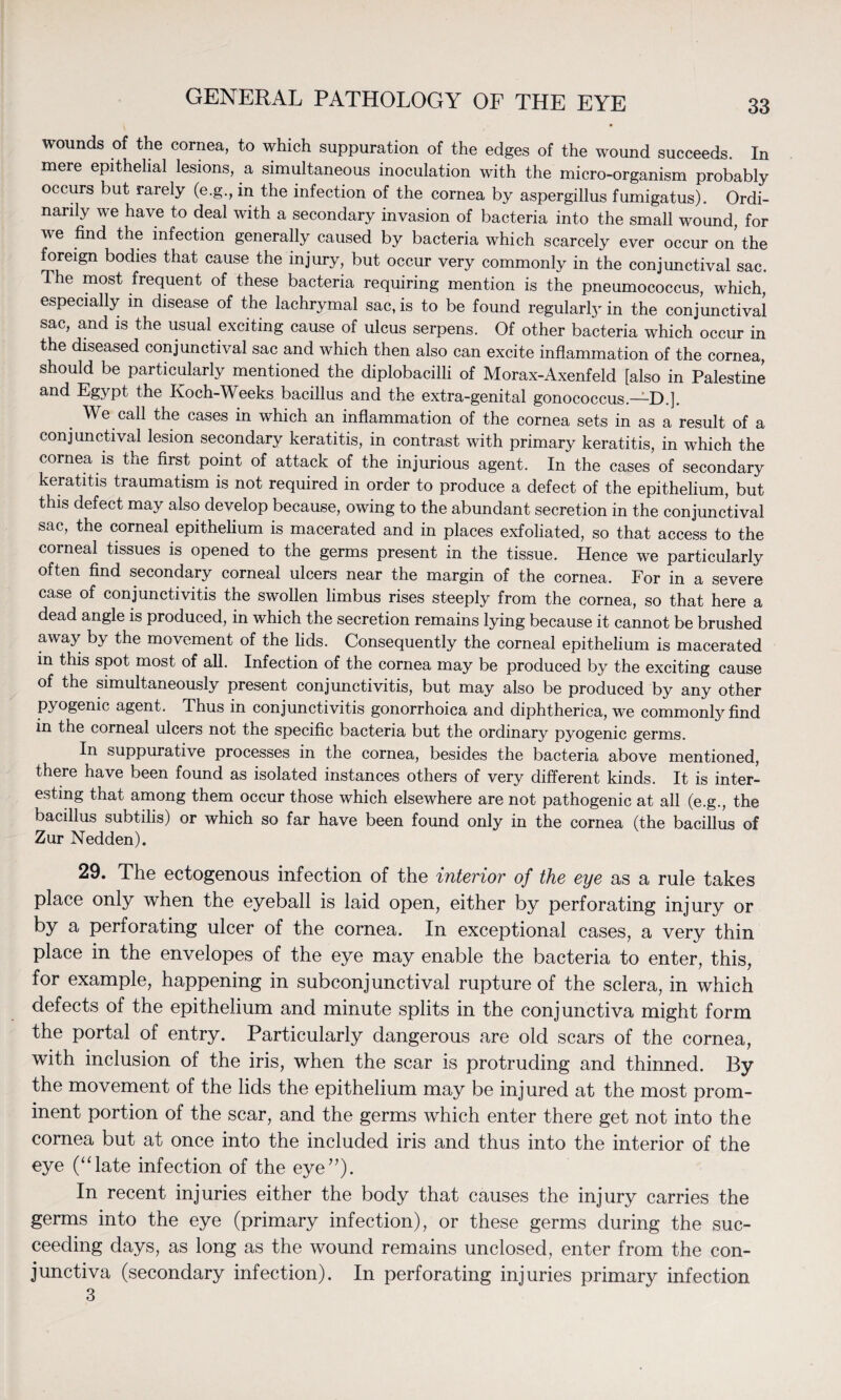 wounds of the cornea, to which suppuration of the edges of the wound succeeds. In mere epithelial lesions, a simultaneous inoculation with the micro-organism probably occurs but rarely (e.g., in the infection of the cornea by aspergillus fumigatus). Ordi¬ narily we have to deal with a secondary invasion of bacteria into the small wound, for we find the infection generally caused by bacteria which scarcely ever occur on the foreign bodies that cause the injury, but occur very commonly in the conjunctival sac. The most frequent of these bacteria requiring mention is the pneumococcus, which, especially in disease of the lachrymal sac, is to be found regularly in the conjunctival sac, and is the usual exciting cause of ulcus serpens. Of other bacteria which occur in the diseased conjunctival sac and which then also can excite inflammation of the cornea, should be particularly mentioned the diplobacilli of Morax-Axenfeld [also in Palestine and Egypt the Koch-Weeks bacillus and the extra-genital gonococcus.—D.]. . Weca-h the cases in which an inflammation of the cornea sets in as a result of a conjunctival lesion secondary keratitis, in contrast with primary keratitis, in which the cornea is the first point of attack of the injurious agent. In the cases of secondary keratitis traumatism is not required in order to produce a defect of the epithelium, but this defect may also develop because, owing to the abundant secretion in the conjunctival sac, the corneal epithelium is macerated and in places exfoliated, so that access to the corneal tissues is opened to the germs present in the tissue. Hence we particularly often find secondary corneal ulcers near the margin of the cornea. For in a severe case of conjunctivitis the swollen limbus rises steeply from the cornea, so that here a dead angle is produced, in which the secretion remains lying because it cannot be brushed away by the movement of the lids. Consequently the corneal epithelium is macerated in this spot most of all. Infection of the cornea may be produced by the exciting cause of the simultaneously present conjunctivitis, but may also be produced by any other pyogenic agent. Thus in conjunctivitis gonorrhoica and diphtherica, we commonly find in the corneal ulcers not the specific bacteria but the ordinary pyogenic germs. In suppurative processes in the cornea, besides the bacteria above mentioned, there have been found as isolated instances others of very different kinds. It is inter¬ esting that among them occur those which elsewhere are not pathogenic at all (e.g., the bacillus subtilis) or which so far have been found only in the cornea (the bacillus of Zur Nedden). 29. The eetogenous infection of the interior of the eye as a rule takes place only when the eyeball is laid open, either by perforating injury or by a perforating ulcer of the cornea. In exceptional cases, a very thin place in the envelopes of the eye may enable the bacteria to enter, this, for example, happening in subconjunctival rupture of the sclera, in which defects of the epithelium and minute splits in the conjunctiva might form the portal of entry. Particularly dangerous are old scars of the cornea, with inclusion of the iris, when the scar is protruding and thinned. By the movement of the lids the epithelium may be injured at the most prom¬ inent portion of the scar, and the germs which enter there get not into the cornea but at once into the included iris and thus into the interior of the eye (“late infection of the eye”). In recent injuries either the body that causes the injury carries the germs into the eye (primary infection), or these germs during the suc¬ ceeding days, as long as the wound remains unclosed, enter from the con¬ junctiva (secondary infection). In perforating injuries primary infection 3