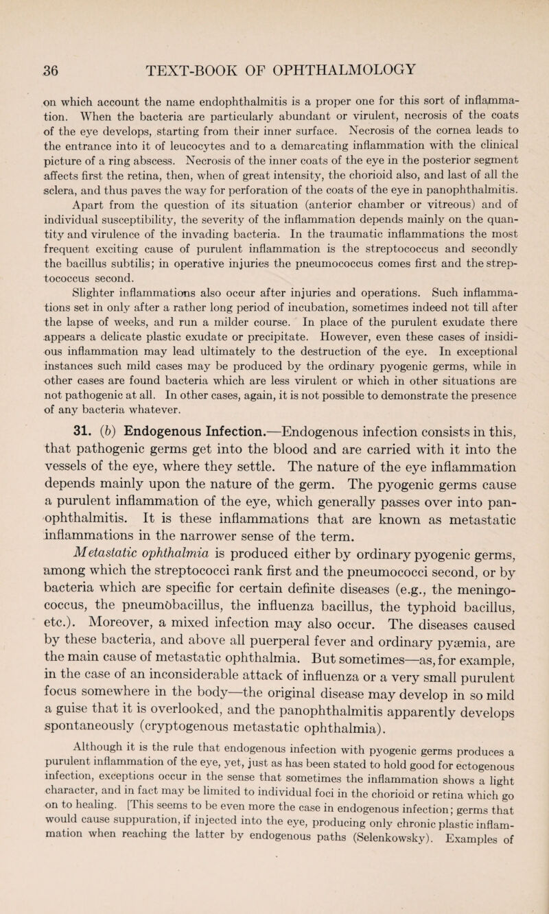 on which account the name endophthalmitis is a proper one for this sort of inflapama- tion. When the bacteria are particularly abundant or virulent, necrosis of the coats of the eye develops, starting from their inner surface. Necrosis of the cornea leads to the entrance into it of leucocytes and to a demarcating inflammation with the clinical picture of a ring abscess. Necrosis of the inner coats of the eye in the posterior segment affects first the retina, then, when of great intensity, the chorioid also, and last of all the sclera, and thus paves the way for perforation of the coats of the eye in panophthalmitis. Apart from the question of its situation (anterior chamber or vitreous) and of individual susceptibility, the severity of the inflammation depends mainly on the quan¬ tity and virulence of the invading bacteria. In the traumatic inflammations the most frequent exciting cause of purulent inflammation is the streptococcus and secondly the bacillus subtilis; in operative injuries the pneumococcus comes first and the strep¬ tococcus second. Slighter inflammations also occur after injuries and operations. Such inflamma¬ tions set in only after a rather long period of incubation, sometimes indeed not till after the lapse of weeks, and run a milder course. In place of the purulent exudate there appears a delicate plastic exudate or precipitate. However, even these cases of insidi¬ ous inflammation may lead ultimately to the destruction of the eye. In exceptional instances such mild cases may be produced by the ordinary pyogenic germs, while in other cases are found bacteria which are less virulent or which in other situations are not pathogenic at all. In other cases, again, it is not possible to demonstrate the presence of any bacteria whatever. 31. (b) Endogenous Infection.—Endogenous infection consists in this, that pathogenic germs get into the blood and are carried with it into the vessels of the eye, where they settle. The nature of the eye inflammation depends mainly upon the nature of the germ. The pyogenic germs cause a purulent inflammation of the eye, which generally passes over into pan¬ ophthalmitis. It is these inflammations that are known as metastatic inflammations in the narrower sense of the term. Metastatic ophthalmia is produced either by ordinary pyogenic germs, among which the streptococci rank first and the pneumococci second, or by bacteria which are specific for certain definite diseases (e.g., the meningo¬ coccus, the pneumobacillus, the influenza bacillus, the typhoid bacillus, etc.). Moreover, a mixed infection may also occur. The diseases caused by these bacteria, and above all puerperal fever and ordinary pyaemia, are the main cause of metastatic ophthalmia. But sometimes—as, for example, in the case of an inconsiderable attack of influenza or a very small purulent focus somewhere in the body—the original disease may develop in so mild a guise that it is overlooked, and the panophthalmitis apparently develops spontaneously (cryptogenous metastatic ophthalmia). Although it is the rule that endogenous infection with pyogenic germs produces a purulent inflammation of the eye, yet, just as has been stated to hold good for ectogenous infection, exceptions occur in the sense that sometimes the inflammation shows a light character, and in fact may be limited to individual foci in the chorioid or retina which go on to healing. [This seems to be even more the case in endogenous infection; germs that would cause suppuration, if injected into the eye, producing only chronic plastic inflam¬ mation when reaching the latter by endogenous paths (Selenkowsky). Examples of