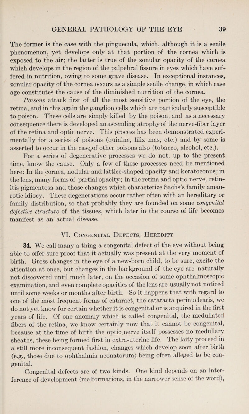 The former is the case with the pinguecula, which, although it is a senile phenomenon, yet develops only at that portion of the cornea which is exposed to the air; the latter is true of the zonular opacity of the cornea which develops in the region of the palpebral fissure in eyes which have suf¬ fered in nutrition, owing to some grave disease. In exceptional instances, zonular opacity of the cornea occurs as a simple senile change, in which case age constitutes the cause of the diminished nutrition of the cornea. Poisons attack first of all the most sensitive portion of the eye, the retina, and in this again the ganglion cells which are particularly susceptible to poison. These cells are simply killed by the poison, and as a necessary consequence there is developed an ascending atrophy of the nerve-fiber layer of the retina and optic nerve. This process has been demonstrated experi¬ mentally for a series of poisons (quinine, filix mas, etc.) and by some is asserted to occur in the casq^of other poisons also (tobacco, alcohol, etc.). For a series of degenerative processes we do not, up to the present time, know the cause. Only a few of these processes need be mentioned here: In the cornea, nodular and lattice-shaped opacity and keratoconus; in the lens, many forms of partial opacity; in the retina and optic nerve, retin¬ itis pigmentosa and those changes which characterize Sachs’s family amau¬ rotic idiocy. These degenerations occur rather often with an hereditary or family distribution, so that probably they are founded on some congenital defective structure of the tissues, which later in the course of life becomes manifest as an actual disease. VI. Congenital Defects, Heredity 34. We call many a thing a congenital defect of the eye without being able to offer sure proof that it actually was present at the very moment of birth. Gross changes in the eye of a new-born child, to be sure, excite the attention at once, but changes in the background of the eye are naturally not discovered until much later, on the occasion of some ophthalmoscopic examination, and even complete opacities of the lens are usually not noticed until some weeks or months after birth. So it happens that with regard to one of the most frequent forms of cataract, the cataracta perinuclearis, we do not yet know for certain whether it is congenital or is acquired in the first years of life. Of one anomaly which is called congenital, the medullated fibers of the retina, we know certainly now that it cannot be congenital, because at the time of birth the optic nerve itself possesses no medullary ^sheaths, these being formed first in extra-uterine life. The laity proceed in a still more inconsequent fashion, changes which develop soon after birth (e.g., those due to ophthalmia neonatorum) being often alleged to be con¬ genital. Congenital defects are of two kinds. One kind depends on an inter¬ ference of development (malformations, in the narrower sense of the word),