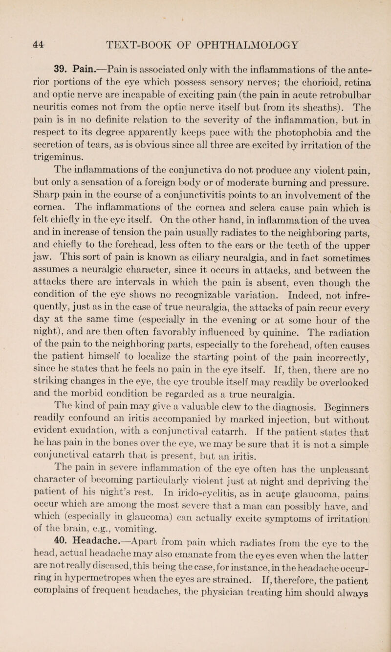 39. Pain.—Pain is associated only with the inflammations of the ante¬ rior portions of the eye which possess sensory nerves; the chorioid, retina and optic nerve are incapable of exciting pain (the pain in acute retrobulbar neuritis comes not from the optic nerve itself but from its sheaths). The pain is in no definite relation to the severity of the inflammation, but in respect to its degree apparently keeps pace with the photophobia and the secretion of tears, as is obvious since all three are excited by irritation of the trigeminus. The inflammations of the conjunctiva do not produce any violent pain, but only a sensation of a foreign body or of moderate burning and pressure. Sharp pain in the course of a conjunctivitis points to an involvement of the cornea. The inflammations of the cornea and sclera cause pain which is felt chiefly in the eye itself. On the other hand, in inflammation of the uvea and in increase of tension the pain usually radiates to the neighboring parts, and chiefly to the forehead, less often to the ears or the teeth of the upper jaw. This sort of pain is known as ciliary neuralgia, and in fact sometimes assumes a neuralgic character, since it occurs in attacks, and between the attacks there are intervals in which the pain is absent, even though the condition of the eye shows no recognizable variation. Indeed, not infre¬ quently, just as in the case of true neuralgia, the attacks of pain recur every day at the same time (especially in the evening or at some hour of the night), and are then often favorably influenced by quinine. The radiation of the pain to the neighboring parts, especially to the forehead, often causes the patient himself to localize the starting point of the pain incorrectly, since he states that he feels no pain in the eye itself. If, then, there are no striking changes in the eye, the eye trouble itself may readily be overlooked and the morbid condition be regarded as a true neuralgia. The kind of pain may give a valuable clew to the diagnosis. Beginners readily confound an iritis accompanied by marked injection, but without evident exudation, with a conjunctival catarrh. If the patient states that he has pain in the bones over the eye, we may be sure that it is not a simple conjunctival catarrh that is present, but an iritis. Ihe pain in severe inflammation of the eye often has the unpleasant character of becoming particularly violent just at night and depriving the patient of his night’s rest. In irido-cyclitis, as in acute glaucoma, pains occur which are among the most severe that a man can possibly have, and which (especially in glaucoma) can actually excite symptoms of irritation of the brain, e.g., vomiting. 40. Headache. Apart from pain which radiates from the eye to the head, actual headache may also emanate from the eyes even when the latter are not really diseased, this being the case, for instance, in the headache occur¬ ring in hypermetropes when the eyes are strained. If, therefore, the patient complains of frequent headaches, the physician treating him should always
