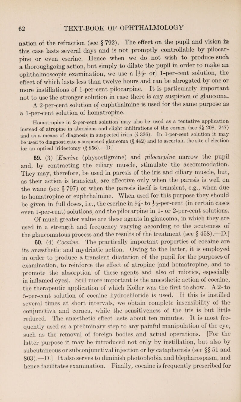 nation of the refraction (see § 792). The effect on the pupil and vision in this case lasts several days and is not promptly controllable by pilocar¬ pine or even eserine. Hence when we do not wish to produce such a thoroughgoing action, but simply to dilate the pupil in order to make an ophthalmoscopic examination, we use a [J4- or] 1-per-cent solution, the effect of which lasts less than twelve hours and can be abrogated by one or more instillations of 1-per-cent pilocarpine. It is particularly important not to use the stronger solution in case there is any suspicion of glaucoma. A 2-per-cent solution of euphthalmine is used for the same purpose as. a 1-per-cent solution of homatropine. Homatropine in 2-per-cent solution may also be used as a tentative application instead of atropine in abrasions and slight infiltrations of the cornea (see §§ 208, 247) and as a means of diagnosis in suspected iritis (§ 336). In 1-per-cent solution it may be used to diagnosticate a suspected glaucoma (§ 442) and to ascertain the site of election for an optical iridectomy (§856).—D.] 59. (3) [Eserine (physostigmine) and pilocarpine narrow the pupil and, by contracting the ciliary muscle, stimulate the accommodation. They may, therefore, be used in paresis of the iris and ciliary muscle, but, as their action is transient, are effective only when the paresis is well on the wane (see § 797) or when the paresis itself is transient, e.g., when due to homatropine or euphthalmine. When used for this purpose they should be given in full doses, i.e., the eserine in 34-to J^-per-cent (in certain cases even 1-per-cent) solutions, and the pilocarpine in 1- or 2-per-cent solutions. Of much greater value are these agents in glaucoma, in which they are used in a strength and frequency varying according to the acuteness of the glaucomatous process and the results of the treatment (see § 458).—D.] 60. (4) Cocaine. The practically important properties of cocaine are its anaesthetic and mydriatic action. Owing to the latter, it is employed in order to produce a transient dilatation of the pupil for the purposes of examination, to reinforce the effect of atropine [and homatropine, and to promote the absorption of these agents and also of miotics, especially in inflamed eyes]. Still more important is the anaesthetic action of cocaine, the therapeutic application of which Roller was the first to show. A 2- to 5-per-cent solution of cocaine hydrochloride is used. If this is instilled several times at short intervals, we obtain complete insensibility of the conjunctiva and cornea, while the sensitiveness of the iris is but little reduced. The anaesthetic effect lasts about ten minutes. It is most fre¬ quently used as a preliminary step to any painful manipulation of the eye, such as the removal of foreign bodies and actual operations. [For the latter purpose it may be introduced not only by instillation, but also by subcutaneous or subconjunctival injection or by cataphoresis (see §§51 and 803).—D.] It also serves to diminish photophobia and blepharospasm, and hence facilitates examination. Finally, cocaine is frequently prescribed for