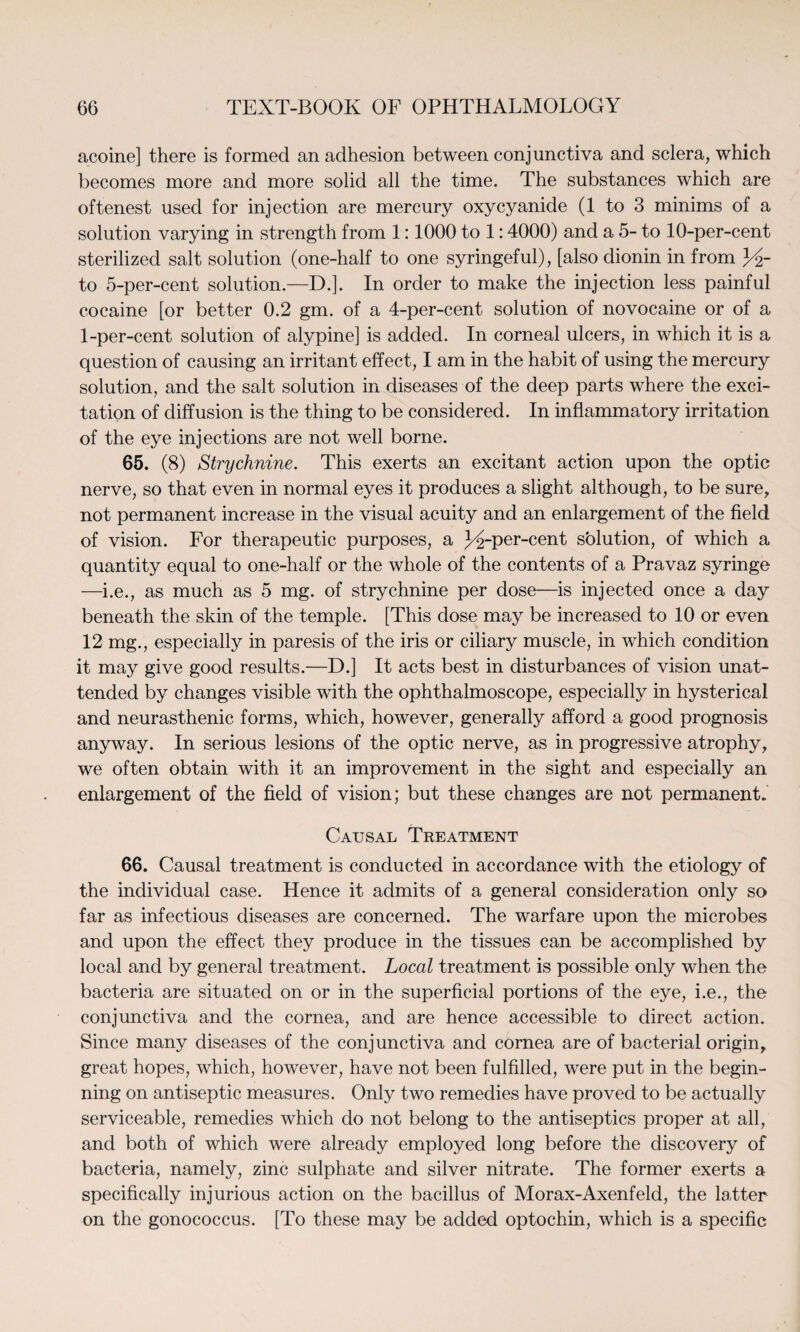 acoine] there is formed an adhesion between conjunctiva and sclera, which becomes more and more solid all the time. The substances which are oftenest used for injection are mercury oxycyanide (1 to 3 minims of a solution varying in strength from 1:1000 to 1:4000) and a 5- to 10-per-cent sterilized salt solution (one-half to one syringeful), [also dionin in from to 5-per-cent solution.—D.]. In order to make the injection less painful cocaine [or better 0.2 gm. of a 4-per-cent solution of novocaine or of a 1-per-cent solution of alypine] is added. In corneal ulcers, in which it is a question of causing an irritant effect, I am in the habit of using the mercury solution, and the salt solution in diseases of the deep parts where the exci¬ tation of diffusion is the thing to be considered. In inflammatory irritation of the eye injections are not well borne. 65. (8) Strychnine. This exerts an excitant action upon the optic nerve, so that even in normal eyes it produces a slight although, to be sure, not permanent increase in the visual acuity and an enlargement of the field of vision. For therapeutic purposes, a 3drper-cent solution, of which a quantity equal to one-half or the whole of the contents of a Pravaz syringe —i.e., as much as 5 mg. of strychnine per dose—is injected once a day beneath the skin of the temple. [This dose may be increased to 10 or even 12 mg., especially in paresis of the iris or ciliary muscle, in which condition it may give good results.—D.] It acts best in disturbances of vision unat¬ tended by changes visible with the ophthalmoscope, especially in hysterical and neurasthenic forms, which, however, generally afford a good prognosis anyway. In serious lesions of the optic nerve, as in progressive atrophy, we often obtain with it an improvement in the sight and especially an enlargement of the field of vision; but these changes are not permanent. Causal Treatment 66. Causal treatment is conducted in accordance with the etiology of the individual case. Hence it admits of a general consideration only so far as infectious diseases are concerned. The warfare upon the microbes and upon the effect they produce in the tissues can be accomplished by local and by general treatment. Local treatment is possible only when the bacteria are situated on or in the superficial portions of the eye, i.e., the conjunctiva and the cornea, and are hence accessible to direct action. Since many diseases of the conjunctiva and cornea are of bacterial origin, great hopes, which, however, have not been fulfilled, were put in the begin¬ ning on antiseptic measures. Only two remedies have proved to be actually serviceable, remedies which do not belong to the antiseptics proper at all, and both of which were already employed long before the discovery of bacteria, namely, zinc sulphate and silver nitrate. The former exerts a specifically injurious action on the bacillus of Morax-Axenfeld, the latter on the gonococcus. [To these may be added optochin, which is a specific