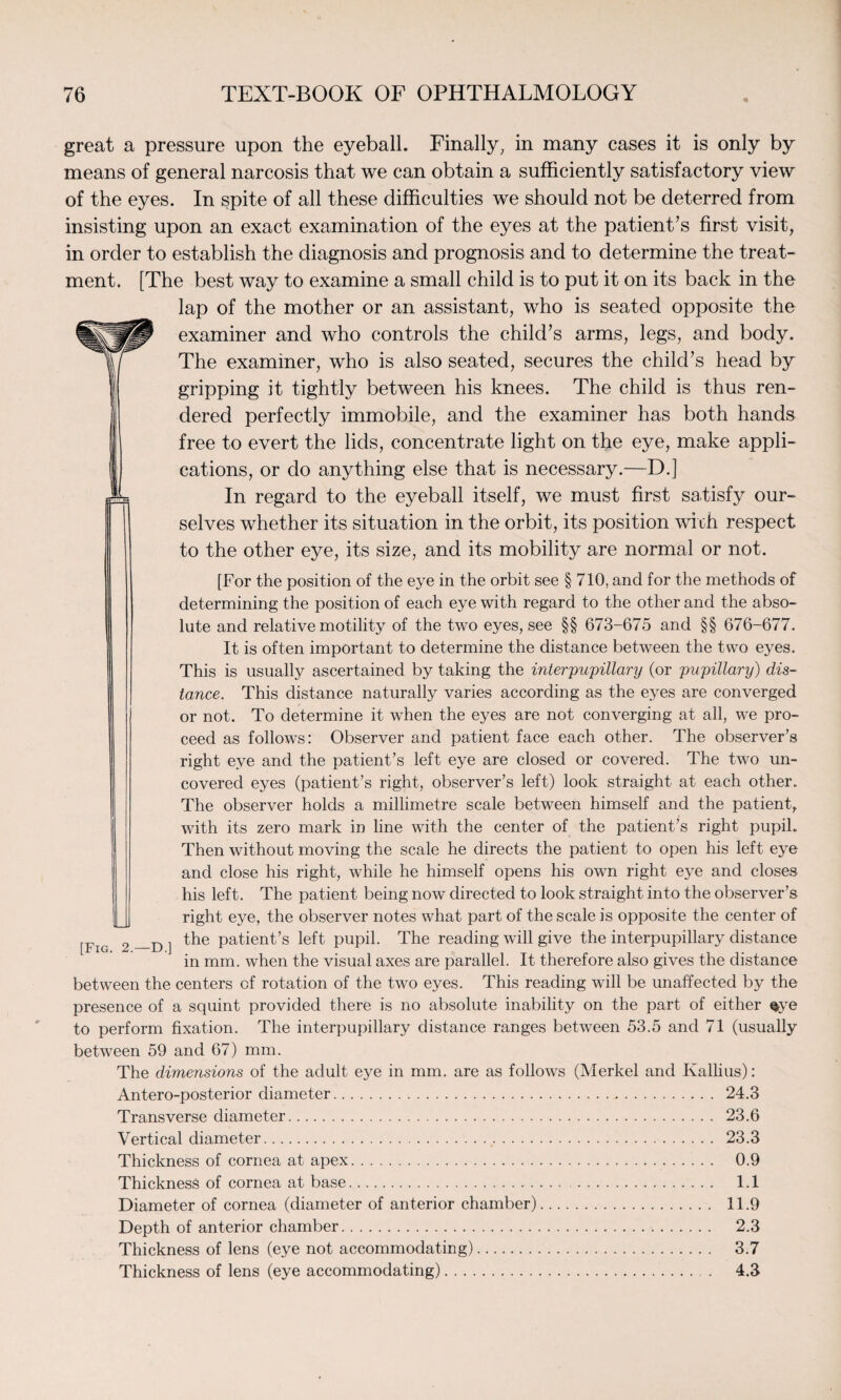 great a pressure upon the eyeball. Finally, in many cases it is only by means of general narcosis that we can obtain a sufficiently satisfactory view of the eyes. In spite of all these difficulties we should not be deterred from insisting upon an exact examination of the eyes at the patient’s first visit, in order to establish the diagnosis and prognosis and to determine the treat¬ ment. [The best way to examine a small child is to put it on its back in the lap of the mother or an assistant, who is seated opposite the examiner and who controls the child’s arms, legs, and body. The examiner, who is also seated, secures the child’s head by gripping it tightly between his knees. The child is thus ren¬ dered perfectly immobile, and the examiner has both hands free to evert the lids, concentrate light on the eye, make appli¬ cations, or do anything else that is necessary.—D.] In regard to the eyeball itself, we must first satisfy our¬ selves whether its situation in the orbit, its position with respect to the other eye, its size, and its mobility are normal or not. [For the position of the eye in the orbit see § 710, and for the methods of determining the position of each eye with regard to the other and the abso¬ lute and relative motility of the two eyes, see §§ 673-675 and §§ 676-677. It is often important to determine the distance between the two eyes. This is usually ascertained by taking the interpupillary (or pupillary) dis¬ tance. This distance naturally varies according as the eyes are converged or not. To determine it when the eyes are not converging at all, we pro¬ ceed as follows: Observer and patient face each other. The observer’s right eye and the patient’s left eye are closed or covered. The two un¬ covered eyes (patient’s right, observer’s left) look straight at each other. The observer holds a millimetre scale between himself and the patient, with its zero mark in line with the center of the patient’s right pupil. Then without moving the scale he directs the patient to open his left eye and close his right, while he himself opens his own right eye and closes his left. The patient being now directed to look straight into the observer’s right eye, the observer notes what part of the scale is opposite the center of [Fig 2 —D ] the Parent’s left pupil. The reading will give the interpupillary distance in mm. when the visual axes are parallel. It therefore also gives the distance between the centers of rotation of the twro eyes. This reading will be unaffected by the presence of a squint provided there is no absolute inability on the part of either §ye to perform fixation. The interpupillary distance ranges between 53.5 and 71 (usually between 59 and 67) mm. The dimensions of the adult eye in mm. are as follows (Merkel and Kallius): Antero-posterior diameter. 24.3 Transverse diameter. 23.6 Vertical diameter. 23.3 Thickness of cornea at apex. 0.9 Thickness of cornea at base. 1.1 Diameter of cornea (diameter of anterior chamber). 11.9 Depth of anterior chamber. 2.3 Thickness of lens (eye not accommodating). 3.7 Thickness of lens (eye accommodating). 4.3