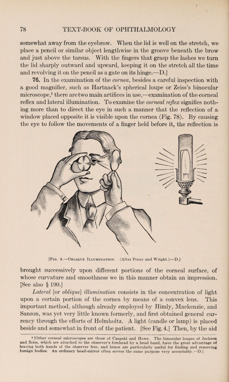 somewhat away from the eyebrow. When the lid is well on the stretch, we place a pencil or similar object lengthwise in the groove beneath the brow and just above the tarsus. With the fingers that grasp the lashes we turn the lid sharply outward and upward, keeping it on the stretch all the time and revolving it on the pencil as a gate on its hinge.—D.] 76. In the examination of the cornea, besides a careful inspection with a good magnifier, such as Hartnack’s spherical loupe or Zeiss’s binocular microscope,2 there are two main artifices in use,—examination of the corneal reflex and lateral illumination. To examine the corneal reflex signifies noth- ing more than to direct the eye in such a manner that the reflection of a window placed opposite it is visible upon the cornea (Fig. 78). By causing the eye to follow the movements of a finger held before it, the reflection is [Fig. 4.—Oblique Illumination. (After Posey and Wright.)—D.] brought successively upon different portions of the corneal surface, of whose curvature and smoothness we in this manner obtain an impression. [See also § 190.] Lateral [or oblique] illumination consists in the concentration of light upon a certain portion of the cornea by means of a convex lens. This important method, although already employed by Himly, Mackenzie, and Sanson, was yet very little known formerly, and first obtained general cur¬ rency through the efforts of Helmholtz. A light (candle or lamp) is placed beside and somewhat in front of the patient. [See Fig. 4.] Then, by the aid 2 [Other corneal microscopes are those of Czapski and Howe. The binocular loupes of Jackson and Zeiss, which are attached to the observer’s forehead by a head band, have the great advantage of leaving both hands of the observer free, and hence are particularly useful for finding and removing foreign bodies. An ordinary head-mirror often serves the same purpose very acceptably.—D.]