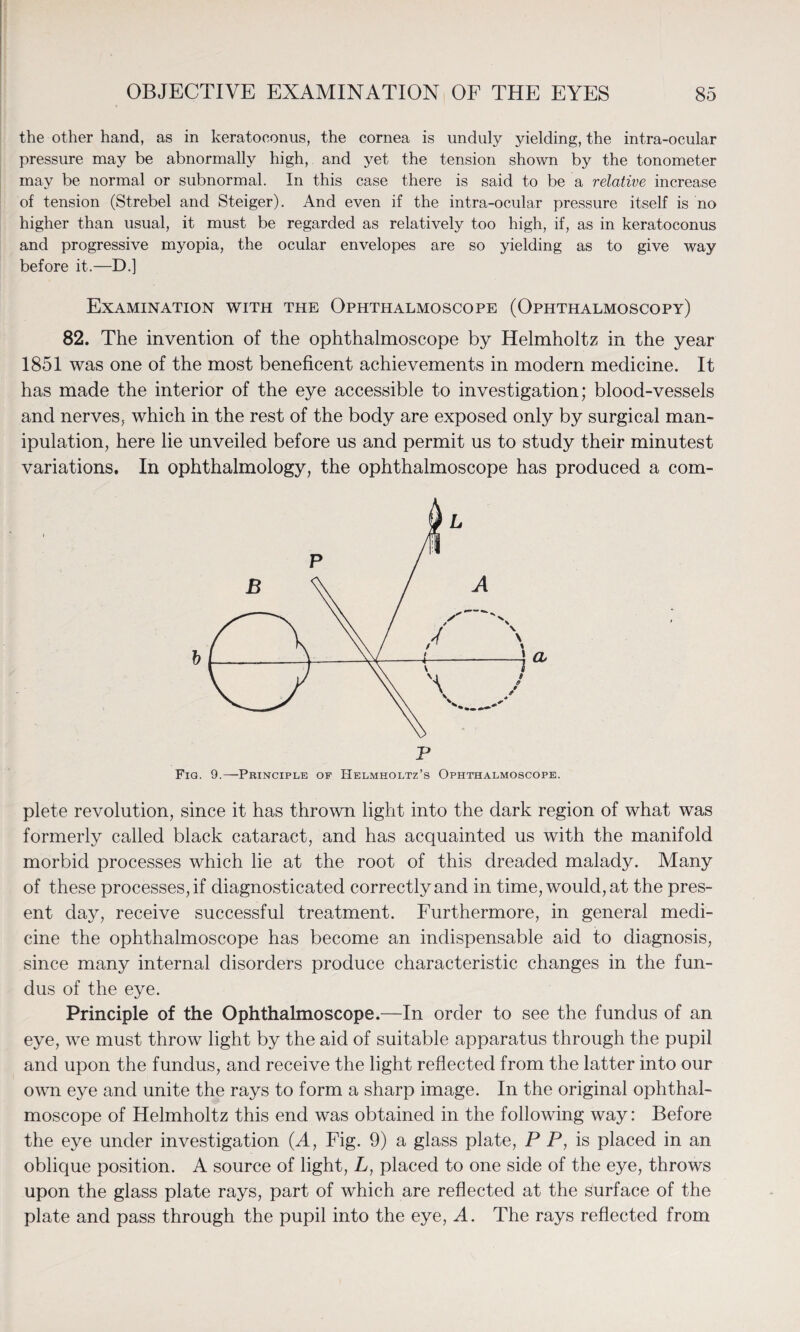 the other hand, as in keratoconus, the cornea is unduly yielding, the intra-ocular pressure may be abnormally high, and yet the tension shown by the tonometer may be normal or subnormal. In this case there is said to be a relative increase of tension (Strebel and Steiger). And even if the intra-ocular pressure itself is no higher than usual, it must be regarded as relatively too high, if, as in keratoconus and progressive myopia, the ocular envelopes are so yielding as to give way before it.—D.] Examination with the Ophthalmoscope (Ophthalmoscopy) 82. The invention of the ophthalmoscope by Helmholtz in the year 1851 was one of the most beneficent achievements in modem medicine. It has made the interior of the eye accessible to investigation; blood-vessels and nerves, which in the rest of the body are exposed only by surgical man¬ ipulation, here lie unveiled before us and permit us to study their minutest variations. In ophthalmology, the ophthalmoscope has produced a com- Fig. 9.—Principle of Helmholtz’s Ophthalmoscope. plete revolution, since it has thrown light into the dark region of what was formerly called black cataract, and has acquainted us with the manifold morbid processes which lie at the root of this dreaded malady. Many of these processes, if diagnosticated correctly and in time, would, at the pres¬ ent day, receive successful treatment. Furthermore, in general medi¬ cine the ophthalmoscope has become an indispensable aid to diagnosis, since many internal disorders produce characteristic changes in the fun¬ dus of the eye. Principle of the Ophthalmoscope.—In order to see the fundus of an eye, we must throw light by the aid of suitable apparatus through the pupil and upon the fundus, and receive the light reflected from the latter into our own eye and unite the rays to form a sharp image. In the original ophthal¬ moscope of Helmholtz this end was obtained in the following way: Before the eye under investigation (A, Fig. 9) a glass plate, P P, is placed in an oblique position. A source of light, L, placed to one side of the eye, throws upon the glass plate rays, part of which are reflected at the surface of the plate and pass through the pupil into the eye, A. The rays reflected from