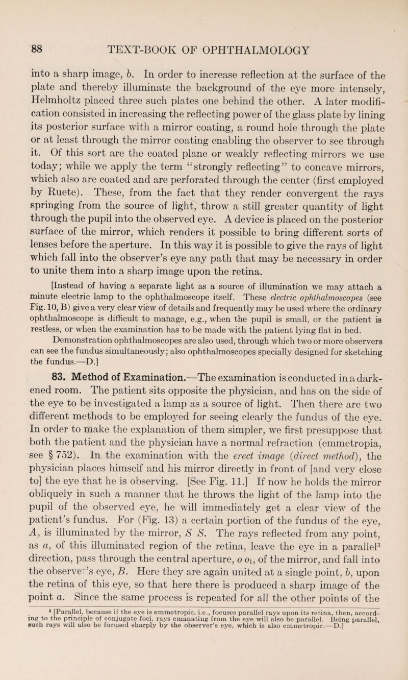 into a sharp image, b. In order to increase reflection at the surface of the plate and thereby illuminate the background of the eye more intensely, Helmholtz placed three such plates one behind the other. A later modifi¬ cation consisted in increasing the reflecting power of the glass plate by lining its posterior surface with a mirror coating, a round hole through the plate or at least through the mirror coating enabling the observer to see through it. Of this sort are the coated plane or weakly reflecting mirrors we use today; while we apply the term “strongly reflecting” to concave mirrors, which also are coated and are perforated through the center (first employed by Ruete). These, from the fact that they render convergent the rays springing from the source of light, throw a still greater quantity of light through the pupil into the observed eye. A device is placed on the posterior surface of the mirror, which renders it possible to bring different sorts of lenses before the aperture. In this way it is possible to give the rays of light which fall into the observer’s eye any path that may be necessary in order to unite them into a sharp image upon the retina. [Instead of having a separate light as a source of illumination we may attach a minute electric lamp to the ophthalmoscope itself. These electric ophthalmoscopes (see Fig. 10, B) give a very clear view of details and frequently may be used where the ordinary ophthalmoscope is difficult to manage, e.g., when the pupil is small, or the patient is restless, or when the examination has to be made with the patient lying flat in bed. Demonstration ophthalmoscopes are also used, through which two or more observers can see the fundus simultaneously; also ophthalmoscopes specially designed for sketching the fundus.—D.] 83. Method of Examination.—The examination is conducted in a dark¬ ened room. The patient sits opposite the physician, and has on the side of the eye to be investigated a lamp as a source of light. Then there are two different methods to be emp^ed for seeing clearly the fundus of the eye. In order to make the explanation of them simpler, we first presuppose that both the patient and the physician have a normal refraction (emmetropia, see § 752). In the examination with the erect image (direct method), the physician places himself and his mirror directly in front of [and very close to] the eye that he is observing. [See Fig. 11.] If now he holds the mirror obliquely in such a manner that he throws the light of the lamp into the pupil of the observed eye, he will immediately get a clear view of the patient’s fundus. For (Fig. 13) a certain portion of the fundus of the eye, A, is illuminated by the mirror, S S. The rays reflected from any point, as a, of this illuminated region of the retina, leave the eye in a parallel3 direction, pass through the central aperture, o Oi, of the mirror, and fall into the observer’s eye, B. Here they are again united at a single point, b, upon the retina of this eye, so that here there is produced a sharp image of the point a. Since the same process is repeated for all the other points of the 3 [Parallel, because if the eye is emmetropic, i.e., focuses parallel rays upon its retina, then, accord¬ ing to the principle of conjugate foci, rays emanating from the eye will also be parallel. Being parallel, such rays will also be focused sharply by the observer’s eye, which is also emmetropic.—D.]