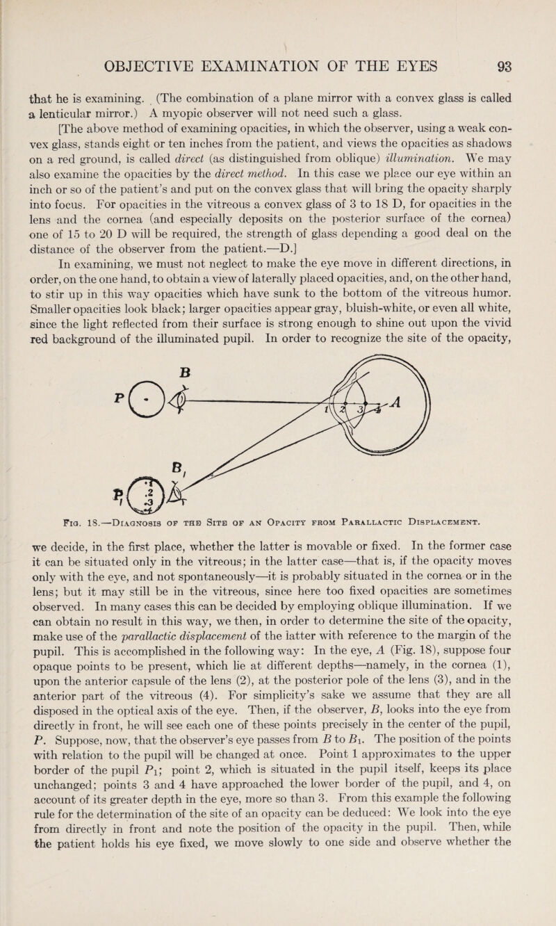 that he is examining. (The combination of a plane mirror with a convex glass is called a lenticular mirror.) A myopic observer will not need such a glass. [The above method of examining opacities, in which the observer, using a weak con¬ vex glass, stands eight or ten inches from the patient, and views the opacities as shadows on a red ground, is called direct (as distinguished from oblique) illumination. We may also examine the opacities by the direct method. In this case we place our eye within an inch or so of the patient’s and put on the convex glass that will bring the opacity sharply into focus. For opacities in the vitreous a convex glass of 3 to 18 D, for opacities in the lens and the cornea (and especially deposits on the posterior surface of the cornea) one of 15 to 20 D will be required, the strength of glass depending a good deal on the distance of the observer from the patient.—D.] In examining, we must not neglect to make the eye move in different directions, in order, on the one hand, to obtain a view of laterally placed opacities, and, on the other hand, to stir up in this way opacities which have sunk to the bottom of the vitreous humor. Smaller opacities look black; larger opacities appear gray, bluish-white, or even all white, since the light reflected from their surface is strong enough to shine out upon the vivid red background of the illuminated pupil. In order to recognize the site of the opacity, Fig. 18.—Diagnosis op the Site of an Opacity from Parallactic Displacement. we decide, in the first place, whether the latter is movable or fixed. In the former case it can be situated only in the vitreous; in the latter case—that is, if the opacity moves only with the eye, and not spontaneously—it is probably situated in the cornea or in the lens; but it may still be in the vitreous, since here too fixed opacities are sometimes observed. In many cases this can be decided by employing oblique illumination. If we can obtain no result in this way, we then, in order to determine the site of the opacity, make use of the parallactic displacement of the latter with reference to the margin of the pupil. This is accomplished in the following way: In the eye, A (Fig. 18), suppose four opaque points to be present, which lie at different depths—namely, in the cornea (1), upon the anterior capsule of the lens (2), at the posterior pole of the lens (3), and in the anterior part of the vitreous (4). For simplicity’s sake we assume that they are all disposed in the optical axis of the eye. Then, if the observer, B, looks into the eye from directly in front, he will see each one of these points precisely in the center of the pupil, P. Suppose, now, that the observer’s eye passes from B to B\. The position of the points with relation to the pupil will be changed at once. Point 1 approximates to the upper border of the pupil Pi; point 2, which is situated in the pupil itself, keeps its place unchanged; points 3 and 4 have approached the lower border of the pupil, and 4, on account of its greater depth in the eye, more so than 3. From this example the following rule for the determination of the site of an opacity can be deduced: We look into the eye from directly in front and note the position of the opacity in the pupil. 1 hen, while the patient holds his eye fixed, we move slowly to one side and observe whether the