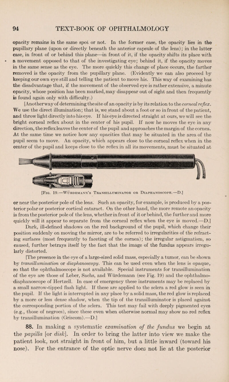 opacity remains in the same spot or not. In the former case, the opacity lies in the pupillary plane (upon or directly beneath the anterior capsule of the lens); in the latter case, in front of or behind this plane—in front of it, if the opacity shifts its place with a movement opposed to that of the investigating eye; behind it, if the opacity moves in the same sense as the eye. The more quickly this change of place occurs, the farther removed is the opacity from the pupillary plane. (Evidently we can also proceed by keeping our own eye still and telling the patient to move his. This way of examining has the disadvantage that, if the movement of the observed eye is rather extensive, a minute opacity, whose position has been marked, may disappear out of sight and then frequently is found again only with difficulty.) [Another way of determining the site of an opacity is by its relation to the corneal reflex. We use the direct illumination; that is, we stand about a foot or so in front of the patient, and throw light directly into his eye. If his eye is directed straight at ours, we will see the bright corneal reflex about in the center of his pupil. If now he moves the eye in any direction, the reflex leaves the center of the pupil and approaches the margin of the cornea. At the same time we notice how any opacities that may be situated in the area of the- pupil seem to move. An opacity, which appears close to the corneal reflex when in the center of the pupil and keeps close to the reflex in all its movements, must be situated at [Fig. 19.—Wurdemann’s Transilluminator or Diaphanoscope.—D.] or near the posterior pole of the lens. Such an opacity, for example, is produced by a pos¬ terior polar or posterior cortical cataract. On the other hand, the more remote an opacity is from the posterior pole of the lens, whether in front of it or behind, the further and more quickly will it appear to separate from the corneal reflex when the eye is moved.—D.] Dark, ill-defined shadows on the red background of the pupil, which change their position suddenly on moving the mirror, are to be referred to irregularities of the refract¬ ing surfaces (most frequently to faceting of the cornea); the irregular astigmatism, so caused, further betrays itself by the fact that the image of the fundus appears irregu¬ larly distorted. [The presence in the eye of a large-sized solid mass, especially a tumor, can be shown by transillumination or diaphanoscopy. This can be used even when the lens is opaque, so that the ophthalmoscope is not available. Special instruments for transillumination of the eye are those of Leber, Sachs, and Wurdemann (see Fig. 19) and the ophthalmo¬ diaphanoscope of Hertzell. In case of emergency these instruments may be replaced by a small narrow-tipped flash light. If these are applied to the sclera a red glow is seen in the pupil. If the light is interrupted in any place by a solid mass, the red glow is replaced by a more or less dense shadow, when the tip of the transilluminator is placed against the corresponding portion of the sclera. This test may fail with deeply pigmented eyes (e.g., those of negroes), since these even when otherwise normal may show no red reflex by transillumination (Griscom).—D.] 88. In making a systematic examination of the fundus we begin at the papilla [or disk]. In order to bring the latter into view we make the patient look, not straight in front of him, but a little inward (toward his nose). For the entrance of the optic nerve does not lie at the posterior