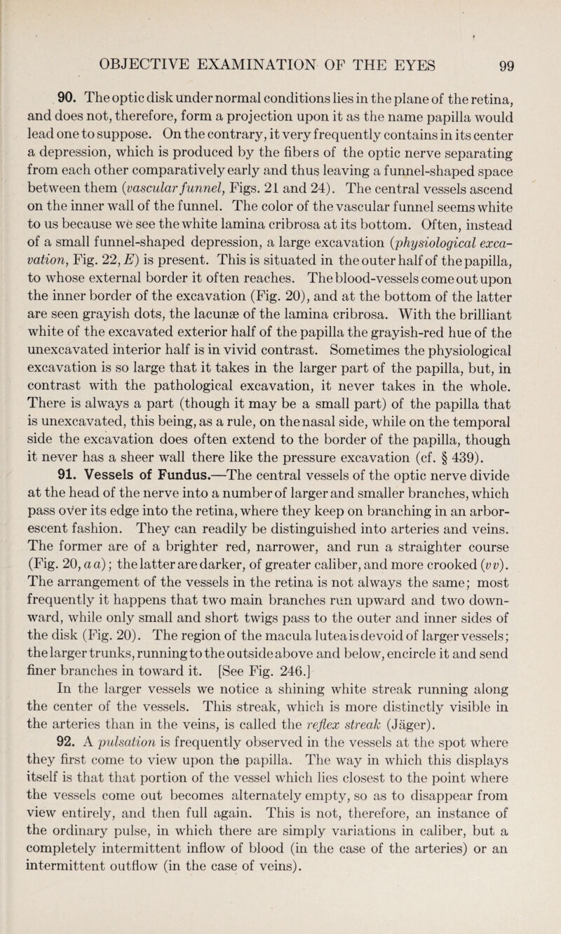 90. The optic disk under normal conditions lies in the plane of the retina, and does not, therefore, form a projection upon it as the name papilla would lead one to suppose. On the contrary, it very frequently contains in its center a depression, which is produced by the fibers of the optic nerve separating from each other comparatively early and thus leaving a funnel-shaped space between them {vascular funnel, Figs. 21 and 24). The central vessels ascend on the inner wall of the funnel. The color of the vascular funnel seems white to us because we see the white lamina cribrosa at its bottom. Often, instead of a small funnel-shaped depression, a large excavation {physiological exca¬ vation, Fig. 22, E) is present. This is situated in the outer half of the papilla, to whose external border it often reaches. The blood-vessels come out upon the inner border of the excavation (Fig. 20), and at the bottom of the latter are seen grayish dots, the lacunae of the lamina cribrosa. With the brilliant white of the excavated exterior half of the papilla the grayish-red hue of the unexcavated interior half is in vivid contrast. Sometimes the physiological excavation is so large that it takes in the larger part of the papilla, but, in contrast with the pathological excavation, it never takes in the whole. There is always a part (though it may be a small part) of the papilla that is unexcavated, this being, as a rule, on the nasal side, while on the temporal side the excavation does often extend to the border of the papilla, though it never has a sheer wall there like the pressure excavation (cf. § 439). 91. Vessels of Fundus.—The central vessels of the optic nerve divide at the head of the nerve into a number of larger and smaller branches, which pass over its edge into the retina, where they keep on branching in an arbor¬ escent fashion. They can readily be distinguished into arteries and veins. The former are of a brighter red, narrower, and run a straighter course (Fig. 20, a a); the latter are darker, of greater caliber, and more crooked {vv). The arrangement of the vessels in the retina is not always the same; most frequently it happens that two main branches run upward and two down¬ ward, while only small and short twigs pass to the outer and inner sides of the disk (Fig. 20). The region of the macula lutea is devoid of larger vessels; the larger trunks, running to the outside above and below, encircle it and send finer branches in toward it. [See Fig. 246.] In the larger vessels we notice a shining white streak running along the center of the vessels. This streak, which is more distinctly visible in the arteries than in the veins, is called the reflex streak (Jager). 92. A pulsation is frequently observed in the vessels at the spot where they first come to view upon the papilla. The way in which this displays itself is that that portion of the vessel which lies closest to the point where the vessels come out becomes alternately empty, so as to disappear from view entirely, and then full again. This is not, therefore, an instance of the ordinary pulse, in which there are simply variations in caliber, but a completely intermittent inflow of blood (in the case of the arteries) or an intermittent outflow (in the case of veins).