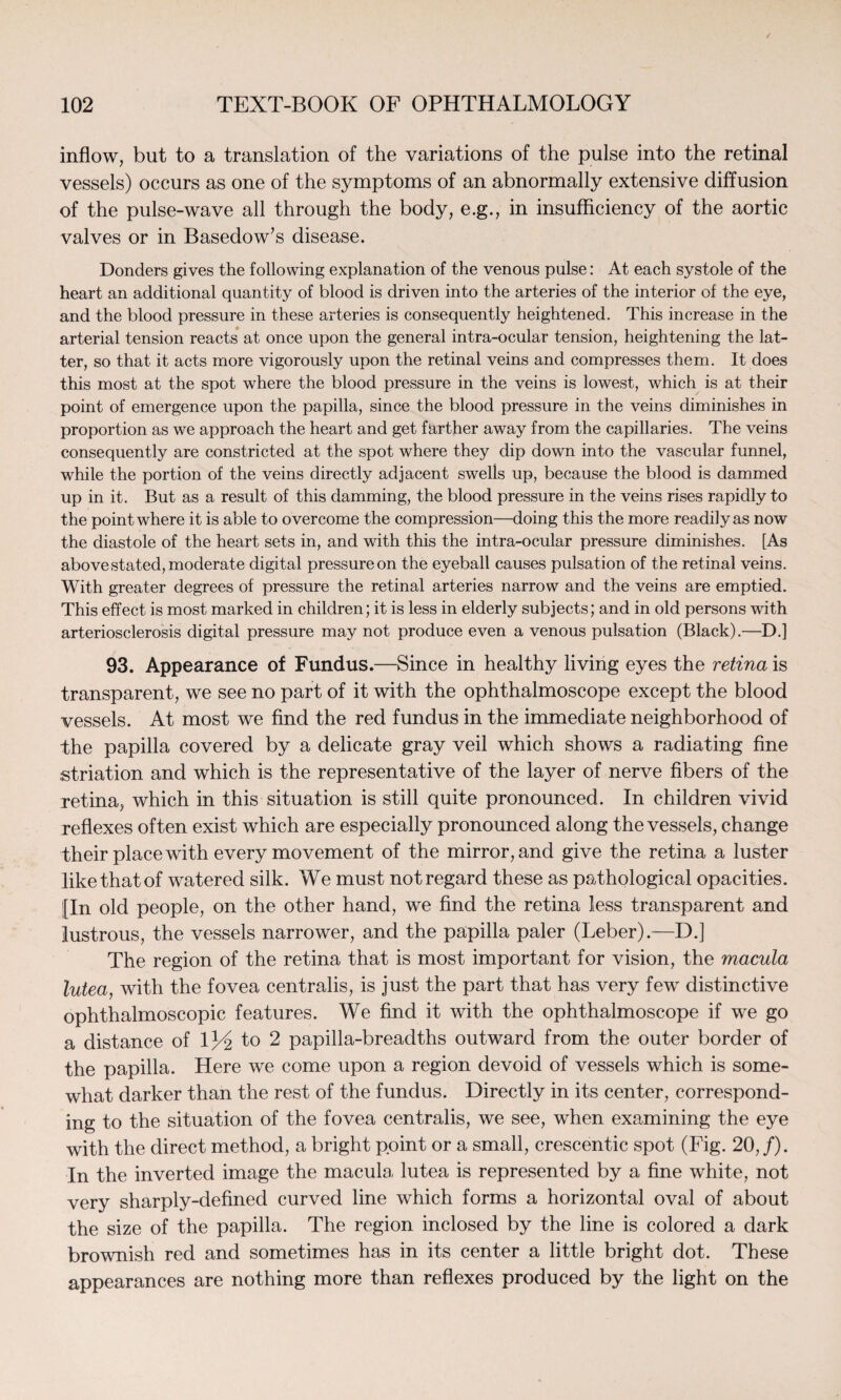 inflow, but to a translation of the variations of the pulse into the retinal vessels) occurs as one of the symptoms of an abnormally extensive diffusion of the pulse-wave all through the body, e.g., in insufficiency of the aortic valves or in Basedow’s disease. Donders gives the following explanation of the venous pulse: At each systole of the heart an additional quantity of blood is driven into the arteries of the interior of the eye, and the blood pressure in these arteries is consequently heightened. This increase in the arterial tension reacts at once upon the general intra-ocular tension, heightening the lat¬ ter, so that it acts more vigorously upon the retinal veins and compresses them. It does this most at the spot where the blood pressure in the veins is lowest, which is at their point of emergence upon the papilla, since the blood pressure in the veins diminishes in proportion as we approach the heart and get farther away from the capillaries. The veins consequently are constricted at the spot where they dip down into the vascular funnel, while the portion of the veins directly adjacent swells up, because the blood is dammed up in it. But as a result of this damming, the blood pressure in the veins rises rapidly to the point where it is able to overcome the compression—doing this the more readily as now the diastole of the heart sets in, and with this the intra-ocular pressure diminishes. [As above stated, moderate digital pressure on the eyeball causes pulsation of the retinal veins. With greater degrees of pressure the retinal arteries narrow and the veins are emptied. This effect is most marked in children; it is less in elderly subjects; and in old persons with arteriosclerosis digital pressure may not produce even a venous pulsation (Black).—D.] 93. Appearance of Fundus.—Since in healthy living eyes the retina is transparent, we see no part of it with the ophthalmoscope except the blood vessels. At most we find the red fundus in the immediate neighborhood of the papilla covered by a delicate gray veil which shows a radiating fine striation and which is the representative of the layer of nerve fibers of the retina, which in this situation is still quite pronounced. In children vivid reflexes often exist which are especially pronounced along the vessels, change their place with every movement of the mirror, and give the retina a luster like that of watered silk. We must not regard these as pathological opacities. [In old people, on the other hand, we find the retina less transparent and lustrous, the vessels narrower, and the papilla paler (Leber).-—D.] The region of the retina that is most important for vision, the macula lutea, with the fovea centralis, is just the part that has very few distinctive ophthalmoscopic features. We find it with the ophthalmoscope if we go a distance of 1J4 1° 2 papilla-breadths outward from the outer border of the papilla. Here we come upon a region devoid of vessels which is some¬ what darker than the rest of the fundus. Directly in its center, correspond¬ ing to the situation of the fovea centralis, we see, when examining the eye with the direct method, a bright point or a small, crescentic spot (Fig. 20,/). In the inverted image the macula lutea is represented by a fine white, not very sharply-defined curved line which forms a horizontal oval of about the size of the papilla. The region inclosed by the line is colored a dark brownish red and sometimes has in its center a little bright dot. These appearances are nothing more than reflexes produced by the light on the