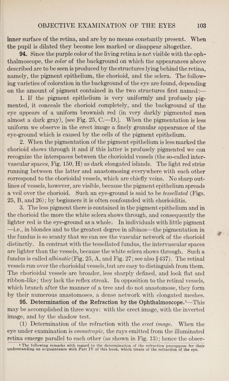 inner surface of the retina, and are by no means constantly present. When the pupil is dilated they become less marked or disappear altogether. 94. Since the purple color of the living retina is not visible with the oph¬ thalmoscope, the color of the background on which the appearances above described are to be seen is produced by the structures lying behind the retina, namely, the pigment epithelium, the chorioid, and the sclera. The follow¬ ing varieties of coloration in the background of the eye are found, depending on the amount of pigment contained in the two structures first named:— 1. If the pigment epithelium is very uniformly and profusely pig¬ mented, it conceals the chorioid completely, and the background of the eye appears of a uniform brownish red (in very darkly pigmented men almost a dark gray), [see Fig. 25, C.—D.]. When the pigmentation is less uniform we observe in the erect image a finely granular appearance of the eye-ground which is caused by the cells of the pigment epithelium. 2. When the pigmentation of the pigment epithelium is less marked the chorioid shows through it and if this latter is profusely pigmented we can recognize the interspaces between the chorioidal vessels (the so-called inter- vascular spaces, Fig. 150, H) as dark elongated islands. The light red striae running between the latter and anastomosing everywhere with each other correspond to the chorioidal vessels, which are chiefly veins. No sharp out¬ lines of vessels, however, are visible, because the pigment epithelium spreads a veil over the chorioid. Such an eye-ground is said to be tessellated (Figs. 25, B, and 26); by beginners it is often confounded with chorioiditis. 3. The less pigment there is contained in the pigment epithelium and in the chorioid the more the white sclera shows through, and consequently the lighter red is the eye-ground as a whole. In individuals with little pigment —i.e., in blondes and to the greatest degree in albinos—the pigmentation iu the fundus is so scanty that we can see the vascular network of the chorioid distinctly. In contrast with the tessellated fundus, the intervascular spaces are lighter than the vessels, because the white sclera shows through. Such a fundus is called albinotic (Fig. 25, A, and Fig. 27; see also § 437). The retinal vessels run over the chorioidal vessels, but are easy to distinguish from them. The chorioidal vessels ^are broader, less sharply defined, and look flat and ribbon-like; they lack the reflex streak. In opposition to the retinal vessels, which branch after the manner of a tree and do not anastomose, they form by their numerous anastomoses, a dense network with elongated meshes. 95. Determination of the Refraction by the Ophthalmoscope.5—This may be accomplished in three ways: with the erect image, with the inverted image, and by the shadow test. (1) Determination of the refraction with the erect image. When the eye under examination is emmetropic, the rays emitted from the illuminated retina emerge parallel to each other (as shown in Fig. 13); hence the obser- 5 The following remarks with regard to the determination of the refraction presuppose for their understanding an acquaintance with Part IV of this book, which treats of the refraction of the eye.