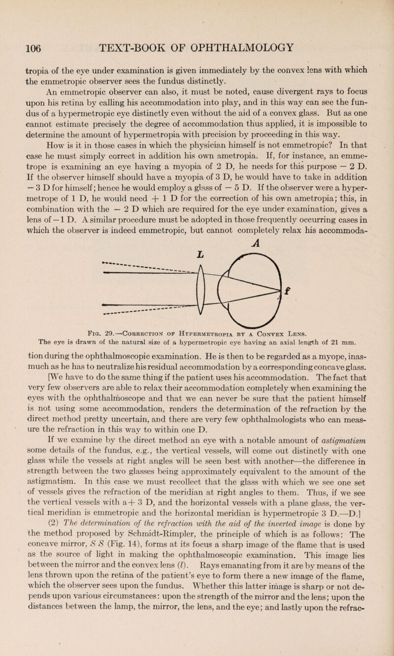 tropia of the eye under examination is given immediately by the convex lens with which the emmetropic observer sees the fundus distinctly. An emmetropic observer can also, it must be noted, cause divergent rays to focus upon his retina by calling his accommodation into play, and in this way can see the fun¬ dus of a hypermetropic eye distinctly even without the aid of a convex glass. But as one cannot estimate precisely the degree of accommodation thus applied, it is impossible to determine the amount of hypermetropia with precision by proceeding in this way. How is it in those cases in which the physician himself is not emmetropic? In that case he must simply correct in addition his own ametropia. If, for instance, an emme- trope is examining an eye having a myopia of 2 D, he needs for this purpose — 2D. If the observer himself should have a myopia of 3 D, he would have to take in addition — 3D for himself; hence he would employ a glass of — 5 D. If the observer were a hyper- metrope of 1 D, he would need + 1 D for the correction of his own ametropia; this, in combination with the —2D which are required for the eye under examination, gives a lens of — 1 D. A similar procedure must be adopted in those frequently occurring cases in which the observer is indeed emmetropic, but cannot completely relax his accommoda- A 2 Fia. 29.—Correction of Hypermetropia by a Convex Lens. The eye is drawn of the natural size of a hypermetropic eye having an axial length of 21 mm. tion during the ophthalmoscopic examination. He is then to be regarded as a myope, inas¬ much as he has to neutralize his residual accommodation by a corresponding concave glass. [We have to do the same thing if the patient uses his accommodation. The fact that very few observers are able to relax their accommodation completely when examining the eyes with the ophthalmoscope and that we can never be sure that the patient himself is not using some accommodation, renders the determination of the refraction by the direct method pretty uncertain, and there are very few ophthalmologists who can meas¬ ure the refraction in this way to within one D. If we examine by the direct method an eye with a notable amount of astigmatism some details of the fundus, e.g., the vertical vessels, will come out distinctly with one glass while the vessels at right angles will be seen best with another—the difference in strength between the two glasses being approximately equivalent to the amount of the astigmatism. In this case we must recollect that the glass with which we see one set of vessels gives the refraction of the meridian at right angles to them. Thus, if we see the vertical vessels with a + 3 D, and the horizontal vessels with a plane glass, the ver¬ tical meridian is emmetropic and the horizontal meridian is hypermetropic 3 D.—D.] (2) The determination of the refraction with the aid of the inverted image is done by the method proposed by Schmidt-Rimpler, the principle of which is as follows: The concave mirror, S S (Fig. 14), forms at its focus a sharp image of the flame that is used as the source of light in making the ophthalmoscopic examination. This image lies between the mirror and the convex lens (l). Rays emanating from it are by means of the lens thrown upon the retina of the patient’s eye to form there a new image of the flame, which the observer sees upon the fundus. Whether this latter image is sharp or not de¬ pends upon various circumstances: upon the strength of the mirror and the lens; upon the distances between the lamp, the mirror, the lens, and the eye; and lastly upon the refrac-