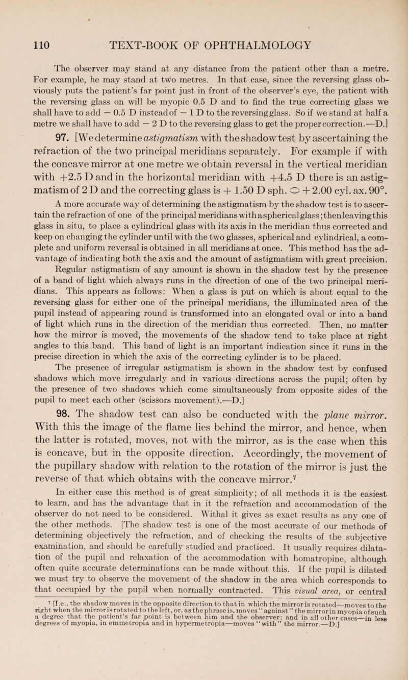 The observer may stand at any distance from the patient other than a metre.. For example, he may stand at two metres. In that case, since the reversing glass ob¬ viously puts the patient’s far point just in front of the observer’s eye, the patient with the reversing glass on will be myopic 0.5 D and to find the true correcting glass we shall have to add — 0.5 D instead of — 1 D to the reversing glass. So if we stand at half a metre we shall have to add — 2 D to the reversing glass to get the proper correction.—D.l 97. [ We determine astigmatism with the shadow test by ascertaining the refraction of the two principal meridians separately. For example if with the concave mirror at one metre we obtain reversal in the vertical meridian with +2.5 D and in the horizontal meridian with +4.5 D there is an astig¬ matism of 2D and the correcting glass is + 1.50 D sph. O + 2.00 cyl.ax. 90°. A more accurate way of determining the astigmatism by the shadow test is to ascer¬ tain the refraction of one of the principal meridians with aspherical glass ;thenleavingthis glass in situ, to place a cylindrical glass with its axis in the meridian thus corrected and keep on changing the cylinder until with the two glasses, spherical and cylindrical, a com¬ plete and uniform reversal is obtained in all meridians at once. This method has the ad¬ vantage of indicating both the axis and the amount of astigmatism with great precision. Regular astigmatism of any amount is shown in the shadow test by the presence- of a band of light which always runs in the direction of one of the two principal meri¬ dians. This appears as follows: When a glass is put on which is about equal to the reversing glass for either one of the principal meridians, the illuminated area of the pupil instead of appearing round is transformed into an elongated oval or into a band of light which runs in the direction of the meridian thus corrected. Then, no matter how the mirror is moved, the movements of the shadow tend to take place at right angles to this band. This band of light is an important indication since it runs in the precise direction in which the axis of the correcting cylinder is to be placed. The presence of irregular astigmatism is shown in the shadow test by confused shadows which move irregularly and in various directions across the pupil; often by the presence of two shadows which come simultaneously from opposite sides of the pupil to meet each other (scissors movement).—D.j 98. The shadow test can also be conducted with the plane mirror. With this the image of the flame lies behind the mirror, and hence, when the latter is rotated, moves, not with the mirror, as is the case when this is concave, but in the opposite direction. Accordingly, the movement of the pupillary shadow with relation to the rotation of the mirror is just the reverse of that which obtains with the concave mirror.7 In either case this method is of great simplicity; of all methods it is the easiest to learn, and has the advantage that in it the refraction and accommodation of the observer do not need to be considered. Withal it gives as exact results as any one of the other methods. [The shadow test is one of the most accurate of our methods of determining objectively the refraction, and of checking the results of the subjective examination, and should be carefully studied and practiced. It usually requires dilata¬ tion of the pupil and relaxation of the accommodation with homatropine, although often quite accurate determinations can be made without this. If the pupil is dilated we must try to observe the movement of the shadow in the area which corresponds to that occupied by the pupil when normally contracted. This visual area, or central 7 [I .e., the shadow moves in the opposite direction to that in which the mirror is rotated—moves to the right when the mirror is rotated to the left, or, as the phrase is, moves “ against ” the mirror in myopia of such a degree that the patient’s far point is between him and the observer; and in all other cases_in less degrees of myopia, in emmetropia and in hypermetropia—moves “with” the mirror.—D.]