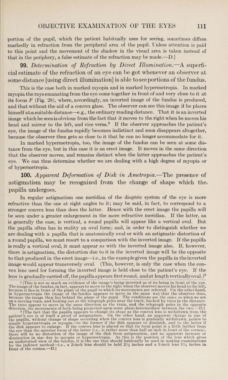 portion of the pupil, which the patient habitually uses for seeing, sometimes differs markedly in refraction from the peripheral area of the pupil. Unless attention is paid to this point and the movement of the shadow in the visual area is taken instead of that in the periphery, a false estimate of the refraction may be made.—D.] 99. Determination of Refraction by Direct Illumination.—A superfi¬ cial estimate of the refraction of an eye can be got whenever an observer at some distance [using direct illumination] is able to see portions of the fundus. This is the case both in marked myopia and in marked hypermetropia. In marked myopia the rays emanating from the eye come together in front of and very close to it at its focus F (Fig. 28), where, accordingly, an inverted image of the fundus is produced, and that without the aid of a convex glass. The observer can see this image if he places himself atasuitable distance—e.g., the ordinary reading distance. That it is an inverted image which he sees is obvious from the fact that it moves to the right when he moves his head and mirror to the left, and vice versa.8 If the observer approaches the patient’s eye, the image of the fundus rapidly becomes indistinct and soon disappears altogether, because the observer then gets so close to it that he can no longer accommodate for it. In marked hypermetropia, too, the image of the fundus can be seen at some dis¬ tance from the eye, but in this case it is an erect image. It moves in the same direction that the observer moves, and remains distinct when the latter approaches the patient’s eye. We can thus determine whether we are dealing with a high degree of myopia or of hypermetropia. 100. Apparent Deformation of Disk in Ametropia.—The presence of astigmatism may be recognized from the change of shape which the, papilla undergoes. In regular astigmatism one meridian of the dioptric system of the eye is more refractive than the one at right angles to it; may be said, in fact, to correspond to a stronger convex lens than does the latter. Hence with the erect image the papilla will be seen under a greater enlargement in the more refractive meridian. If the latter, as is generally the case, is vertical, a round papilla will appear like a vertical oval. But the papilla often has in reality an oval form; and, in order to distinguish whether we are dealing with a papilla that is anatomically oval or with an astigmatic distortion of a round papilla, we must resort to a comparison with the inverted image. If the papilla, is really a vertical oval, it must appear so with the inverted image also. If, however, there is astigmatism, the distortion due to it in the inverted image will be the opposite to that produced in the erect image—i.e., in the example given the papilla in the inverted image would appear transversely oval. (This, however, is only the case when the con¬ vex lens used for forming the inverted image is held close to the patient’s eye. If the lens is gradually carried off, the papilla appears first round, andat length vertically oval.)9 8 [This is not so much an evidence of the image’s being inverted as of its being in front of the eye. The image of the fundus, in fact, appears to move to the right when the observer moves his head to the left, because it lies in front of the plane of the pupil to which its movements are referred. On the other hand, in hypermetropia the image of the fundus appears to move in the same way that the observer does, because the image then lies behind the plane of the pupil. The conditions are the same as when we are on a moving train, and looking out at the telegraph poles near the track, backed by trees in the distance. The trees appear to move in the same direction as the train, and. the telegraph poles in the opposite direction, the movements of both being projected upon some plane intermediate between the two.—D.] 9 [The fact that the papilla appears to change its shape as the convex lens is withdrawn from the patient’s eye is of itself a proof of astigmatism. On the other hand, an apparent change in size of the papilla, without change of shape occurring when the convex lens is gradually withdrawn, points to simple hypermetropia or myopia—to the former if the disk appears to diminish, and to the latter if the disk appears to enlarge. If the convex lens is placed so that its focal point is a little farther from the eye than the anterior focus of the latter (i.e., is rather more than half an inch in front of the cornea), there will be no distortion of the image of the disk from astigmatism, and no apparent increase or diminution in size due to myopia or hypermetropia. As this is the position of the lens which gives- an undistorted view of the fundus, it is the one that should habitually be used in making examinations by the indirect method—i.e., a 2-inch lens should be held inches and a 3-inch lens 3^ inches in, front of the cornea.—D.]