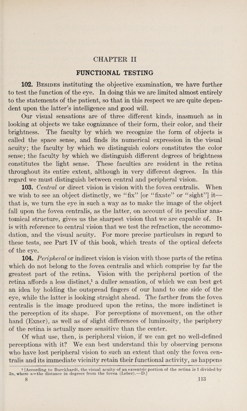 CHAPTER II FUNCTIONAL TESTING 102. Besides instituting the objective examination, we have further to test the function of the eye. In doing this we are limited almost entirely to the statements of the patient, so that in this respect we are quite depen¬ dent upon the latter’s intelligence and good will. Our visual sensations are of three different kinds, inasmuch as in looking at objects we take cognizance of their form, their color, and their brightness. The faculty by which we recognize the form of objects is called the space sense, and finds its numerical expression in the visual acuity; the faculty by which we distinguish colors constitutes the color sense; the faculty by which we distinguish different degrees of brightness constitutes the light sense. These faculties are resident in the retina throughout its entire extent, although in very different degrees. In this regard we must distinguish between central and peripheral vision. 103. Central or direct vision is vision with the fovea centralis. When we wish to see an object distinctly, we “fix” [or “fixate” or “sight”] it— that is, we turn the eye in such a way as to make the image of the object fall upon the fovea centralis, as the latter, on account of its peculiar ana¬ tomical structure, gives us the sharpest vision that we are capable of. It is with reference to central vision that we test the refraction, the accommo¬ dation, and the visual acuity. For more precise particulars in regard to these tests, see Part IV of this book, which treats of the optical defects of the eye. 104. Peripheral or indirect vision is vision with those parts of the retina which do not belong to the fovea centralis and which comprise by far the greatest part of the retina. Vision with the peripheral portion of the retina affords a less distinct,1 a duller sensation, of which we can best get an idea by holding the outspread fingers of our hand to one side of the eye, while the latter is looking straight ahead. The farther from the fovea centralis is the image produced upon the retina, the more indistinct is the perception of its shape. For perceptions of movement, on the other hand (Exner), as well as of slight differences of luminosity, the periphery of the retina is actually more sensitive than the center. Of what use, then, is peripheral vision, if we can get no well-defined perceptions with it? We can best understand this by observing persons who have lost peripheral vision to such an extent that only the fovea cen¬ tralis and its immediate vicinity retain their functional activity, as happens 1 [According to Burckhardt, the visual acuity of an excentric portion of the retina is 1 divided by 3n, where n=the distance in degrees from the fovea (Leber).—D.]