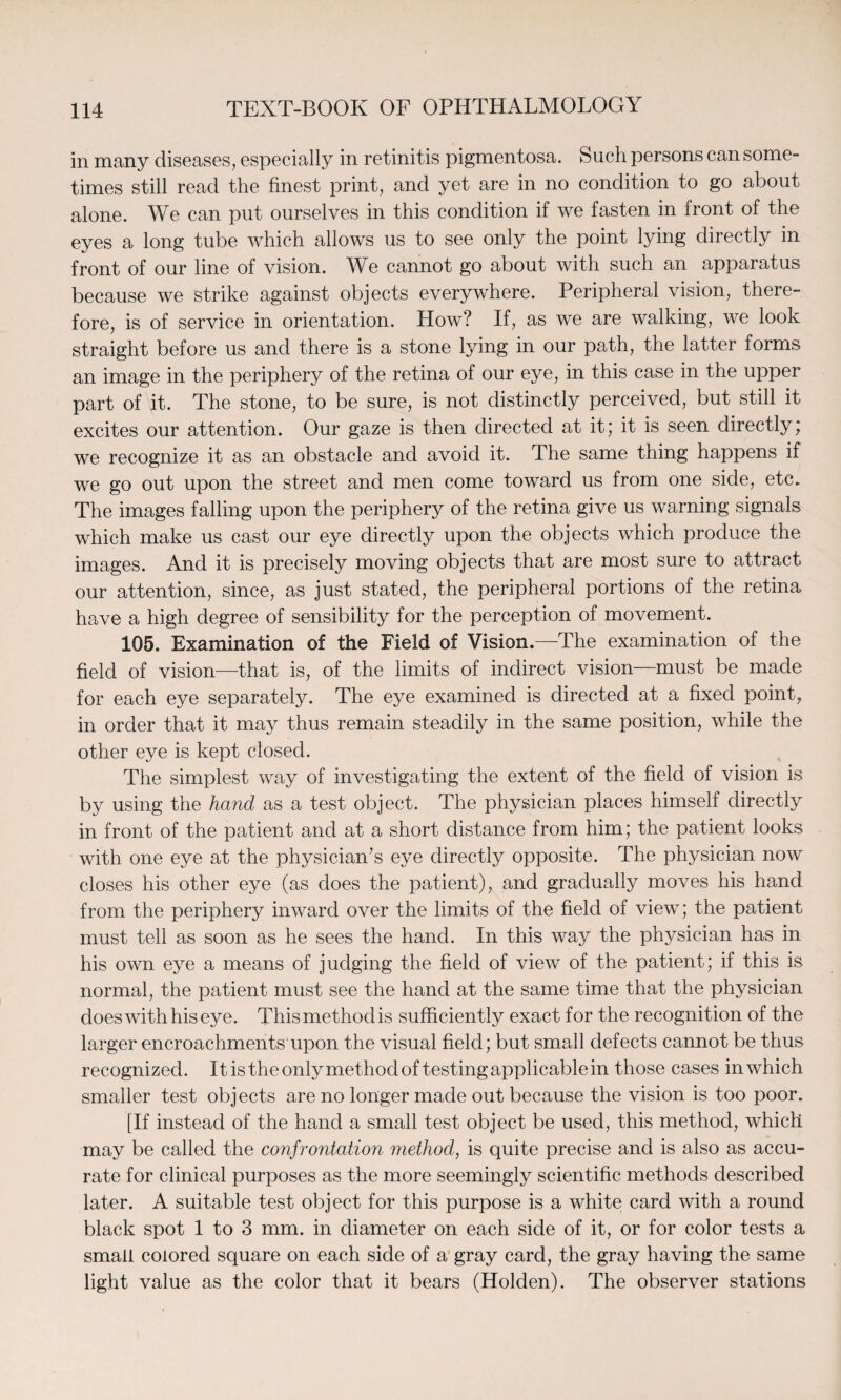 in many diseases, especially in retinitis pigmentosa. Such persons can some¬ times still read the finest print, and yet are in no condition to go about alone. We can put ourselves in this condition if we fasten in front of the eyes a long tube which allows us to see only the point lying directly in front of our line of vision. We cannot go about with such an apparatus because we strike against objects everywhere. Peripheral vision, there¬ fore, is of service in orientation. How? If, as we are walking, we look straight before us and there is a stone lying in our path, the latter forms an image in the periphery of the retina of our eye, in this case in the upper part of it. The stone, to be sure, is not distinctly perceived, but still it excites our attention. Our gaze is then directed at it; it is seen directly; we recognize it as an obstacle and avoid it. The same thing happens if we go out upon the street and men come toward us from one side, etc. The images falling upon the periphery of the retina give us warning signals which make us cast our eye directly upon the objects which produce the images. And it is precisely moving objects that are most sure to attract our attention, since, as just stated, the peripheral portions of the retina have a high degree of sensibility for the perception of movement. 105. Examination of the Field of Vision.—The examination of the field of vision—that is, of the limits of indirect vision—must be made for each eye separately. The eye examined is directed at a fixed point, in order that it may thus remain steadily in the same position, while the other eye is kept closed. The simplest Avay of investigating the extent of the field of vision is by using the hand as a test object. The physician places himself directly in front of the patient and at a short distance from him; the patient looks with one eye at the physician’s eye directly opposite. The physician now closes his other eye (as does the patient), and gradually moves his hand from the periphery inward over the limits of the field of view; the patient must tell as soon as he sees the hand. In this way the physician has in his own eye a means of judging the field of view of the patient; if this is normal, the patient must see the hand at the same time that the physician does with his eye. This method is sufficiently exact for the recognition of the larger encroachments upon the visual field; but small defects cannot be thus recognized. It is the only method of testing applicable in those cases in which smaller test objects are no longer made out because the vision is too poor. [If instead of the hand a small test object be used, this method, which may be called the confrontation method, is quite precise and is also as accu¬ rate for clinical purposes as the more seemingly scientific methods described later. A suitable test object for this purpose is a white card with a round black spot 1 to 3 mm. in diameter on each side of it, or for color tests a small colored square on each side of a gray card, the gray having the same light value as the color that it bears (Holden). The observer stations