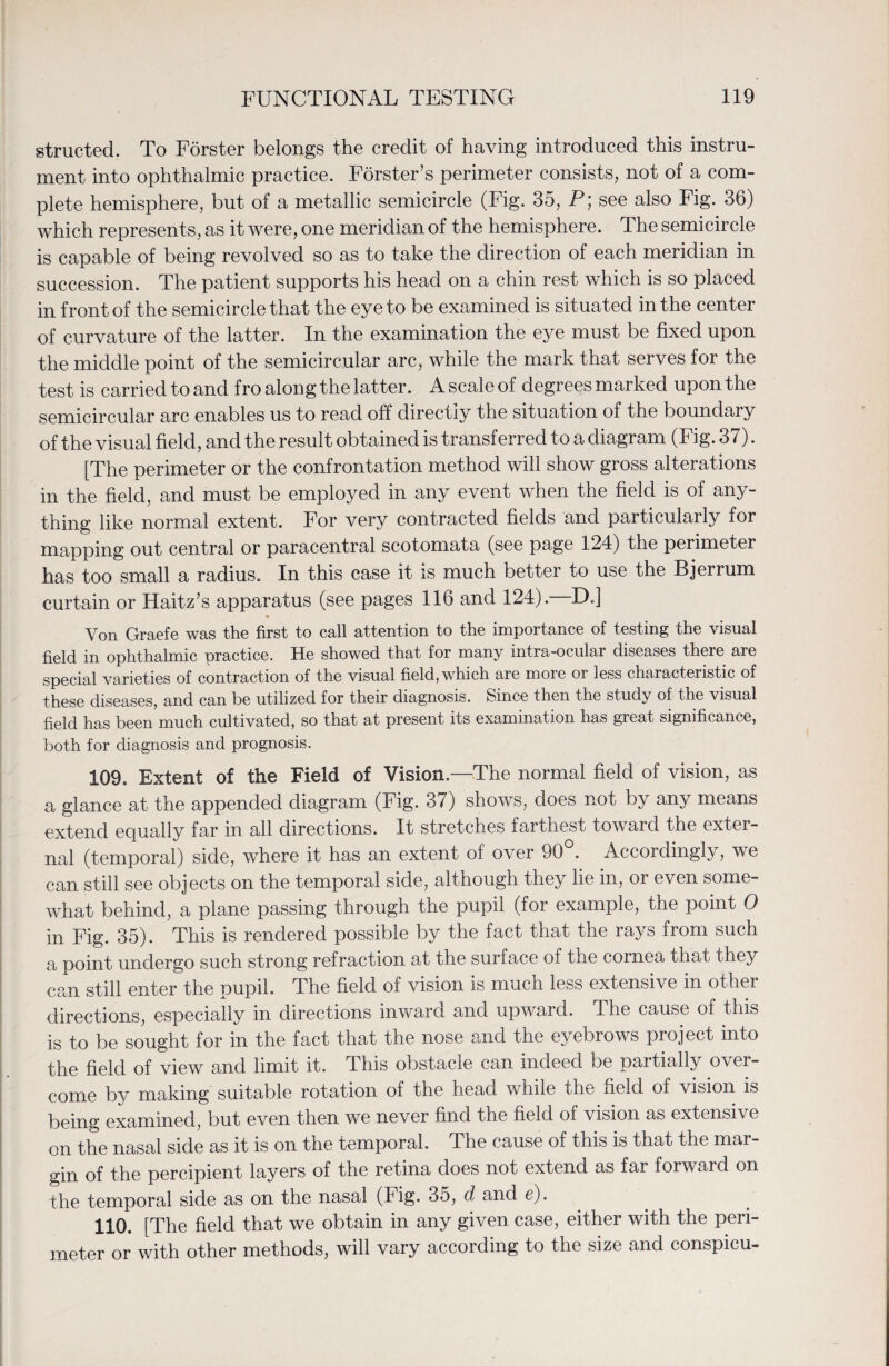 structed. To Forster belongs the credit of having introduced this instru¬ ment into ophthalmic practice. Forster’s perimeter consists, not of a com¬ plete hemisphere, but of a metallic semicircle (Fig. 35, P; see also Fig. 36) which represents, as it were, one meridian of the hemisphere. The semicircle is capable of being revolved so as to take the direction of each meridian in succession. The patient supports his head on a chin rest which is so placed in front of the semicircle that the eye to be examined is situated in the center of curvature of the latter. In the examination the eye must be fixed upon the middle point of the semicircular arc, while the mark that serves for the test is carried to and fro along the latter. A scale of degrees marked upon the semicircular arc enables us to read off directly the situation of the boundary of the visual field, and the result obtained is transferred to a diagram (Fig. 37). [The perimeter or the confrontation method will show gross alterations in the field, and must be employed in any event when the field is of any¬ thing like normal extent. For very contracted fields and particularly for mapping out central or paracentral scotomata (see page 124) the perimeter has too small a radius. In this case it is much better to use the Bjerrum curtain or Haitz’s apparatus (see pages 116 and 124). DJ Yon Graefe was the first to call attention to the importance of testing the visual field in ophthalmic practice. He showed that for many intra-ocular diseases there are special varieties of contraction of the visual field, which are more or less characteristic of these diseases, and can be utilized for their diagnosis. Since then the study of the visual field has been much cultivated, so that at present its examination has great significance, both for diagnosis and prognosis. 109. Extent of the Field of Vision.—The normal field of vision, as a glance at the appended diagram (Fig. 37) shows, does not by any means extend equally far in all directions. It stretches farthest toward the exter¬ nal (temporal) side, where it has an extent of over 90 . Accordingly, we can still see objects on the temporal side, although they lie in, or even some¬ what behind, a plane passing through the pupil (for example, the point 0 in Fig. 35). This is rendered possible by the fact that the rays from such a point undergo such strong refraction at the suiface of the cornea that they can still enter the pupil. The field of vision is much less extensive in other directions, especially in directions inward and upward. The cause of this is to be sought for in the fact that the nose and the eyebrows project into the field of view and limit it. This obstacle can indeed be partially over¬ come by making suitable rotation of the head while the field of vision is being examined, but even then we never find the field of vision as extensive on the nasal side as it is on the temporal. The cause of this is that the mar¬ gin of the percipient layers of the retina does not extend as far forward on the temporal side as on the nasal (Fig. 35, d and e). 110. [The field that we obtain in any given case, either with the peri¬ meter or with other methods, will vary according to the size and conspicu-