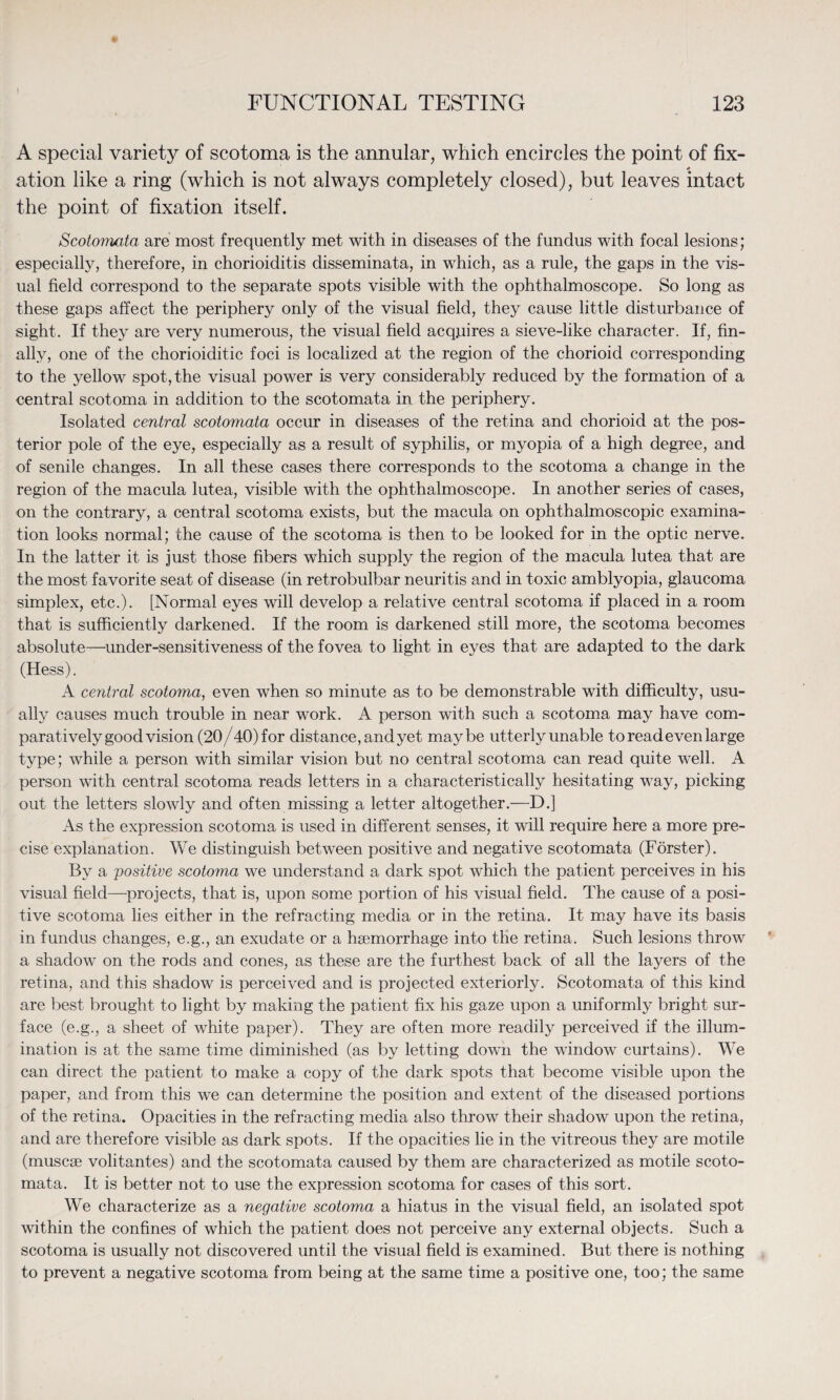 A special variety of scotoma is the annular, which encircles the point of fix- * ation like a ring (which is not always completely closed), but leaves intact the point of fixation itself. Scotomata are most frequently met with in diseases of the fundus with focal lesions; especially, therefore, in chorioiditis disseminata, in which, as a rule, the gaps in the vis¬ ual field correspond to the separate spots visible with the ophthalmoscope. So long as these gaps affect the periphery only of the visual field, they cause little disturbance of sight. If they are very numerous, the visual field acquires a sieve-like character. If, fin¬ ally, one of the chorioiditic foci is localized at the region of the chorioid corresponding to the yellow spot, the visual power is very considerably reduced by the formation of a central scotoma in addition to the scotomata in the periphery. Isolated central scotomata occur in diseases of the retina and chorioid at the pos¬ terior pole of the eye, especially as a result of syphilis, or myopia of a high degree, and of senile changes. In all these cases there corresponds to the scotoma a change in the region of the macula lutea, visible with the ophthalmoscope. In another series of cases, on the contrary, a central scotoma exists, but the macula on ophthalmoscopic examina¬ tion looks normal; the cause of the scotoma is then to be looked for in the optic nerve. In the latter it is just those fibers which supply the region of the macula lutea that are the most favorite seat of disease (in retrobulbar neuritis and in toxic amblyopia, glaucoma simplex, etc.). [Normal eyes will develop a relative central scotoma if placed in a room that is sufficiently darkened. If the room is darkened still more, the scotoma becomes absolute—under-sensitiveness of the fovea to light in eyes that are adapted to the dark (Hess). A central scotoma, even when so minute as to be demonstrable with difficulty, usu¬ ally causes much trouble in near work. A person with such a scotoma may have com¬ paratively good vision (20/40) for distance, and yet maybe utterly unable to read even large type; while a person with similar vision but no central scotoma can read quite well. A person with central scotoma reads letters in a characteristically hesitating way, picking out the letters slowly and often missing a letter altogether.—D.] As the expression scotoma is used in different senses, it will require here a more pre¬ cise explanation. We distinguish between positive and negative scotomata (Forster). By a positive scotoma we understand a dark spot which the patient perceives in his visual field—-projects, that is, upon some portion of his visual field. The cause of a posi¬ tive scotoma lies either in the refracting media or in the retina. It may have its basis in fundus changes, e.g., an exudate or a haemorrhage into the retina. Such lesions throw a shadow on the rods and cones, as these are the furthest back of all the layers of the retina, and this shadow is perceived and is projected exteriorly. Scotomata of this kind are best brought to light by making the patient fix his gaze upon a uniformly bright sur¬ face (e.g., a sheet of white paper). They are often more readily perceived if the illum¬ ination is at the same time diminished (as by letting down the window curtains). We can direct the patient to make a copy of the dark spots that become visible upon the paper, and from this we can determine the position and extent of the diseased portions of the retina. Opacities in the refracting media also throw their shadow upon the retina, and are therefore visible as dark spots. If the opacities lie in the vitreous they are motile (muscse volitantes) and the scotomata caused by them are characterized as motile scoto¬ mata. It is better not to use the expression scotoma for cases of this sort. We characterize as a negative scotoma a hiatus in the visual field, an isolated spot within the confines of which the patient does not perceive any external objects. Such a scotoma is usually not discovered until the visual field is examined. But there is nothing to prevent a negative scotoma from being at the same time a positive one, too; the same