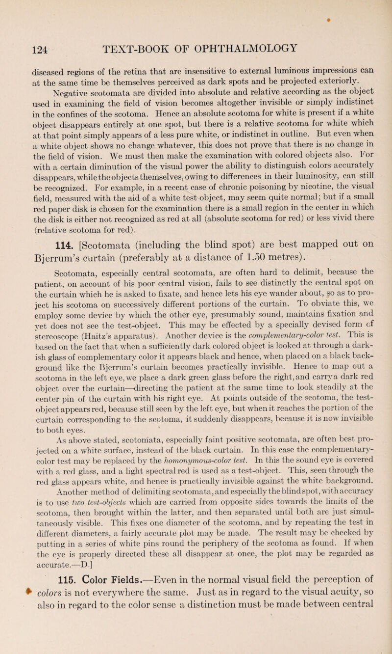 diseased regions of the retina that are insensitive to external luminous impressions can at the same time be themselves perceived as dark spots and be projected exteriorly. Negative scotomata are divided into absolute and relative according as the object used in examining the field of vision becomes altogether invisible or simply indistinct in the confines of the scotoma. Hence an absolute scotoma for white is present if a white object disappears entirely at one spot, but there is a relative scotoma for white which at that point simply appears of a less pure white, or indistinct in outline. But even when a white object shows no change whatever, this does not prove that there is no change in the field of vision. We must then make the examination with colored objects also. For with a certain diminution of the visual power the ability to distinguish colors accurately disappears, while the objects themselves, owing to differences in their luminosity, can still be recognized. For example, in a recent case of chronic poisoning by nicotine, the visual field, measured with the aid of a white test object, may seem quite normal; but if a small red paper disk is chosen for the examination there is a small region in the center in which the disk is either not recognized as red at all (absolute scotoma for red) or less vivid there (relative scotoma for red). 114. [Scotomata (including the blind spot) are best mapped out on Bjerrum’s curtain (preferably at a distance of 1.50 metres). Scotomata, especially central scotomata, are often hard to delimit, because the patient, on account of his poor central vision, fails to see distinctly the central spot on the curtain which he is asked to fixate, and hence lets his eye wander about, so as to pro¬ ject his scotoma on successively different portions of the curtain. To obviate this, we employ some device by which the other eye, presumably sound, maintains fixation and yet does not see the test-object. This may be effected by a specially devised form cf stereoscope (Haitz’s apparatus). Another device is the complementary-color test. This is based on the fact that when a sufficiently dark colored object is looked at through a dark¬ ish glass of complementary color it appears black and hence, when placed on a black back¬ ground like the Bjerrum’s curtain becomes practically invisible. Hence to map out a scotoma in the left eye, we place a dark green glass before the right, and carry a dark red object over the curtain—directing the patient at the same time to look steadily at the center pin of the curtain with his right eye. At points outside of the scotoma, the test- object appears red, because still seen by the left eye, but when it reaches the portion of the curtain corresponding to the scotoma, it suddenly disappears, because it is now invisible to both eyes. As above stated, scotomata, especially faint positive scotomata, are often best pro¬ jected on a white surface, instead of the black curtain. In this case the complementary- color test may be replaced by the homonymous-color test. In this the sound eye is covered with a red glass, and a light spectral red is used as a test-object. This, seen through the red glass appears white, and hence is practically invisible against the white background. Another method of delimiting scotomata, and especially the blind spot, with accuracy is to use two test-objects which are carried from opposite sides towards the limits of the scotoma, then brought within the latter, and then separated until both are just simul¬ taneously visible. This fixes one diameter of the scotoma, and by repeating the test in different diameters, a fairly accurate plot may be made. The result may be checked by putting in a series of white pins round the periphery of the scotoma as found. If when the eye is properly directed these all disappear at once, the plot may be regarded as accurate.—D.] 115. Color Fields.—Even in the normal visual field the perception of * colors is not everywhere the same. Just as in regard to the visual acuity, so also in regard to the color sense a distinction must be made between central