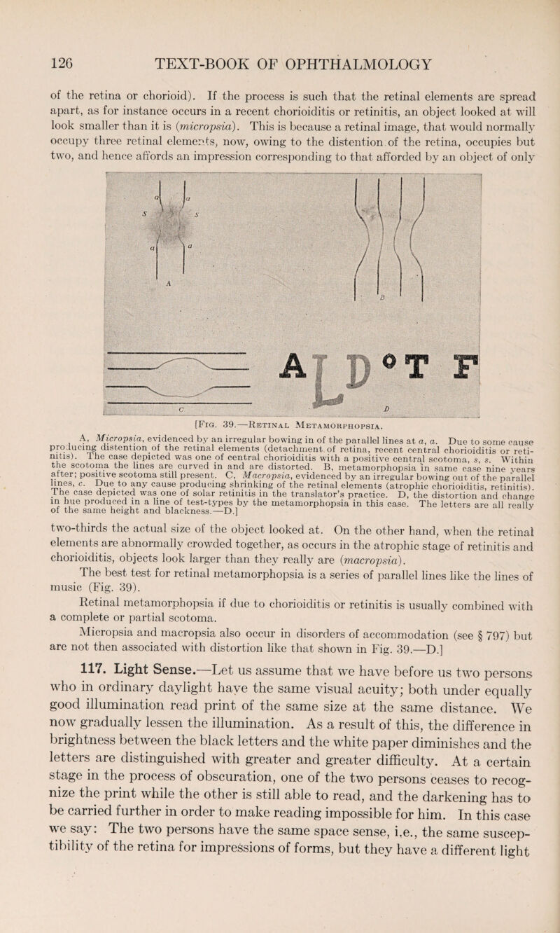 of the retina or chorioid). If the process is such that the retinal elements are spread apart, as for instance occurs in a recent chorioiditis or retinitis, an object looked at will look smaller than it is (micropsia). This is because a retinal image, that would normally occupy three retinal elements, now, owing to the distention of the retina, occupies but two, and hence affords an impression corresponding to that afforded by an object of only [Fig. 39.—Retinal Metamorphopsia. A, Micropsia, evidenced by an irregular bowing in of the paiallel lines at a, a. Due to some cause producing distent ion_of the retinal elements (detachment of retina, recent central chorioiditis or reti¬ nitis). 1 he case depicted was one of central chorioiditis with a positive central scotoma, s, s Within the scotoma the lines are curved in and are distorted. B, metamorphopsia 'in same case nine years after; positive scotoma still present. C, Macropsia, evidenced by an irregular bowing out of the parallel lines, c. Due to any cause producing shrinking of the retinal elements (atrophic chorioiditis, retinitis) 1 he case depicted was one of solar retinitis in the translator’s practice. D, the distortion and change in hue produced in a line of test-types by the metamorphopsia in this case. The letters are all reallv of the same height and blackness.—D.] two-thirds the actual size of the object looked at. On the other hand, when the retinal elements are abnormally crowded together, as occurs in the atrophic stage of retinitis and chorioiditis, objects look larger than they really are (macropsia). The best test for retinal metamorphopsia is a series of parallel lines like the lines of music (Fig. 39). Retinal metamorphopsia if due to chorioiditis or retinitis is usually combined with a complete or partial scotoma. Micropsia and macropsia also occur in disorders of accommodation (see § 797) but are not then associated with distortion like that shown in Fig. 39.—D.] 117. Light Sense.—Let us assume that we have before us two persons who in ordinary daylight have the same visual acuity; both under equally good illumination read print of the same size at the same distance. We now gradually lessen the illumination. As a result of this, the difference in brightness between the black letters and the white paper diminishes and the letters are distinguished with greater and greater difficulty. At a certain stage in the process of obscuration, one of the two persons ceases to recog¬ nize the print while the other is still able to read, and the darkening has to be carried further in order to make reading impossible for him. In this case we say. The two persons have the same space sense, i.e., the same suscep¬ tibility of the retina for impressions of forms, but they have a different light