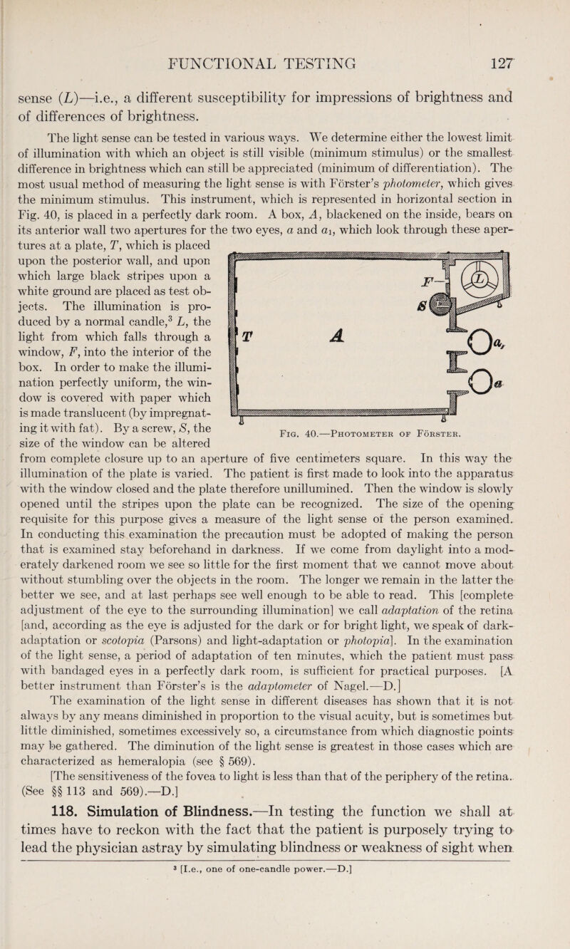 sense (L)—i.e., a different susceptibility for impressions of brightness and of differences of brightness. The light sense can be tested in various ways. We determine either the lowest limit of illumination with which an object is still visible (minimum stimulus) or the smallest difference in brightness which can still be appreciated (minimum of differentiation). The most usual method of measuring the light sense is with Forster’s photometer, which gives the minimum stimulus. This instrument, which is represented in horizontal section in Fig. 40, is placed in a perfectly dark room. A box, A, blackened on the inside, bears on its anterior wall two apertures for the two eyes, a and a\, which look through these aper¬ tures at a plate, T, which is placed upon the posterior wall, and upon which large black stripes upon a white ground are placed as test ob¬ jects. The illumination is pro¬ duced by a normal candle,3 L, the light from which falls through a window, F, into the interior of the box. In order to make the illumi¬ nation perfectly uniform, the win¬ dow is covered with paper which is made translucent (by impregnat¬ ing it with fat). By a screw, S, the size of the window can be altered from complete closure up to an aperture of five centimeters square. In this wTay the illumination of the plate is varied. The patient is first made to look into the apparatus with the window closed and the plate therefore unillumined. Then the window is slowly opened until the stripes upon the plate can be recognized. The size of the opening requisite for this purpose gives a measure of the light sense of the person examined. In conducting this examination the precaution must be adopted of making the person that is examined stay beforehand in darkness. If we come from daylight into a mod¬ erately darkened room we see so little for the first moment that we cannot move about without stumbling over the objects in the room. The longer we remain in the latter the better we see, and at last perhaps see well enough to be able to read. This [complete adjustment of the eye to the surrounding illumination] we call adaptation of the retina [and, according as the eye is adjusted for the dark or for bright light, we speak of dark- adaptation or scotopia (Parsons) and light-adaptation or photopia]. In the examination of the light sense, a period of adaptation of ten minutes, which the patient must pass with bandaged eyes in a perfectly dark room, is sufficient for practical purposes. [A better instrument than Forster’s is the adaptometer of Nagel.—D.] The examination of the light sense in different diseases has shown that it is not always by any means diminished in proportion to the visual acuity, but is sometimes but little diminished, sometimes excessively so, a circumstance from which diagnostic points may be gathered. The diminution of the light sense is greatest in those cases which are characterized as hemeralopia (see § 569). [The sensitiveness of the fovea to light is less than that of the periphery of the retina. (See §§ 113 and 569).—D.] 118. Simulation of Blindness.—In testing the function we shall at times have to reckon with the fact that the patient is purposely trying to lead the physician astray by simulating blindness or weakness of sight when 3 [I.e., one of one-candle power.—D.]