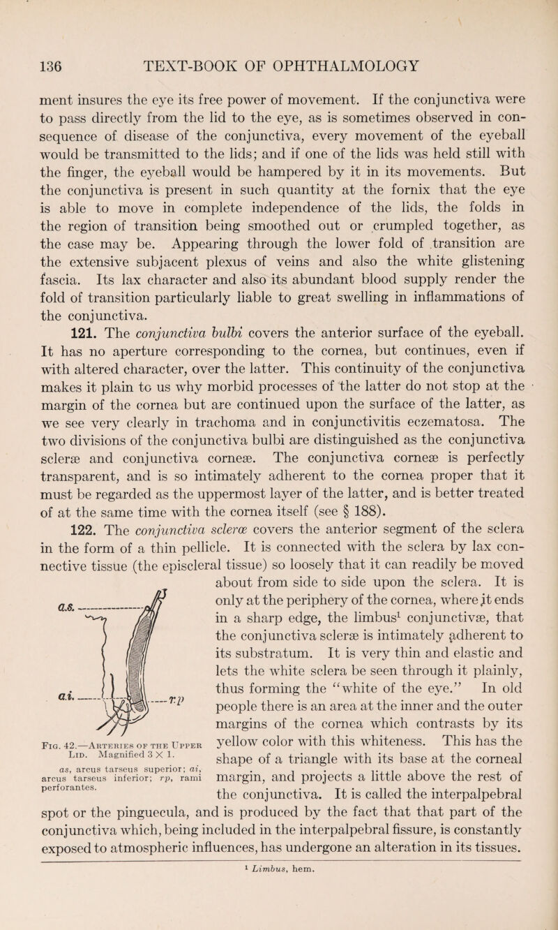 ment insures the eye its free power of movement. If the conjunctiva were to pass directly from the lid to the eye, as is sometimes observed in con¬ sequence of disease of the conjunctiva, every movement of the eyeball would be transmitted to the lids; and if one of the lids was held still with the finger, the eyeball would be hampered by it in its movements. But the conjunctiva is present in such quantity at the fornix that the eye is able to move in complete independence of the lids, the folds in the region of transition being smoothed out or crumpled together, as the case may be. Appearing through the lower fold of transition are the extensive subjacent plexus of veins and also the white glistening fascia. Its lax character and also its abundant blood supply render the fold of transition particularly liable to great swelling in inflammations of the conjunctiva. 121. The conjunctiva bulbi covers the anterior surface of the eyeball. It has no aperture corresponding to the cornea, but continues, even if with altered character, over the latter. This continuity of the conjunctiva makes it plain to us why morbid processes of the latter do not stop at the margin of the cornea but are continued upon the surface of the latter, as we see very clearly in trachoma and in conjunctivitis eczematosa. The two divisions of the conjunctiva bulbi are distinguished as the conjunctiva sclerse and conjunctiva cornese. The conjunctiva cornese is perfectly transparent, and is so intimately adherent to the cornea proper that it must be regarded as the uppermost layer of the latter, and is better treated of at the same time with the cornea itself (see § 188). 122. The conjunctiva scleroc covers the anterior segment of the sclera in the form of a thin pellicle. It is connected with the sclera by lax con¬ nective tissue (the episcleral tissue) so loosely that it can readily be moved about from side to side upon the sclera. It is only at the periphery of the cornea, where jit ends in a sharp edge, the limbus1 conjunctivse, that the conjunctiva sclerse is intimately adherent to its substratum. It is very thin and elastic and lets the white sclera be seen through it plainly, thus forming the “ white of the eye.” In old people there is an area at the inner and the outer margins of the cornea which contrasts by its yellow color with this whiteness. This has the shape of a triangle with its base at the corneal margin, and projects a little above the rest of the conjunctiva. It is called the interpalpebral spot or the pinguecula, and is produced by the fact that that part of the conjunctiva which, being included in the interpalpebral fissure, is constantly exposed to atmospheric influences, has undergone an alteration in its tissues. Fig. 42.—Arteries of the Upper Lid. Magnified 3X1. as, arcus tarseus superior; ai, arcus tarseus inferior; rp, rami perforantes. 1 Limbus, hem.