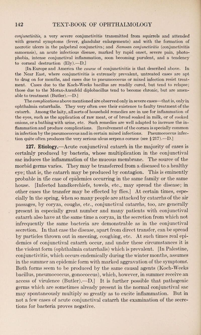 conjunctivitis, a very severe conjunctivitis transmitted from squirrels and attended with general symptoms (fever, glandular enlargements) and with the formation of necrotic ulcers in the palpebral conjunctiva; and Samoan conjunctivitis (conjunctivitis samoensis), an acute infectious disease, marked by rapid onset, severe pain, photo¬ phobia, intense conjunctival inflammation, soon becoming purulent, and a tendency to corneal destruction (Ely).—D.] [In Europe and America the course of conjunctivitis is that described above. In the Near East, where conjunctivitis is extremely prevalent, untreated cases are apt to drag on for months, and cases due to pneumococcus or mixed infection resist treat¬ ment. Cases due to the Koch-Weeks bacillus are readily cured, but tend to relapse; those due to the Morax-Axenfeld diplobacillus tend to become chronic, but are amen¬ able to treatment (Butler).—E>.] The complications above mentioned are observed only in severe cases—that is, only in ophthalmia catarrhalis. They very often owe their existence to faulty treatment of the catarrh. Among the laity, all sorts of household remedies are in use for inflammation of the eyes, such as the application of raw meat, or of bread soaked in milk, or of cooked onions, or a bathing with urine, etc. Such remedies are well adapted to increase the in¬ flammation and produce complications. [Involvement of the cornea is specially common in infection by the pneumococcus and in certain mixed infections. Pneumococcus infec¬ tion quite often produces the very serious ulcus serpens cornese (see § 217).—D.] 127. Etiology.—Acute conjunctival catarrh in the majority of cases is certainly produced by bacteria, whose multiplication in the conjunctival sac induces the inflammation of the mucous membrane. The source of the morbid germs varies. They may be transferred from a diseased to a healthy eye; that is, the catarrh may be produced by contagion. This is eminently probable in the case of epidemics occurring in the same family or the same house. [Infected handkerchiefs, towels, etc., may spread the disease; in other cases the transfer may be effected by flies.] At certain times, espe¬ cially in the spring, when so many people are attacked by catarrhs of the air passages, by coryza, coughs, etc., conjunctival catarrhs, too, are generally present in especially great number and many patients with conjunctival catarrh also have at the same time a coryza, in the secretion from which not infrequently the same bacteria are demonstrable as in the conjunctival secretion. In that case the disease, apart from direct transfer, can be spread by particles thrown out in sneezing, coughing, etc. At such times real epi¬ demics of conjunctival catarrh occur, and under these circumstances it is the violent form (ophthalmia catarrhalis) which is prevalent. [In Palestine, conjunctivitis, which occurs endemically during the winter months, assumes in the summer an epidemic form with marked aggravation of the symptoms. Both forms seem to be produced by the same causal agents (Koch-Weeks bacillus, pneumococcus, gonococcus), which, however, in summer receive an access of virulence (Butler).—D.] It is further possible that pathogenic germs which are sometimes already present in the normal conjunctival sac may spontaneously multiply so greatly as to excite inflammation. But in not a few cases of acute conjunctival catarrh the examination of the secre¬ tions for bacteria proves negative.