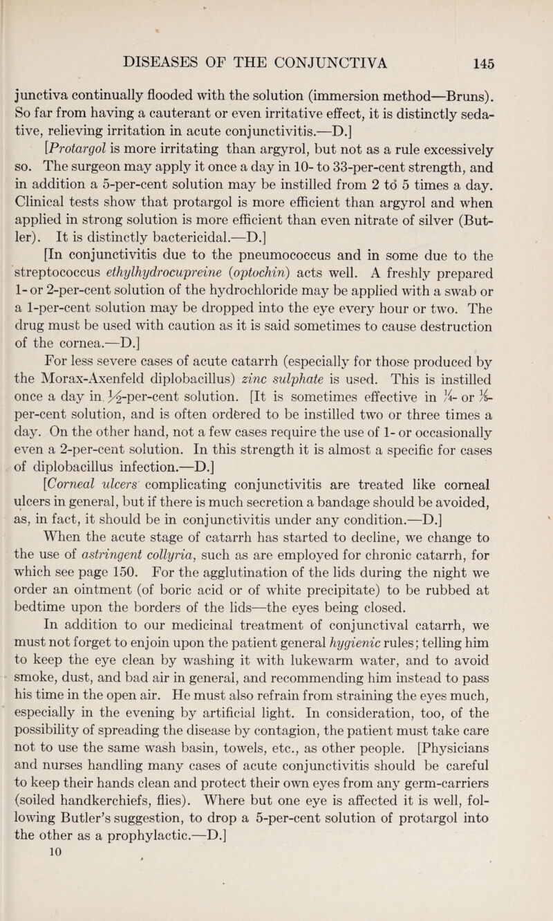 junctiva continually flooded with the solution (immersion method—Bruns). So far from having a cauterant or even irritative effect, it is distinctly seda¬ tive, relieving irritation in acute conjunctivitis.—D.] [Protargol is more irritating than argyrol, but not as a rule excessively so. The surgeon may apply it once a day in 10- to 33-per-cent strength, and in addition a 5-per-cent solution may be instilled from 2 to 5 times a day. Clinical tests show that protargol is more efficient than argyrol and when applied in strong solution is more efficient than even nitrate of silver (But¬ ler). It is distinctly bactericidal.—D.] [In conjunctivitis due to the pneumococcus and in some due to the streptococcus ethylhydrocupreine (optochin) acts well. A freshly prepared 1- or 2-per-cent solution of the hydrochloride may be applied with a swab or a 1-per-cent solution may be dropped into the eye every hour or two. The drug must be used with caution as it is said sometimes to cause destruction of the cornea.—D.] For less severe cases of acute catarrh (especially for those produced by the Morax-Axenfeld diplobacillus) zinc sulphate is used. This is instilled once a day in. 3^-per-cent solution. [It is sometimes effective in %- or %- per-cent solution, and is often ordered to be instilled two or three times a day. On the other hand, not a few cases require the use of 1- or occasionally even a 2-per-cent solution. In this strength it is almost a specific for cases of diplobacillus infection.—D.] [Corneal ulcers' complicating conjunctivitis are treated like corneal ulcers in general, but if there is much secretion a bandage should be avoided, as, in fact, it should be in conjunctivitis under any condition.—D.] When the acute stage of catarrh has started to decline, we change to the use of astringent collyria, such as are employed for chronic catarrh, for which see page 150. For the agglutination of the lids during the night we order an ointment (of boric acid or of white precipitate) to be rubbed at bedtime upon the borders of the lids—the eyes being closed. In addition to our medicinal treatment of conjunctival catarrh, we must not forget to enjoin upon the patient general hygienic rules; telling him to keep the eye clean by washing it with lukewarm water, and to avoid smoke, dust, and bad air in general, and recommending him instead to pass his time in the open air. He must also refrain from straining the eyes much, especially in the evening by artificial light. In consideration, too, of the possibility of spreading the disease by contagion, the patient must take care not to use the same wash basin, towels, etc., as other people. [Physicians and nurses handling many cases of acute conjunctivitis should be careful to keep their hands clean and protect their own eyes from any germ-carriers (soiled handkerchiefs, flies). Where but one eye is affected it is well, fol¬ lowing Butler’s suggestion, to drop a 5-per-cent solution of protargol into the other as a prophylactic.—D.] 10