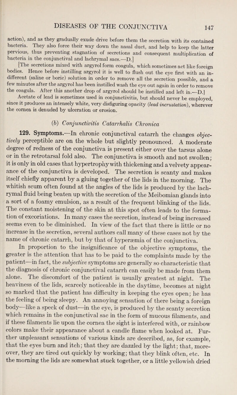 action), and as they gradually exude drive before them the secretion with its contained bacteria. They also force their way down the nasal duct, and help to keep the latter pervious, thus preventing stagnation of secretions and consequent multiplication of bacteria in the conjunctival and lachrymal sacs.—D.] [The secretions mixed with argyrol form coagula, which sometimes act like foreign bodies. Hence before instilling argyrol it is well to flush out the eye first with an in¬ different (saline or boric) solution in order to remove all the secretion possible, and a few minutes after the argyrol has been instilled wash the eye out again in order to remove the coagula. After this another drop of argyrol should be instilled and left in.—D.] Acetate of lead is sometimes used in conjunctivitis, but should never be employed, since it produces an intensely white, very disfiguring opacity (lead, incrustation), wherever the cornea is denuded by ulceration or erosion. (6) Conjunctivitis Catarrhalis Chronica 129. Symptoms. In chronic conjunctival catarrh the changes objec¬ tively perceptible are on the whole but slightly pronounced. A moderate degree of redness of the conjunctiva is present either over the tarsus alone or in the retrotarsal fold also. The conjunctiva is smooth and not swollen; it is only in old cases that hypertrophy with thickening and a velvety appear¬ ance of the conjunctiva is developed. The secretion is scanty and makes itself chiefly apparent by a gluing together of the lids in the morning. The whitish scum often found at the angles of the lids is produced by the lach¬ rymal fluid being beaten up with the secretion of the Meibomian glands into a sort of a foamy emulsion, as a result of the frequent blinking of the lids. The constant moistening of the skin at this spot often leads to the forma¬ tion of excoriations. In many cases the secretion, instead of being increased seems even to be diminished. In view of the fact that there is little or no increase in the secretion, several authors call many of these cases not by the name of chronic catarrh, but by that of hypersemia of the conjunctiva. In proportion to the insignificance of the objective symptoms, the greater is the attention that has to be paid to the complaints made by the patient—in fact, the subjective symptoms are generally so characteristic that the diagnosis of chronic conjunctival catarrh can easily be made from them alone. The discomfort of the patient is usually greatest at night. The heaviness of the lids, scarcely noticeable in the daytime, becomes at night so marked that the patient has difficulty in keeping the eyes open; he has the feeling of being sleepy. An annoying sensation of there being a foreign body—like a speck of dust—in the eye, is produced by the scanty secretion which remains in the conjunctival sac in the form of mucous filaments, and if these filaments lie upon the cornea the sight is interfered with, or rainbow colors make their appearance about a candle flame when looked at. Fur¬ ther unpleasant sensations of various kinds are described, as, for example, that the eyes burn and itch; that they are dazzled by the light; that, more¬ over, they are tired out quickly by working; that they blink often, etc. In the morning the lids are somewhat stuck together, or a little yellowish dried