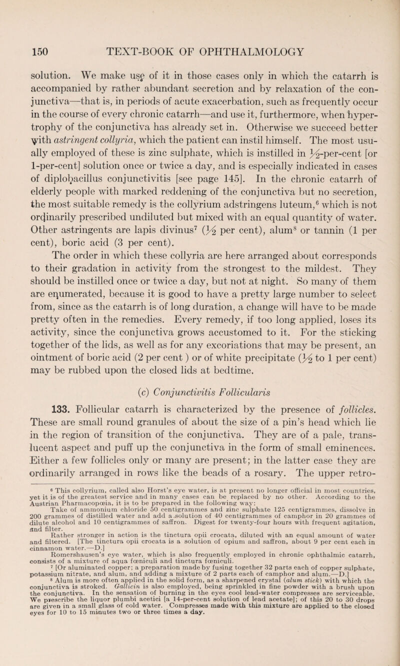 solution. We make usp of it in those cases only in which the catarrh is accompanied by rather abundant secretion and by relaxation of the con¬ junctiva—that is, in periods of acute exacerbation, such as frequently occur in the course of every chronic catarrh—and use it, furthermore, when hyper¬ trophy of the conjunctiva has already set in. Otherwise we succeed better ^ith astringent collyria, which the patient can instil himself. The most usu¬ ally employed of these is zinc sulphate, which is instilled in ^-per-cent [or 1-per-cent] solution once or twice a day, and is especially indicated in cases of diplobacillus conjunctivitis [see page 145]. In the chronic catarrh of elderly people with marked reddening of the conjunctiva but no secretion, the most suitable remedy is the collyrium adstringens luteum,6 which is not ordinarily prescribed undiluted but mixed with an equal quantity of water. Other astringents are lapis divinus7 per cent), alum8 or tannin (1 per cent), boric acid (3 per cent). The order in which these collyria are here arranged about corresponds to their gradation in activity from the strongest to the mildest. They should be instilled once or twice a day, but not at night. So many of them are equmerated, because it is good to have a pretty large number to select from, since as the catarrh is of long duration, a change will have to be made pretty often in the remedies. Every remedy, if too long applied, loses its activity, since the conjunctiva grows accustomed to it. For the sticking together of the lids, as well as for any excoriations that may be present, an ointment of boric acid (2 per cent) or of white precipitate Q/& to 1 per cent) may be rubbed upon the closed lids at bedtime. (c) Conjunctivitis Follicularis 133. Follicular catarrh is characterized by the presence of follicles. These are small round granules of about the size of a pin’s head which lie in the region of transition of the conjunctiva. They are of a pale, trans¬ lucent aspect and puff up the conjunctiva in the form of small eminences. Either a few follicles only or many are present; in the latter case they are ordinarily arranged in rows like the beads of a rosary. The upper retro- 6 This collyrium, called also Horst’s eye water, is at present no longer official in most countries, yet it is of the greatest service and in many cases can be replaced by no other. According to the Austrian Pharmacopoeia, it is to be prepared in the following way: Take of ammonium chloride 50 centigrammes and zinc sulphate 125 centigrammes, dissolve in 200 grammes of distilled water and add a solution of 40 centigrammes of camphor in 20 grammes of dilute alcohol and 10 centigrammes of saffron. Digest for twenty-four hours with frequent agitation, and filter. Rather stronger in action is the tinctura opii crocata, diluted with an equal amount of water and filtered. [The tinctura opii crocata is a solution of opium and saffron, about 9 per cent each in cinnamon water.—D.] Romershausen’s eye water, which is also frequently employed in chronic ophthalmic catarrh, consists of a mixture of aqua foeniculi and tinctura foeniculi. 7 [Or aluminated copper; a preparation made by fusing together 32 parts each of copper sulphate, potassium nitrate, and alum, and adding a mixture of 2 parts each of camphor and alum.—D.] 8 Alum is more often applied in the solid form, as a sharpened crystal (alum stick) with which the conjunctiva is stroked. Gallicin is also employed, being sprinkled in fine powder with a brush upon the conjunctiva. In the sensation of burning in the eyes cool lead-water compresses are serviceable. We prescribe the liquor plumbi acetici [a 14-per-cent solution of lead acetate]; of this 20 to 30 drops are given in a small glass of cold water. Compresses made with this mixture are applied to the closed eyes for 10 to 15 mi-nutes two or three times a day.