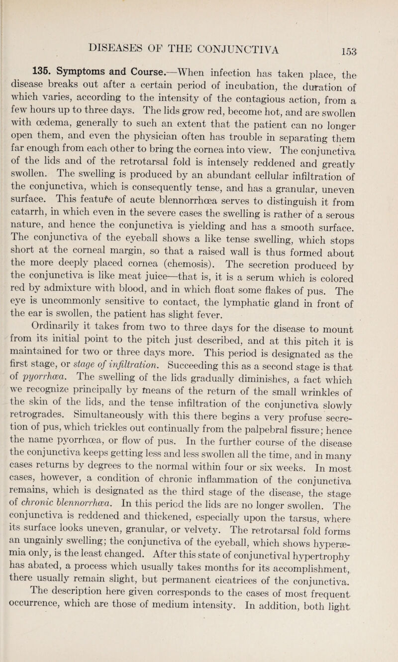 135. Symptoms and Course.—When infection has taken place, the disease breaks out after a certain period of incubation, the duration of which varies, according to the intensity of the contagious action, from a few hours up to three days. The lids grow red, become hot, and are swollen with oedema, generally to such an extent that the patient can no longer open them, and even the physician often has trouble in separating them far enough from each other to bring the cornea into view. The conjunctiva of the lids and of the retrotarsal fold is intensely reddened and greatly swollen. The swelling is produced by an abundant cellular infiltration of the conjunctiva, which is consequently tense, and has a granular, uneven surface. This feature of acute blennorrhoea serves to distinguish it from catarrh, in which even in the severe cases the swelling is rather of a serous nature, and hence the conjunctiva is yielding and has a smooth surface. The conjunctiva of the eyeball shows a like tense swelling, which stops short at the corneal margin, so that a raised wall is thus formed about the more deeply placed cornea (chemosis). The secretion produced by the conjunctiva is like meat juice—that is, it is a serum which is colored red by admixture with blood, and in which float some flakes of pus. The eye is uncommonly sensitive to contact, the lymphatic gland in front of the ear is swollen, the patient has slight fever. Ordinarily it takes from two to three days for the disease to mount from its initial point to the pitch just described, and at this pitch it is maintained for two or three days more. This period is designated as the first stage, or stage of infiltration. Succeeding this as a second stage is that, of pyorrhea. The swelling of the lids gradually diminishes, a fact which we recognize principally by fneans of the return of the small wrinkles of the skin of the lids, and the tense infiltration of the conjunctiva slowly retrogrades. Simultaneously with this there begins a very profuse secre¬ tion of pus, which trickles out continually from the palpebral fissure,’ hence the name pyorrhoea, or flow of pus. In the further course of the disease the conjunctiva keeps getting less and less swollen all the time, and in many cases returns by degrees to the normal within four or six weeks. In most cases, however, a condition of chronic inflammation of the conjunctiva remains, which is designated as the third stage of the disease, the stage of chronic blennorrhea. In this period the lids are no longer swollen. The conjunctiva is reddened and thickened, especially upon the tarsus, where its surface looks uneven, granular, or velvety. The retrotarsal fold forms an ungainly swelling; the conjunctiva of the eyeball, which shows hyperse- mia only, is the least changed. After this state of conjunctival hypertrophy has abated, a process which usually takes months for its accomplishment, there usually remain slight, but permanent cicatrices of the conjunctiva! The description here given corresponds to the cases of most frequent occurrence, which are those of medium intensity. In addition, both light