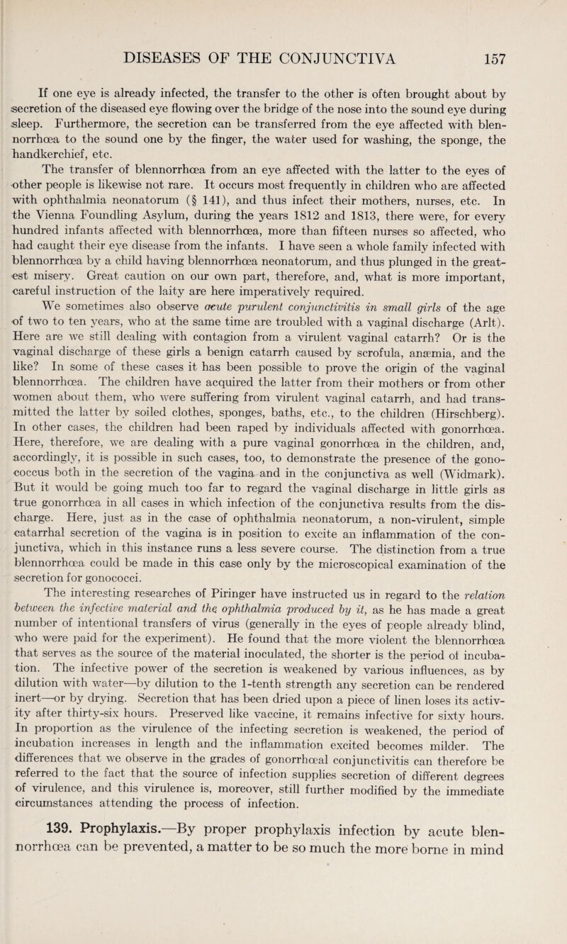 If one eye is already infected, the transfer to the other is often brought about by secretion of the diseased eye flowing over the bridge of the nose into the sound eye during sleep. Furthermore, the secretion can be transferred from the eye affected with blen- norrhoea to the sound one by the finger, the water used for washing, the sponge, the handkerchief, etc. The transfer of blennorrhoea from an eye affected with the latter to the eyes of other people is likewise not rare. It occurs most frequently in children who are affected with ophthalmia neonatorum (§ 141), and thus infect their mothers, nurses, etc. In the Vienna Foundling Asylum, during the years 1812 and 1813, there were, for every hundred infants affected with blennorrhoea, more than fifteen nurses so affected, who had caught their eye disease from the infants. I have seen a whole family infected with blennorrhoea by a child having blennorrhoea neonatorum, and thus plunged in the great¬ est misery. Great caution on our own part, therefore, and, what is more important, careful instruction of the laity are here imperatively required. We sometimes also observe acute 'purulent conjunctivitis in small girls of the age of two to ten years, who at the same time are troubled with a vaginal discharge (Arlt). Here are we still dealing with contagion from a virulent vaginal catarrh? Or is the vaginal discharge of these girls a benign catarrh caused by scrofula, anaemia, and the like? In some of these cases it has been possible to prove the origin of the vaginal blennorrhoea. The children have acquired the latter from their mothers or from other women about them, who were suffering from virulent vaginal catarrh, and had trans¬ mitted the latter by soiled clothes, sponges, baths, etc., to the children (Hirschberg). In other cases, the children had been raped by individuals affected with gonorrhoea. Here, therefore, we are dealing with a pure vaginal gonorrhoea in the children, and, accordingly, it is possible in such cases, too, to demonstrate the presence of the gono¬ coccus both in the secretion of the vagina and in the conjunctiva as well (Widmark). But it wnuld be going much too far to regard the vaginal discharge in little girls as true gonorrhoea in all cases in which infection of the conjunctiva results from the dis¬ charge. Here, just as in the case of ophthalmia neonatorum, a non-virulent, simple catarrhal secretion of the vagina is in position to excite an inflammation of the con¬ junctiva, which in this instance runs a less severe course. The distinction from a true blennorrhoea could be made in this case only by the microscopical examination of the secretion for gonococci. The interesting researches of Piringer have instructed us in regard to the relation between the infective material and the ophthalmia produced by it, as he has made a great number of intentional transfers of virus (generally in the eyes of people already blind, who were paid for the experiment). He found that the more violent the blennorrhoea that serves as the source of the material inoculated, the shorter is the period of incuba¬ tion. The infective power of the secretion is weakened by various influences, as by dilution with water by dilution to the 1-tenth strength any secretion can be rendered inert or by drying. Secretion that has been dried upon a piece of linen loses its activ¬ ity after thirty-six hours. Preserved like vaccine, it remains infective for sixty hours. In proportion as the virulence of the infecting secretion is weakened, the period of incubation increases in length and the inflammation excited becomes milder. The differences that we observe in the grades of gonorrhoeal conjunctivitis can therefore be referred to the fact that the source of infection supplies secretion of different degrees of virulence, and this virulence is, moreover, still further modified by the immediate circumstances attending the process of infection. 139. Prophylaxis—By proper prophylaxis infection by acute blen¬ norrhoea can be prevented, a matter to be so much the more borne in mind