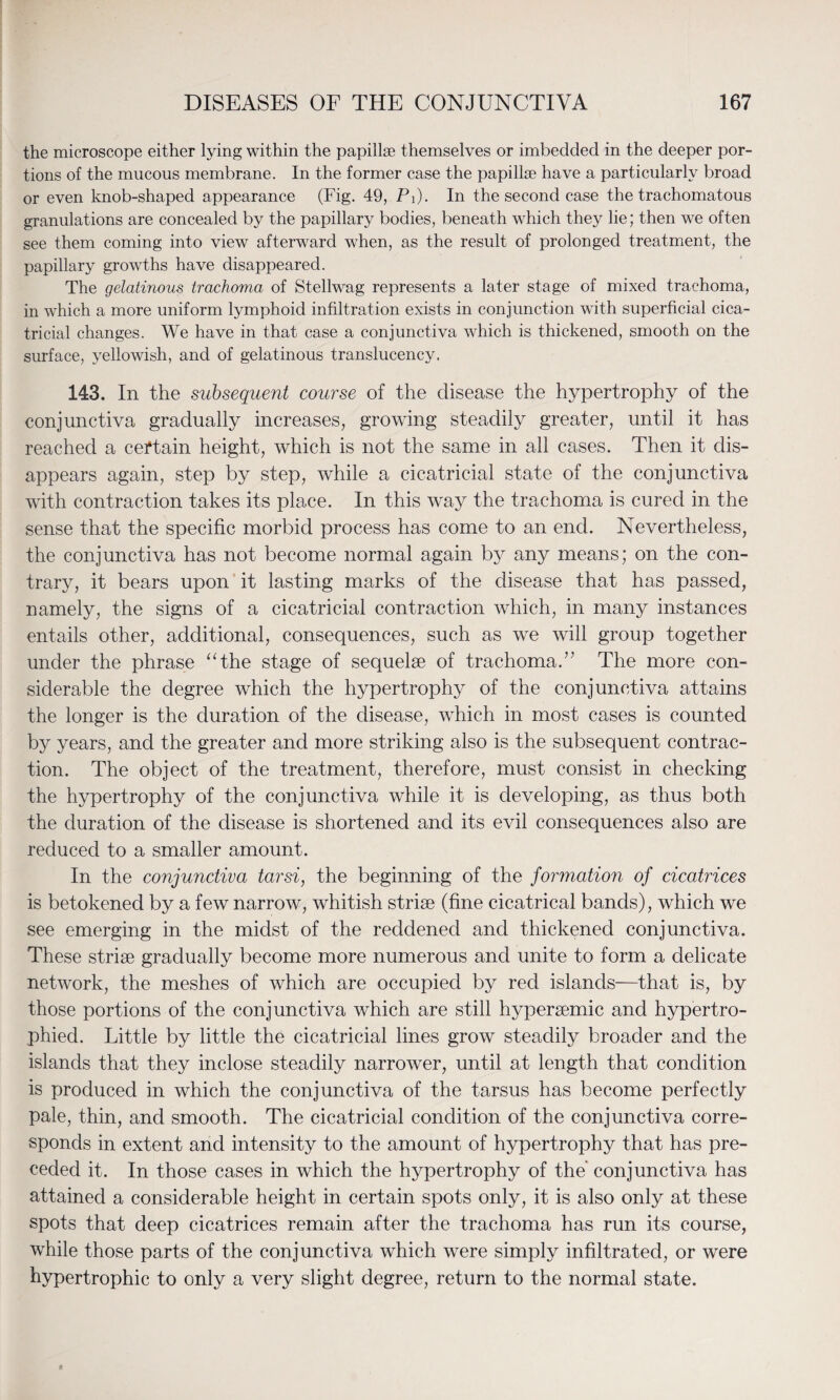 the microscope either lying within the papillae themselves or imbedded in the deeper por¬ tions of the mucous membrane. In the former case the papillae have a particularly broad or even knob-shaped appearance (Fig. 49, Pi). In the second case the trachomatous granulations are concealed by the papillary bodies, beneath which they lie; then we often see them coming into view afterward when, as the result of prolonged treatment, the papillary growths have disappeared. The gelatinous trachoma of Stellwag represents a later stage of mixed trachoma, in which a more uniform lymphoid infiltration exists in conjunction with superficial cica¬ tricial changes. We have in that case a conjunctiva which is thickened, smooth on the surface, yellowish, and of gelatinous translucency. 143. In the subsequent course of the disease the hypertrophy of the conjunctiva gradually increases, growing steadily greater, until it has reached a certain height, which is not the same in all cases. Then it dis¬ appears again, step by step, while a cicatricial state of the conjunctiva with contraction takes its place. In this way the trachoma is cured in the sense that the specific morbid process has come to an end. Nevertheless, the conjunctiva has not become normal again by any means; on the con¬ trary, it bears upon it lasting marks of the disease that has passed, namely, the signs of a cicatricial contraction which, in many instances entails other, additional, consequences, such as we will group together under the phrase “the stage of sequelae of trachoma.” The more con¬ siderable the degree which the hypertrophy of the conjunctiva attains the longer is the duration of the disease, which in most cases is counted by years, and the greater and more striking also is the subsequent contrac¬ tion. The object of the treatment, therefore, must consist in checking the hypertrophy of the conjunctiva while it is developing, as thus both the duration of the disease is shortened and its evil consequences also are reduced to a smaller amount. In the conjunctiva tarsi, the beginning of the formation of cicatrices is betokened by a few narrow, whitish striae (fine cicatrical bands), which we see emerging in the midst of the reddened and thickened conjunctiva. These striae gradually become more numerous and unite to form a delicate network, the meshes of which are occupied by red islands—that is, by those portions of the conjunctiva which are still hyperaemic and hypertro¬ phied. Little by little the cicatricial lines grow steadily broader and the islands that they inclose steadily narrower, until at length that condition is produced in which the conjunctiva of the tarsus has become perfectly pale, thin, and smooth. The cicatricial condition of the conjunctiva corre¬ sponds in extent and intensity to the amount of hypertrophy that has pre¬ ceded it. In those cases in which the hypertrophy of the conjunctiva has attained a considerable height in certain spots only, it is also only at these spots that deep cicatrices remain after the trachoma has run its course, while those parts of the conjunctiva which were simply infiltrated, or were hypertrophic to only a very slight degree, return to the normal state.