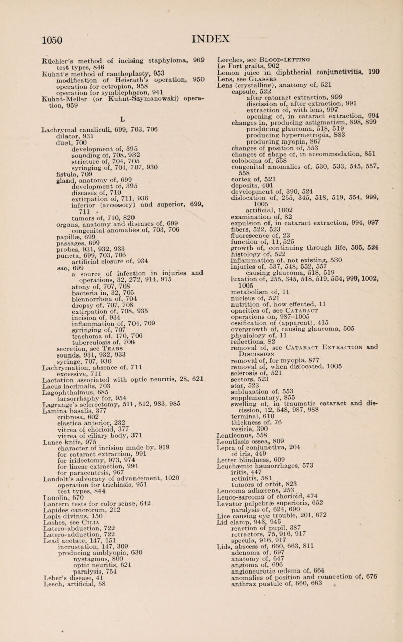 Kiichler’s method of incising staphyloma, 969 test types, 846 Kuhnt’s method of canthoplasty, 953 modification of Heisrath’s operation, 950 operation for ectropion, 958 operation for symblepharon, 941 Kuhnt-Meller (or Kuhnt-Szymanowski) opera¬ tion, 959 L Lachrymal canaliculi, 699, 703, 706 dilator, 931 duct, 700 development of, 395 sounding of, 708, 932 stricture of, 704, 705 syringing of, 704, 707, 930 fistula, 709 gland, anatomy of, 699 _ development of, 395 diseases of, 710 extirpation of, 711, 936 inferior (accessory) and superior, 699, 711 . tumors of, 710, 820 organs, anatomy and diseases of, 699 congenital anomalies of, 703, 706 papillae, 699 passages, 699 probes, 931, 932, 933 puncta, 699, 703, 706 artificial closure of, 934 sac, 699 _ . a source of infection in injuries and operations, 32, 272, 914, 915 atony of, 707, 708 bacteria in, 32, 705 blennorrhcea of, 704 dropsy of, 707, J08 extirpation of, 708, 935 incision of, 934 inflammation of, 704, 709 syringing of, 707 trachoma of, 170, 706 tuberculosis of, 706 secretion, see Tears sounds, 931, 932, 933 syringe, 707, 930 Lachrymation, absence of, 711 excessive, 711 Lactation associated with optic neuritis, 28, 621 Lacus lacrimalis, 703 Lagophthalmus, 685 tarsorrhaphy for, 954 Lagrange’s sclerectomy, 511, 512, 983, 985 Lamina basalis, 377 cribrosa, 602 elastica anterior, 232 vitrea of chorioid, 377 vitrea of ciliary body, 371 Lance knife, 975 character of incision made by, 919 for cataract extraction, 991 for iridectomy, 973, 974 for linear extraction, 991 for paracentesis, 967 Landolt’s advocacy of advancement, 1020 operation for trichiasis, 951 test types, 844 Lanolin, 670 Lantern tests for color sense, 642 Lapides cancrorum, 212 Lapis divinus, 150 Lashes, see Cilia Latero-abduction, 722 Latero-adduction, 722 Lead acetate, 147, 151 incrustation, 147, 309 producing amblyopia, 630 nystagmus, 800 optic neuritis, 621 paralysis, 754 Leber’s disease, 41 Leech, artificial, 58 Leeches, see Blood-letting Le Fort grafts, 962 Lemon juice in diphtherial conjunctivitis, 190 Lens, see Glasses Lens (crystalline), anatomy of, 521 capsule, 522 after cataract extraction, 999 discission of, after extraction, 991 extraction of, with lens, 997 opening of, in cataract extraction, 994 changes in, producing astigmatism, 898, 899 producing glaucoma, 518, 519 producing hypermetropia, 883 producing myopia, 867 changes of position of, 553 changes of shape of, in accommodation, 851 coloboma of, 558 congenital anomalies of, 530, 533, 545, 557, 558 cortex of, 521 deposits, 401 development of, 390, 524 dislocation of, 255, 345, 518, 519, 554, 999, 1005 artificial, 1002 examination of, 82 expulsion of, in cataract extraction, 994, 997 fibers, 522, 523 fluorescence of, 23 function of, 11,525 growth of, continuing through life, 505, 524 histology of, 522 inflammation of, not existing, 530 injuries of, 537, 548, 552, 557 causing glaucoma, 518, 519 luxation of, 255, 345, 518, 519, 554, 999, 1002, 1005 metabolism of, 11 nucleus of, 521 nutrition of, how effected, 11 opacities of, see Cataract operations on, 987-1005 ossification of (apparent), 415 overgrowth of, causing glaucoma, 505 physiology of, 11 reflections, 82 removal of, see Cataract Extraction and Discission removal of, for myopia, 877 removal of, when dislocated, 1005 sclerosis of, 521 sectors, 523 star, 523 subluxation of, 553 supplementary, 855 swelling of, in traumatic cataract and dis¬ cission, 12, 548, 987, 988 terminal, 610 thickness of, 76 vesicle, 390 Lenticonus, 558 Leontiasis ossea, 809 Lepra of conjunctiva, 204 of iris, 449 Letter blindness, 609 Leuchsemic heemorrhages, 573 iritis, 447 retinitis, 581 tumors of orbit, 823 Leucoma adheerens, 253 _ Leuco-sarcoma of chorioid, 474 Levator palpebrse superioris, 652 paralysis of, 624, 690 Lice causing eye trouble, 201, 672 Lid clamp, 943, 945 reaction of pupil, 387 retractors, 75,916, 917 specula, 916, 917 Lids, abscess of, 660, 663, 811 adenoma of, 697 anatomy of, 647 angioma of, 696 angioneurotic cedema of, 664 anomalies of position and connection of, 676 anthrax pustule of, 660, 663