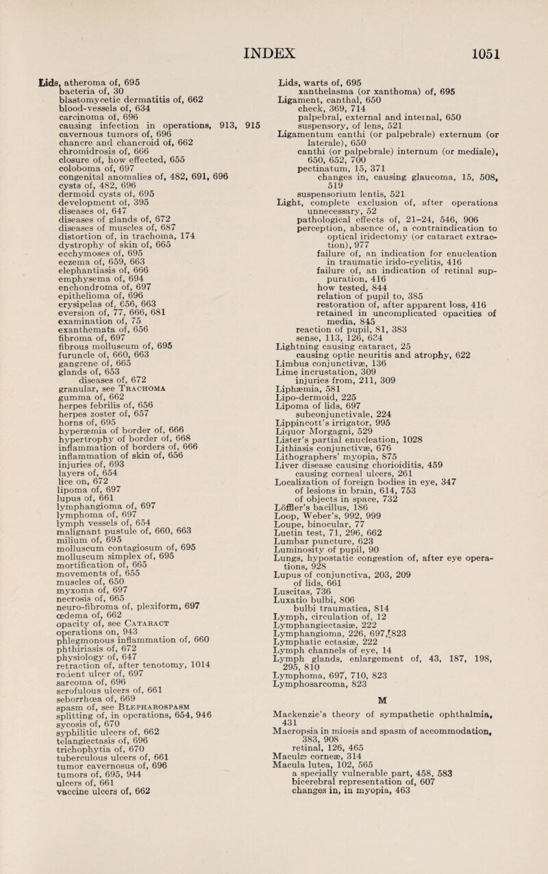 Lids, atheroma of, 695 bacteria of, 30 blastomycetic dermatitis of, 662 blood-vessels of, 634 carcinoma of, 696 causing infection in operations, 913, 915 cavernous tumors of, 696 chancre and chancroid of, 662 chromidrosis of, 666 closure of, how effected, 655 coloboma of, 697 congenital anomalies of, 482, 691, 696 cysts of, 482, 696 dermoid cysts ol, 695 development of, 395 diseases of, 647 diseases of glands of, 672 diseases of muscles of, 687 distortion of, in trachoma, 174 dystrophy of skin of, 665 ecchymoses of, 695 eczema of, 659, 663 elephantiasis of, 666 emphysema of, 694 enchondroma of, 697 epithelioma of, 696 erysipelas of, 656, 663 eversion of, 77, 666, 681 examination of, 75 exanthemata of, 656 fibroma of, 697 fibrous molluscum of, 695 furuncle of, 660, 663 gangrene of, 665 glands of, 653 diseases of, 672 granular, see Trachoma gumma of, 662 herpes febrilis of, 656 herpes zoster of, 657 horns of, 695 hypersemia of border of, 666 hypertrophy of border of, 668 inflammation of borders of, 666 inflammation of skin of, 656 injuries of, 693 layers of, 654 lice on, 672 lipoma of, 697 lupus of, 661 lymphangioma of, 697 lymphoma of, 697 lymph vessels of, 654 malignant pustule of, 660, 663 milium of, 695 molluscum contagiosum of, 695 molluscum simplex of, 695 mortification of, 665 movements of, 655 muscles of, 650 myxoma of, 697 necrosis of, 665 neuro-fibroma of, plexiform, 697 oedema of, 662 opacity of, see Cataract operations on, 943 phlegmonous inflammation of, 660 phthiriasis of, 672 physiology of, 647 retraction of, after tenotomy, 1014 rodent ulcer of, 697 sarcoma of, 696 scrofulous ulcers of, 661 seborrhcea of, 669 spasm of, see Blepharospasm splitting of, in operations, 654, 946 sycosis of, 670 syphilitic ulcers of, 662 telangiectasis of, 696 trichophytia of, 670 tuberculous ulcers of, 661 tumor cavernosus of, 696 tumors of, 695, 944 ulcers of, 661 vaccine ulcers of, 662 Lids, warts of, 695 xanthelasma (or xanthoma) of, 695 Ligament, canthal, 650 check, 369, 714 palpebral, external and internal, 650 suspensory, of lens, 521 Ligamentum canthi (or palpebrale) externum (or laterale), 650 canthi (or palpebrale) internum (or mediale), 650, 652, 700 pectinatum, 15, 371 changes in, causing glaucoma, 15, 508, 519 suspensorium lentis, 521 Light, complete exclusion of, after operations unnecessary, 52 pathological effects of, 21-24, 546, 906 perception, absence of, a contraindication to optical iridectomy (or cataract extrac¬ tion), 977 failure of, an indication for enucleation in traumatic irido-cyclitis, 416 failure of, an indication of retinal sup¬ puration, 416 how tested, 844 relation of pupil to, 385 restoration of, after apparent loss, 416 retained in uncomplicated opacities of media, 845 reaction of pupil, 81, 383 sense, 113, 126, 624 Lightning causing cataract, 25 causing optic neuritis and atrophy, 622 Limbus conjunctive, 136 Lime incrustation, 309 injuries from, 211, 309 Liphsemia, 581 Lipo-dermoid, 225 Lipoma of lids, 697 subconjunctivale, 224 Lippincott’s irrigator, 995 Liquor Morgagni, 529 Lister’s partial enucleation, 1028 Lithiasis conjunctive, 676 Lithographers’ myopia, 875 Liver disease causing chorioiditis, 459 causing corneal ulcers, 261 Localization of foreign bodies in eye, 347 of lesions in brain, 614, 753 of objects in space, 732 Loffler’s bacillus, 186 Loop, Weber’s, 992, 999 Loupe, binocular, 77 Luetin test, 71, 296, 662 Lumbar puncture, 623 Luminosity of pupil, 90 Lungs, hypostatic congestion of, after eye opera¬ tions, 928 Lupus of conjunctiva, 203, 209 of lids, 661 Luscitas, 736 Luxatio bulbi, 806 bulbi traumatica, 814 Lymph, circulation of, 12 Lymphangiectasise, 222 Lymphangioma, 226, 697,[823 Lymphatic ectasise, 222 Lymph channels of eye, 14 Lymph glands, enlargement of, 43, 187, 198, 295, 810 Lymphoma, 697, 710, 823 Lymphosarcoma, 823 M Mackenzie’s theory of sympathetic ophthalmia, 431 Macropsia in miosis and spasm of accommodation, 383, 908 retinal, 126, 465 Macule cornese, 314 Macula lutea, 102, 565 a specially vulnerable part, 458, 583 bicerebral representation of, 607 changes in, in myopia, 463