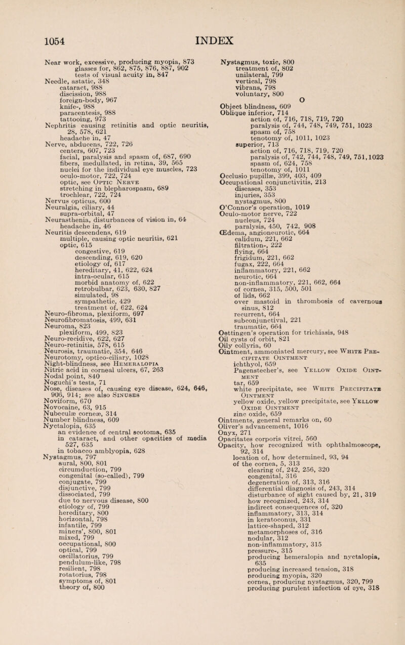 Near work, excessive, producing myopia, 873 glasses for, 862, 875, 876, 887, 902 tests of visual acuity in, 847 Needle, astatic, 348 cataract, 988 discission, 988 foreign-body, 967 knife-, 988 paracentesis, 988 tattooing, 973 Nephritis causing retinitis and optic neuritis, 28, 578, 621 headache in, 47 Nerve, abducens, 722, 726 centers, 607, 723 facial, paralysis and spasm of, 687, 690 fibers, medullated, in retina, 39, 565 nuclei for the individual eye muscles, 723 oculo-motor, 722, 724 optic, see Optic Nerve stretching in blepharospasm, 689 trochlear, 722, 724 Nervus opticus, 600 Neuralgia, ciliary, 44 supra-orbital, 47 Neurasthenia, disturbances of vision in, 64 headache in, 46 Neuritis descendens, 619 multiple, causing optic neuritis, 621 optic, 615 congestive, 619 descending, 619, 620 etiology of, 617 hereditary, 41, 622, 624 intra-ocular, 615 morbid anatomy of, 622 retrobulbar, 623, 630, 827 simulated, 98 sympathetic, 429 treatment of, 622, 624 Neuro-fibroma, plexiform, 697 Neurofibromatosis, 499, 631 Neuroma, 823 plexiform, 499, 823 Neuro-recidive, 622, 627 Neuro-retinitis, 578, 615 Neurosis, traumatic, 354, 646 Neurotomy, optico-ciliary, 1028 Night-blindness, see Hemeralopia Nitric acid in corneal ulcers, 67, 263 Nodal point, 840 Noguchi’s tests, 71 Nose, diseases of, causing eye disease, 624, 646, 906, 914; see also Sinuses Noviform, 670 Novocaine, 63, 915 Nubeculae cornese, 314 Number blindness, 609 Nyctalopia, 635 an evidence of central scotoma, 635 in cataract, and other opacities of media 527, 635 in tobacco amblyopia, 628 Nystagmus, 797 aural, 800, 801 circumduction, 799 congenital (so-called), 799 conjugate, 799 disjunctive, 799 dissociated, 799 due to nervous disease, 800 etiology of, 799 hereditary, 800 horizontal, 798 infantile, 799 miners’, 800, 801 mixed, 799 occupational, 800 optical, 799 oscillatorius, 799 pendulum-like, 798 resilient, 798 rotatorius, 798 symptoms of, 801 theory of, 800 Nystagmus, toxic, 800 treatment of, 802 unilateral, 799 vertical, 798 vibrans, 798 voluntary, 800 O Object blindness, 609 Oblique inferior, 714 action of, 716, 718, 719, 720 paralysis of, 744, 748, 749, 751, 1023 spasm of, 758 tenotomy of, 1011, 1023 superior, 713 action of, 716, 718, 719, 720 paralysis of, 742, 744, 748, 749, 751,1023 spasm of, 624, 758 tenotomi^ of, 1011 Occlusio pupillae, 399, 403, 409 Occupational conjunctivitis, 213 diseases, 353 injuries, 353 nystagmus, 800 O’Connor’s operation, 1019 Oculo-motor nerve, 722 nucleus, 724 paralysis, 450, 742, 908 (Edema, angioneurotic, 664 calidum, 221, 662 filtration-, 222 flying, 664 frigidum, 221, 662 fugax, 222, 664 inflammatory, 221, 662 neurotic, 664 non-inflammatory, 221, 662, 664 of cornea, 315, 500, 501 of lids, 662 over mastoid in thrombosis of cavernous sinus, 812 recurrent, 664 subconjunctival, 221 traumatic, 664 Oettingen’s operation for trichiasis, 948 Oil cysts of orbit, 821 Oily collyria, 60 Ointment, ammoniated mercury, see White Pre¬ cipitate Ointment ichthyol, 659 Pagenstecher’s, see Yellow Oxide Oint¬ ment tar, 659 white precipitate, see White Precipitate Ointment yellow oxide, yellow precipitate, see Yellow Oxide Ointment zinc oxide, 659 Ointments, general remarks on, 60 Oliver’s advancement, 1016 Onyx, 271 Opacitates corporis vitrei, 560 Opacity, how recognized with ophthalmoscope, 92, 314 location of, how determined, 93, 94 of the cornea, 5, 313 clearing of, 242, 256, 320 congenital, 316 degeneration of, 313, 316 differential diagnosis of, 243, 314 disturbance of sight caused by, 21, 319 how recognized, 243, 314 indirect consequences of, 320 inflammatory, 313, 314 in keratoconus, 331 lattice-shaped, 312 metamorphoses of, 316 nodular, 312 non-inflammatory, 315 pressure-, 315 producing hemeralopia and nvctalopia, 635 producing increased tension, 318 producing myopia, 320 cornea, producing nystagmus, 320, 799 producing purulent infection of eye, 318