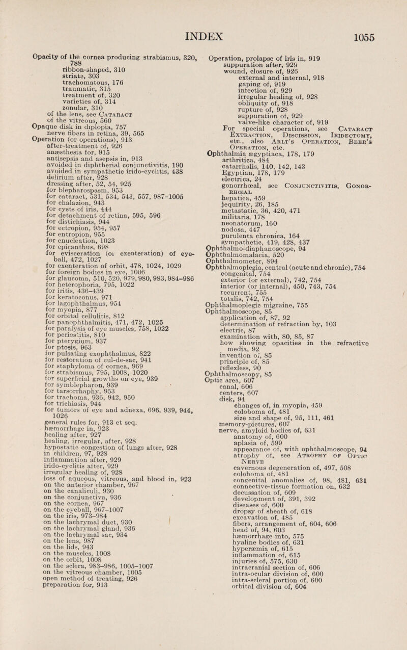 Opacity of the cornea producing strabismus. 320, _ 788 ribbon-shaped, 310 striate, 303 trachomatous, 176 traumatic, 315 treatment of, 320 varieties of, 314 zonular, 310 of the lens, see Cataract of the vitreous, 560 Opaque disk in diplopia, 757 nerve fibers in retina, 39, 565 Operation (or operations), 913 after-treatment of, 926 anaesthesia for, 915 antisepsis and asepsis in, 913 avoided in diphtherial conjunctivitis, 190 avoided in sympathetic irido-cyclitis, 438 delirium after, 928 dressing after, 52, 54, 925 for blepharospasm, 953 for cataract, 531, 534, 543, 557, 987-1005 for chalazion, 943 for cysts of iris, 444 for detachment of retina, 595, 596 for distichiasis, 944 for ectropion, 954, 957 for entropion, 955 for enucleation, 1023 for epicanthus, 698 for evisceration (oi exenteration) of eye¬ ball, 472, 1027 for exenteration of orbit, 478, 1024, 1029 for foreign bodies in eye, 1006 for glaucoma, 510, 520, 979, 980, 983, 984-986 for heterophoria, 795, 1022 for iritis, 436-439 for keratoconus, 971 for lagophthalmus, 954 for myopia, 877 for orbital cellulitis, 812 for panophthalmitis, 471, 472, 1025 for paralysis of eye muscles, 758, 1022 for periostitis, 810 for pterygium, 937 for ptosis, 963 for pulsating exophthalmus, 822 for restoration of cul-de-sac, 941 for staphyloma of cornea, 969 for strabismus, 795, 1008, 1020 for superficial growths on eye, 939 for symblepharon, 939 for tarsorrhaphy, 953 for trachoma, 936, 942, 950 for trichiasis, 944 for tumors of eye and adnexa, 696, 939, 944, 1026 general rules for, 913 et seq. haemorrhage in, 923 healing after, 927 healing, irregular, after, 928 hypostatic congestion of lungs after, 928 in children, 97, 928 inflammation after, 929 irido-cyclitis after, 929 irregular healing of, 928 loss of aqueous, vitreous, and blood in, 923 on the anterior chamber, 967 on the canaliculi, 930 on the conjunctiva, 936 on the cornea, 967 on the eyeball, 967-1007 on the iris, 973-984 on the lachrymal duct, 930 on the lachrymal gland, 936 on the lachrymal sac, 934 on the lens, 987 on the lids, 943 on the muscles, 1008 on the orbit, 1008 on the sclera, 983-986, 1005-1007 on the vitreous chamber, 1005 open method of treating, 926 preparation for, 913 Operation, prolapse of iris in, 919 suppuration after, 929 wound, closure of, 926 external and internal, 918 gaping of, 919 infection of, 929 irregular healing of, 928 obliquity of, 918 rupture of, 928 suppuration of, 929 valve-like character of, 919 For special operations, see Cataract Extraction, Discission, Iridectomy, etc., also Arlt’s Operation, Beer’s Operation, etc. Ophthalmia segyptiaca, 178, 179 arthritica, 484 catarrhalis, 140, 142, 143 Egyptian, 178, 179 electrica, 24 gonorrhoeal, see Conjunctivitis, Gonor¬ rhoeal hepatica, 459 jequirity, 26, 185 metastatic, 36, 420, 471 militaris, 178 neonatorum, 160 nodosa, 447 purulenta chronica, 164 sympathetic, 419, 428, 437 Ophthalmo-diaphanoscope, 94 Ophthalmomalacia, 520 Ophthalmometer, 894 Ophthalmoplegia, central (acute and chronic), 754 congenital, 754 exterior (or external), 742, 754 interior (or internal), 450, 743, 754 recurrent, 755 totalis, 742, 754 Ophthalmoplegic migraine, 755 Ophthalmoscope, 85 application of, 87, 92 determination of refraction by, 103 electric, 87 examination with, 80, 85, 87 how showing opacities in the refractive media, 92 invention of, 85 principle of, 85 reflexless, 90 Ophthalmoscopy, 85 Optic area, 607 canal, 606 centers, 607 disk, 94 changes of, in myopia, 459 coloboma of, 481 size and shape of, 95, 111, 461 memory-pictures, 607 nerve, amyloid bodies of, 631 anatomy of, 600 aplasia of, 599 appearance of, with ophthalmoscope, 94 atrophy of, see Atrophy of Optic Nerve cavernous degeneration of, 497, 508 coloboma of, 481 congenital anomalies of, 98, 481, 631 connective-tissue formation on, 632 decussation of, 609 development of, 391, 392 diseases of, 600 dropsy of sheath of, 618 excavation of, 485 fibers, arrangement of, 604, 606 head of, 94, 603 haemorrhage into, 575 hyaline bodies of, 631 hypersemia of, 615 inflammation of, 615 injuries of, 575, 630 intracranial section of, 606 intra-ocular division of, 600 intra-scleral portion of, 600 orbital division of, 604