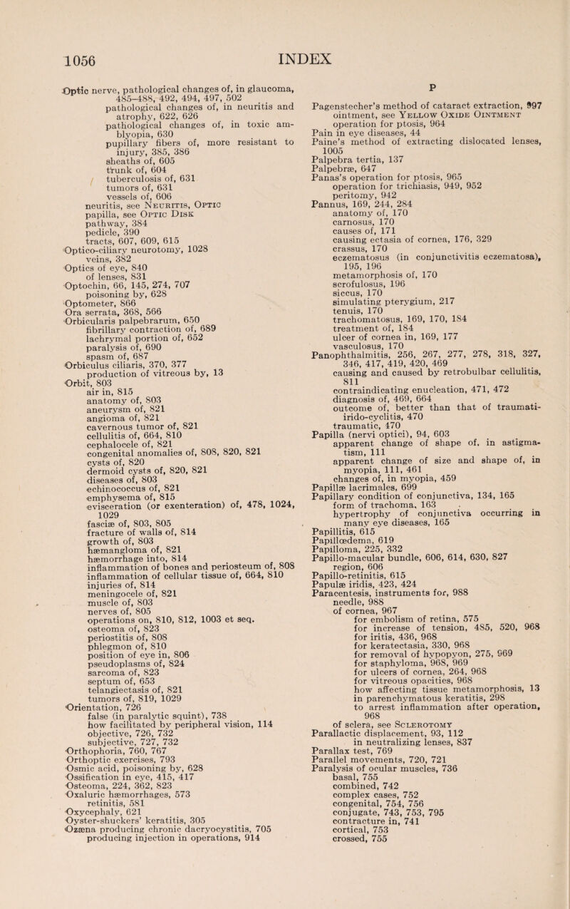 Optic nerve, pathological changes of, in glaucoma, 485-488, 492, 494, 497, 502 pathological changes of, in neuritis and atrophy, 622, 626 pathological changes of, in toxic am¬ blyopia, 630 pupillary fibers of, more resistant to injury, 385, 386 sheaths of, 605 t“runk of, 604 tuberculosis of, 631 tumors of, 631 vessels of, 606 neuritis, see Neuritis, Optic papilla, see Optic Disk pathway, 384 pedicle, 390 tracts, 607, 609, 615 Qptico-ciliary neurotomy, 1028 veins, 382 Optics of eye, 840 of lenses, 831 Optochin, 66, 145, 274, 707 poisoning by, 628 Optometer, 866 Ora serrata, 368, 566 Orbicularis palpebrarum, 650 fibrillary contraction of, 689 lachrymal portion of, 652 paralysis of, 690 spasm of, 687 Orbiculus ciliaris, 370, 377 production of vitreous by, 13 Orbit, 803 air in, 815 anatomy of, 803 aneurysm of, 821 angioma of, 821 cavernous tumor of, 821 cellulitis of, 664, 810 cephalocele of, 821 congenital anomalies of, 808, 820, 821 cysts of, 820 dermoid cysts of, 820, 821 diseases of, 803 echinococcus of, 821 emphysema of, 815 evisceration (or exenteration) of, 478, 1024, 1029 fasciae of, 803, 805 fracture of walls of, 814 growth of, 803 haemangioma of, 821 haemorrhage into, 814 inflammation of bones and periosteum of, 808 inflammation of cellular tissue of, 664, 810 injuries of, 814 meningocele of, 821 muscle of, 803 nerves of, 805 operations on, 810, 812, 1003 et seq. osteoma of, 823 periostitis of, 808 phlegmon of, 810 position of eye in, 806 pseudoplasms of, 824 sarcoma of, 823 septum of, 653 telangiectasis of, 821 tumors of, 819, 1029 'Orientation, 726 false (in paralytic squint), 738 how facilitated by peripheral vision, 114 objective, 726, 732 subjective, 727, 732 Orthophoria, 760, 767 Orthoptic exercises, 793 Osmic acid, poisoning by, 628 Ossification in eye, 415, 417 Osteoma, 224, 362, 823 Oxaluric haemorrhages, 573 retinitis, 581 Oxycephaly, 621 Oyster-shuckers’ keratitis, 305 Ozsena producing chronic dacryocystitis, 705 producing injection in operations, 914 P Pagenstecher’s method of cataract extraction, 997 ointment, see Yellow Oxide Ointment operation for ptosis, 964 Pain in eye diseases, 44 Paine’s method of extracting dislocated lenses, 1005 Palpebra tertia, 137 Palpebrae, 647 Panas’s operation for ptosis, 965 operation for trichiasis, 949, 952 peritomy, 942 Pannus, 169, 244, 284 anatomy of, 170 carnosus, 170 causes of, 171 causing ectasia of cornea, 176, 329 crassus, 170 eczematosus (in conjunctivitis eczematosa), 195, 196 metamorphosis of, 170 scrofulosus, 196 siccus, 170 simulating pterygium, 217 tenuis, 170 trachomatosus, 169, 170, 1S4 treatment of, 184 ulcer of cornea in, 169, 177 vasculosus, 170 Panophthalmitis, 256, 267, 277, 278, 318, 327, 346, 417, 419, 420, 469 causing and caused by retrobulbar cellulitis, 811 contraindicating enucleation, 471, 472 diagnosis of, 469, 664 outcome of, better than that of traumati- irido-cyclitis, 470 traumatic, 470 Papilla (nervi optici), 94, 603 apparent change of shape of, in astigma¬ tism, 111 apparent change of size and shape of, in myopia, 111, 461 changes of, in myopia, 459 Papillae lacrimales, 699 Papillary condition of conjunctiva, 134, 165 form of trachoma, 163 hypertrophy of conjunctiva occurring in many eye diseases, 165 Papillitis, 615 Papilloedema, 619 Papilloma, 225, 332 Papillo-macular bundle, 606, 614, 630, 827 region, 606 Papillo-retinitis, 615 Papulae iridis, 423, 424 Paracentesis, instruments for, 988 needle, 988 of cornea, 967 for embolism of retina, 575 for increase of tension, 485, 520, 968 for iritis, 436, 968 for keratectasia, 330, 968 for removal of hypopyon, 275, 969 for staphyloma, 968, 969 for ulcers of cornea, 264, 968 for vitreous opacities, 968 how affecting tissue metamorphosis, 13 in parenchymatous keratitis, 298 to arrest inflammation after operation, 968 of sclera, see Sclerotomy Parallactic displacement, 93, 112 in neutralizing lenses, 837 Parallax test, 769 Parallel movements, 720, 721 Paralysis of ocular muscles, 736 basal, 755 combined, 742 complex cases, 752 congenital, 754, 756 conjugate, 743, 753, 795 contracture in, 741 cortical, 753 crossed, 755