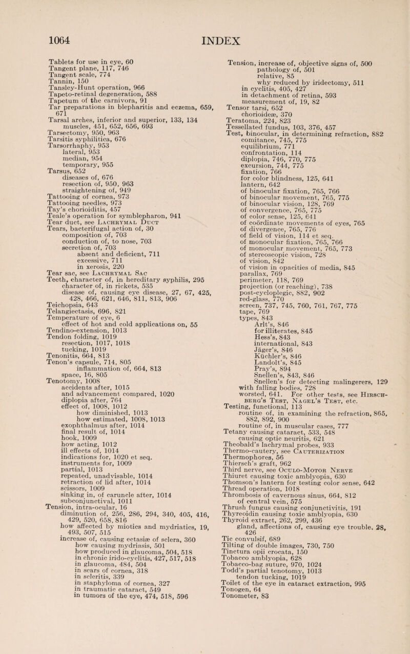 Tablets for use in eye, 60 Tangent plane, 117, 746 Tangent scale, 774 Tannin, 150 Tansley-Hunt operation, 966 Tapeto-retinal degeneration, 588 Tapetum of the carnivora, 91 Tar preparations in blepharitis and eczema, 659, 671 Tarsal arches, inferior and superior, 133, 134 muscles, 451, 652, 656, 693 Tarsectomy, 950, 963 Tarsitis syphilitica, 676 Tarsorrhaphy, 953 lateral, 953 median, 954 temporary, 955 Tarsus, 652 diseases of, 676 resection of, 950, 963 straightening of, 949 Tattooing of cornea, 973 Tattooing needles, 973 Tay’s chorioiditis, 457 Teale’s operation for symblepharon, 941 Tear duct, see Lachrymal Duct Tears, bacterifugal action of, 30 composition of, 703 conduction of, to nose, 703 secretion of, 703 absent and deficient, 711 excessive, 711 in xerosis, 220 Tear sac, see Lachrymal Sac Teeth, character of, in hereditary syphilis, 295 character of, in rickets, 535 disease of, causing eye disease, 27, 67, 425, 428, 466, 621, 646, 811, 813, 906 Teichopsia, 643 Telangiectasis, 696, 821 Temperature of eye, 6 effect of hot and cold applications on, 55 Tendino-extension, 1013 Tendon folding, 1019 resection, 1017, 1018 tucking, 1019 Tenonitis, 664, 813 Tenon’s capsule, 714, 805 inflammation of, 664, 813 space, 16, 805 Tenotomy, 1008 accidents after, 1015 and advancement compared, 1020 diplopia after, 764 effect of, 1008, 1012 how diminished, 1013 how estimated, 1008, 1013 exophthalmus after, 1014 final result of, 1014 hook, 1009 how acting, 1012 ill effects of, 1014 indications for, 1020 et seq. instruments for, 1009 partial, 1013 repeated, unadvisable, 1014 retraction of lid after, 1014 scissors, 1009 sinking in, of caruncle after, 1014 subconjunctival, 1011 Tension, intra-ocular, 16 diminution of, 256, 286, 294, 340, 405, 416, 429, 520, 658, 816 how affected by miotics and mydriatics, 19. 493, 507, 515 increase of, causing ectasise of sclera, 360 how causing mydriasis, 501 how produced in glaucoma, 504, 518 in chronic irido-cyclitis, 427, 517, 518 in glaucoma, 484, 504 in scars of cornea, 318 in scleritis, 339 in staphyloma of cornea, 327 in traumatic cataract, 549 in tumors of the eye, 474, 518, 596 Tension, increase of, objective signs of, 500 pathology of, 501 relative, 85 why reduced by iridectomy, 511 in cyclitis, 405, 427 in detachment of retina, 593 measurement of, 19, 82 Tensor tarsi, 652 chorioidese, 370 Teratoma, 224, 823 Tessellated fundus, 103, 376, 457 Test, binocular, in determining refraction, 882 comitance, 745, 775 equilibrium, 771 confrontation, 114 diplopia, 746, 770, 775 excursion, 744, 775 fixation, 766 for color blindness, 125, 641 lantern, 642 of binocular fixation, 765, 766 of binocular movement, 765, 775 of binocular vision, 128, 769 of convergence, 765, 775 of color sense, 125, 641 of coordinate movements of eyes, 765 of divergence, 765, 776 of field of vision, 114 et seq. of monocular fixation, 765, 766 of monocular movement, 765, 773 of stereoscopic vision, 728 of vision, 842 of vision in opacities of media, 845 parallax, 769 perimeter, 118, 769 projection (or reaching), 738 post-cycloplegic, 882, 902 red-glass, 770 screen, 737, 745, 760, 761, 767, 775 tape, 769 types, 843 Arlt’s, 846 for illiterates, 845 Hess’s, 843 international, 843 Jager’s, 846 Kiichler’s, 846 Landolt’s, 845 Pray’s, 894 Snellen’s, 843, 846 Snellen’s for detecting malingerers, 129 with falling bodies, 728 worsted, 641. For other tests, see Hirsch- berg’s Test, Nagel’s Test, etc. Testing, functional, 113 routine of, in examining the refraction, 865, 882, 892, 900 routine of, in muscular cases, 777 Tetany causing cataract, 533, 548 causing optic neuritis, 621 Theobald’s lachrymal probes, 933 Thermo-cautery, see Cauterization Thermophores, 56 Thiersch’s graft, 962 Third nerve, see Oculo-Motor Nerve Thiuret causing toxic amblyopia, 630 Thomson’s lantern for testing color sense, 642 Thread operation, 1018 Thrombosis of cavernous sinus, 664, 812 of central vein, 575 Thrush fungus causing conjunctivitis, 191 Thyreoidin causing toxic amblyopia, 630 Thyroid extract, 262, 299, 436 gland, affections of, causing eye trouble, 28. 426 Tic convulsif, 689 Tilting of double images, 730, 750 Tinctura opii crocata, 150 Tobacco amblyopia, 628 Tobacco-bag suture, 970, 1024 Todd’s partial tenotomy, 1013 tendon tucking, 1019 Toilet of the eye in cataract extraction, 995 Tonogen, 64 Tonometer, 83