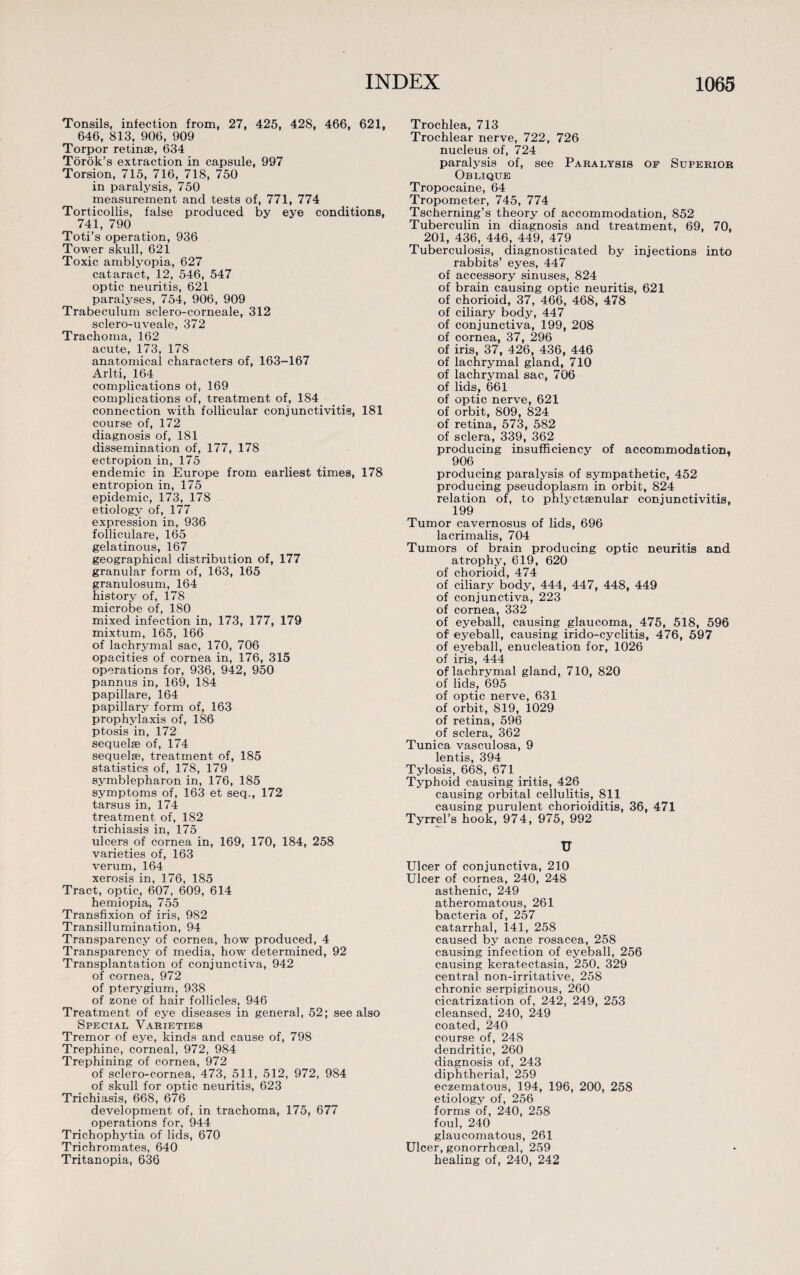 Tonsils, infection from, 27, 425, 428, 466, 621, 646, 813, 906, 909 Torpor retinae, 634 Torok’s extraction in capsule, 997 Torsion, 715, 716, 718, 750 in paralysis, 750 measurement and tests of, 771, 774 Torticollis, false produced by eye conditions, 741, 790 Toti’s operation, 936 Tower skull, 621 Toxic amblyopia, 627 cataract, 12, 546, 547 optic neuritis, 621 paralyses, 754, 906, 909 Trabeculum sclero-corneale, 312 sclero-uveale, 372 Trachoma, 162 acute, 173, 178 anatomical characters of, 163-167 Arlti, 164 complications of, 169 complications of, treatment of, 184 connection with follicular conjunctivitis, 181 course of, 172 diagnosis of, 181 dissemination of, 177, 178 ectropion in, 175 endemic in Europe from earliest times, 178 entropion in, 175 epidemic, 173, 178 etiology of, 177 expression in, 936 folliculare, 165 gelatinous, 167 geographical distribution of, 177 granular form of, 163, 165 granulosum, 164 history of, 178 microbe of, 180 mixed infection in, 173, 177, 179 mixtum, 165, 166 of lachrymal sac, 170, 706 opacities of cornea in, 176, 315 operations for, 936, 942, 950 pannus in, 169, 184 papillare, 164 papillary form of, 163 prophylaxis of, 186 ptosis in, 172 sequelae of, 174 sequelae, treatment of, 185 statistics of, 178, 179 symblepharon in, 176, 185 symptoms of, 163 et seq., 172 tarsus in, 174 treatment of, 182 trichiasis in, 175 ulcers of cornea in, 169, 170, 184, 258 varieties of, 163 verum, 164 xerosis in, 176, 185 Tract, optic, 607, 609, 614 hemiopia, 755 Transfixion of iris, 982 Transillumination, 94 Transparency of cornea, how produced, 4 Transparency of media, how determined, 92 Transplantation of conjunctiva, 942 of cornea, 972 of pterygium, 938 of zone of hair follicles, 946 Treatment of eye diseases in general, 52; see also Special Varieties Tremor of eye, kinds and cause of, 798 Trephine, corneal, 972, 984 Trephining of cornea, 972 of sclero-cornea, 473, 511, 512, 972, 984 of skull for optic neuritis, 623 Trichiasis, 668, 676 development of, in trachoma, 175, 677 operations for, 944 Trichophytia of lids, 670 Trichromates, 640 Tritanopia, 636 Trochlea, 713 Trochlear nerve, 722, 726 nucleus of, 724 paralysis of, see Paralysis of Superior Oblique Tropocaine, 64 Tropometer, 745, 774 Tscherning’s theory of accommodation, 852 Tuberculin in diagnosis and treatment, 69, 70, 201, 436, 446, 449, 479 Tuberculosis, diagnosticated by injections into rabbits’ eyes, 447 of accessory sinuses, 824 of brain causing optic neuritis, 621 of chorioid, 37, 466, 468, 478 of ciliary body, 447 of conjunctiva, 199, 208 of cornea, 37, 296 of iris, 37, 426, 436, 446 of lachrymal gland, 710 of lachrymal sac, 706 of lids, 661 of optic nerve, 621 of orbit, 809, 824 of retina, 573, 582 of sclera, 339, 362 producing insufficiency of accommodation. 906 producing paralysis of sympathetic, 452 producing pseudoplasm in orbit, 824 relation of, to phlyctsenular conjunctivitis, 199 Tumor cavernosus of lids, 696 lacrimalis, 704 Tumors of brain producing optic neuritis and atrophy, 619, 620 of chorioid, 474 of ciliary body, 444, 447, 448, 449 of conjunctiva, 223 of cornea, 332 of eyeball, causing glaucoma, 475, 518, 596 of eyeball, causing irido-cyclitis, 476, 597 of eyeball, enucleation for, 1026 of iris, 444 of lachrymal gland, 710, 820 of lids, 695 of optic nerve, 631 of orbit, 819, 1029 of retina, 596 of sclera, 362 Tunica vasculosa, 9 lentis, 394 Tylosis, 668, 671 Typhoid causing iritis, 426 causing orbital cellulitis, 811 causing purulent chorioiditis, 36, 471 Tyrrel’s hook, 974, 975, 992 U Ulcer of conjunctiva, 210 Ulcer of cornea, 240, 248 asthenic, 249 atheromatous, 261 bacteria of, 257 catarrhal, 141, 258 caused by acne rosacea, 258 causing infection of eyeball, 256 causing keratectasia, 250, 329 central non-irritative, 258 chronic serpiginous, 260 cicatrization of, 242, 249, 253 cleansed, 240, 249 coated, 240 course of, 248 dendritic, 260 diagnosis of, 243 diphtherial, 259 eczematous, 194, 196, 200, 258 etiology of, 256 forms of, 240, 258 foul, 240 glaucomatous, 261 Ulcer, gonorrhoeal, 259 healing of, 240, 242