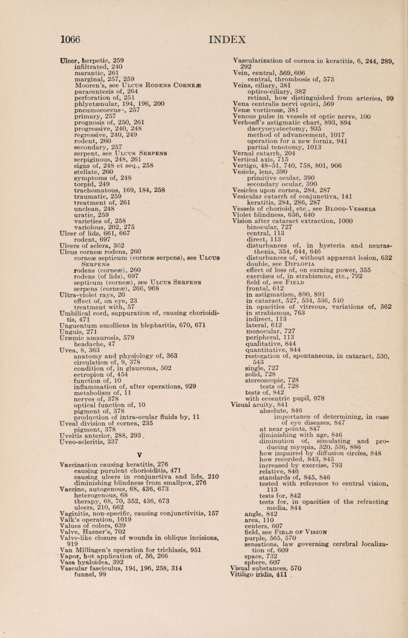 Ulcer, herpetic, 259 infiltrated, 240 marantic, 261 marginal, 257, 259 Mooren’s, see Ulcus Rodens Corner paracentesis of, 264 perforation of, 251 phlyctsenular, 194, 196, 200 pneumococcus-, 257 primary, 257 prognosis of, 250, 261 progressive, 240, 248 regressive, 240, 249 rodent, 260 secondary, 257 serpent, see Ulcus Serpens serpiginous, 248, 261 signs of, 248 et seq., 258 stellate, 260 symptoms of, 248 torpid, 249 trachomatous, 169, 184, 258 traumatic, 259 treatment of, 261 unclean, 248 uratic, 259 varieties of, 258 variolous, 202, 275 Ulcer of lids, 661, 667 rodent, 697 Ulcers of sclera, 362 Ulcus cornese rodens, 260 cornese septicum (cornese serpens), see Ulcus Serpens rodens (cornese), 260 rodens (of lids), 697 septicum (cornese), see Ulcus Serpens serpens (cornese), 266, 968 Ultra-violet rays, 20 effect of, on eye, 23 treatment with, 57 Umbilical cord, suppuration of, causing chorioidi¬ tis, 471 Unguentum emolliens in blepharitis, 670, 671 Unguis, 271 Uraemic amaurosis, 579 headache, 47 Uvea, 8, 363 anatomy and physiology of, 363 circulation of, 9, 378 condition of, in glaucoma, 502 ectropion of, 454 • function of, 10 inflammation of, after operations, 929 metabolism of, 11 nerves of, 378 optical function of, 10 pigment of, 378 production of intra-ocular fluids by, 11 Uveal division of cornea, 235 pigment, 378 Uveitis anterior, 288, 293 . Uveo-scleritis, 337 V Vaccination causing keratitis, 276 causing purulent chorioiditis, 471 causing ulcers in conjunctiva and lids, 210 diminishing blindness from smallpox, 276 Vaccine, autogenous, 68, 436, 673 heterogenous, 68 therapy, 68, 70, 352, 436, 673 ulcers, 210, 662 Vaginitis, non-specific, causing conjunctivitis, 157 Valk’s operation, 1019 Values of colors, 639 Valve, Hasner’s, 702 Valve-like closure of wounds in oblique incisions, 919 Van Millingen’s operation for trichiasis, 951 Vapor, hot application of, 56, 266 Vasa hyaloidea, 392 Vascular fasciculus, 194, 196, 258, 314 funnel, 99 Vascularization of cornea in keratitis, 6, 244, 289. 292 Vein, central, 569,606 central, thrombosis of, 575 Veins, ciliary, 381 optico-ciliary, 382 retinal, how distinguished from arteries, 99 Vena centralis nervi optici, 569 Vense vorticosse, 381 Venous pulse in vessels of optic nerve, 100 Verhoeff’s astigmatic chart, 893, 894 dacryocystectomy, 935 method of advancement, 1017 operation for a new fornix, 941 partial tenotomy, 1013 Vernal catarrh, 204 Vertical axis, 715 Vertigo, 48-51, 740, 758, 801, 906 Vesicle, lens, 390 primitive ocular, 390 secondary ocular, 390 Vesicles upon cornea, 284, 287 Vesicular catarrh of conjunctiva, 141 keratitis, 284, 286, 287 Vessels of chorioid, etc., see Blood-Vessels Violet blindness, 636, 640 Vision after cataract extraction, 1000 binocular, 727 central, 113 direct, 113 disturbances of, in hysteria and neuras¬ thenia, 354, 644, 646 disturbances of, without apparent lesion, 632 double, see Diplopia effect of loss of, on earning power, 355 exercises of, in strabismus, etc., 792 field of, see Field frontal, 612 in astigmatism, 890, 891 in cataract, 527, 534, 536, 540 in opacities of vitreous, variations of, 562 in strabismus, 763 indirect, 113 lateral, 612 monocular, 727 peripheral, 113 qualitative, 844 quantitative, 844 restoration of, spontaneous, in cataract, 530, 543 single, 727 solid, 728 stereoscopic, 728 tests of, 728 tests of, 842 with eccentric pupil, 978 Visual acuity, 841 absolute, 846 importance of determining, in case of eye diseases, 847 at near points, 847 diminishing with age, 846 diminution of, simulating and pro¬ ducing myopia, 320, 536, 886 how impaired by diffusion circles, 848 how recorded, 843, 845 increased by exercise, 793 relative, 846 standards of, 845, 846 tested with reference to central vision, 113 tests for, 842 tests for, in opacities of the refracting media, 844 angle, 842 area, 110 centers, 607 field, see Field of Vision purple, 565, 570 sensations, law governing cerebral localiza¬ tion of, 609 space, 732 sphere, 607 Visual substances, 570 Vitiligo iridis, 411