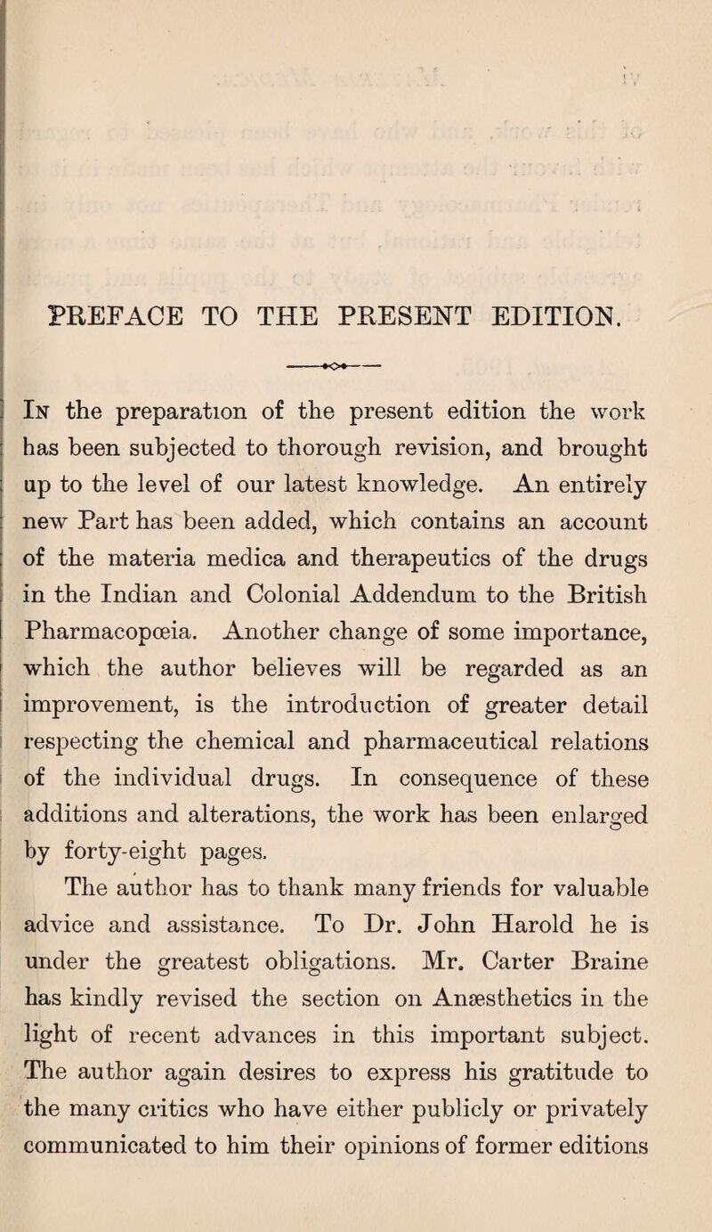 --Kx- In the preparation of the present edition the work : has been subjected to thorough revision, and brought : up to the level of our latest knowledge. An entirely new Part has been added, which contains an account of the materia medica and therapeutics of the drugs in the Indian and Colonial Addendum to the British Pharmacopoeia. Another change of some importance, which the author believes will be regarded as an improvement, is the introduction of greater detail respecting the chemical and pharmaceutical relations of the individual drugs. In consequence of these additions and alterations, the work has been enlarged by forty-eight pages. The author has to thank many friends for valuable advice and assistance. To Dr. John Harold he is under the greatest obligations. Mr. Carter Braine has kindly revised the section on Anaesthetics in the light of recent advances in this important subject. The author again desires to express his gratitude to the many critics who have either publicly or privately communicated to him their opinions of former editions