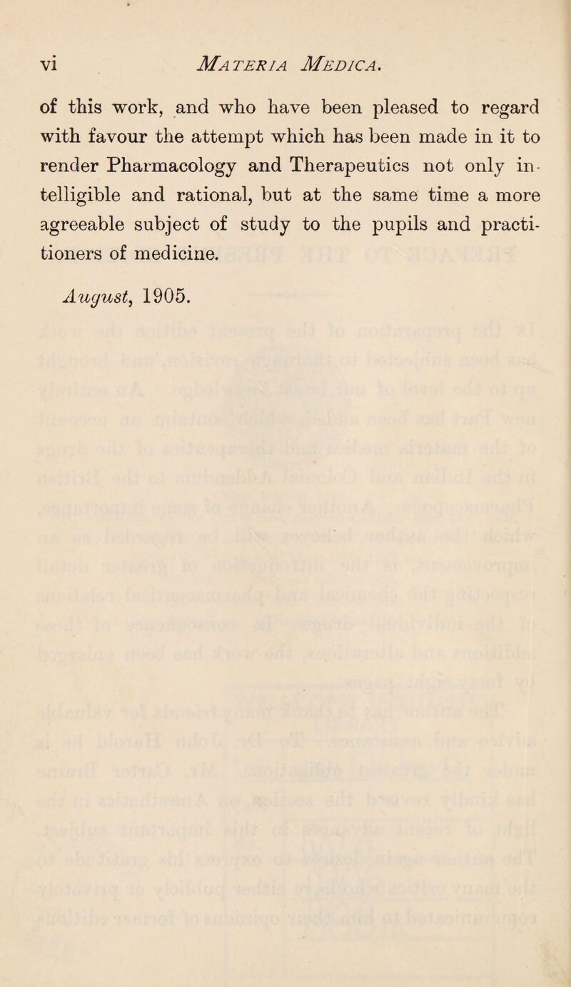 of this work, and who have been pleased to regard with favour the attempt which has been made in it to render Pharmacology and Therapeutics not only in¬ telligible and rational, but at the same time a more agreeable subject of study to the pupils and practi¬ tioners of medicine. August, 1905.