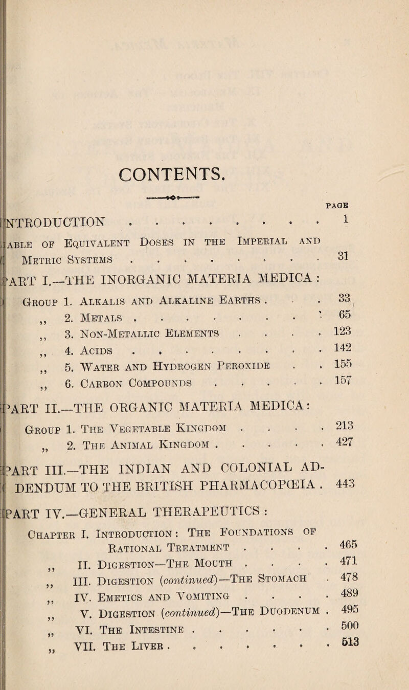 CONTENTS. INTRODUCTION. II able of Equivalent Doses in the Imperial and it Metric Systems |’ART I.—THE INORGANIC MATERIA MEDICA : Group 1. Alkalis and Alkaline Earths . ,, 2. Metals. ,, 3. Non-Metallic Elements . ,, 4. Acids. 5. Water and Hydrogen Peroxide ,, 6. Carbon Compounds. [part II.—THE ORGANIC MATERIA MEDICA: Group 1. The Vegetable Kingdom . „ 2. Tile Animal Kingdom. PART III.—THE INDIAN AND COLONIAL AD- ( DENDUM TO THE BRITISH PHARMACOPEIA . START IV.—GENERAL THERAPEUTICS : Chapter I. Introduction: The Foundations of Rational Treatment ,, II. Digestion—The Mouth . ,, III. Digestion (continued)—The Stomach ,, IV. Emetics and Vomiting V. Digestion (continued)—The Duodenum „ VI. The Intestine. ,, VII. The Liver PAGE 1 31 33 65 123 142 155 157 213 427 443 . 465 . 471 . 478 . 489 . 495 . 500 . 513