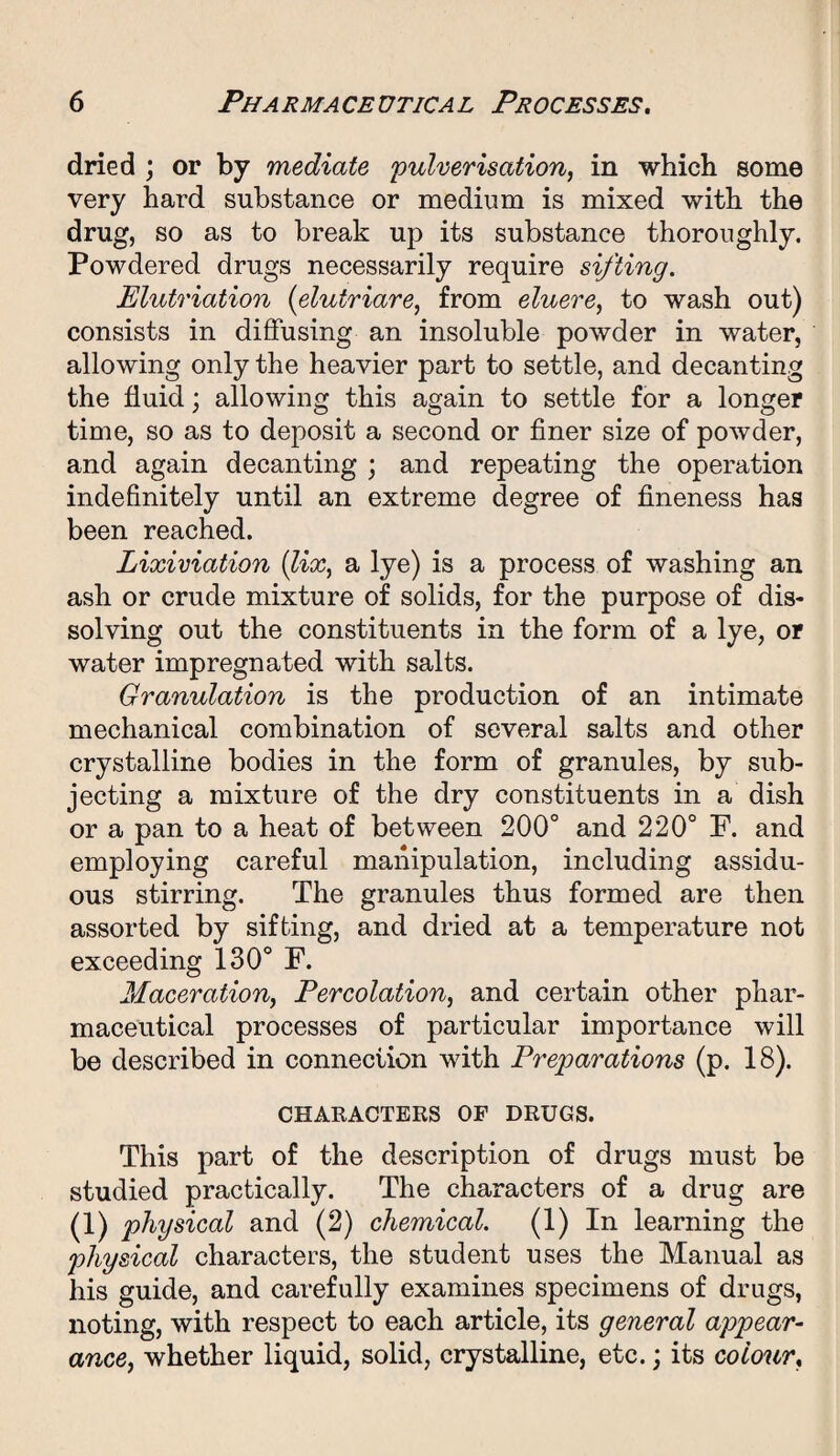 dried ; or by mediate 'pulverisation, in which some very hard substance or medium is mixed with the drug, so as to break up its substance thoroughly. Powdered drugs necessarily require sifting. Elutriation (elutriare, from eluere, to wash out) consists in diffusing an insoluble powder in water, allowing only the heavier part to settle, and decanting the fluid; allowing this again to settle for a longer time, so as to deposit a second or finer size of powder, and again decanting ; and repeating the operation indefinitely until an extreme degree of fineness has been reached. Lixiviation (lix, a lye) is a process of washing an ash or crude mixture of solids, for the purpose of dis¬ solving out the constituents in the form of a lye, or water impregnated with salts. Granulation is the production of an intimate mechanical combination of several salts and other crystalline bodies in the form of granules, by sub¬ jecting a mixture of the dry constituents in a dish or a pan to a heat of between 200° and 220° F. and employing careful manipulation, including assidu¬ ous stirring. The granules thus formed are then assorted by sifting, and dried at a temperature not exceeding 130° F. Maceration, Percolation, and certain other phar¬ maceutical processes of particular importance will be described in connection with Preparations (p. 18). CHARACTERS OF DRUGS. This part of the description of drugs must be studied practically. The characters of a drug are (1) physical and (2) chemical. (1) In learning the physical characters, the student uses the Manual as his guide, and carefully examines specimens of drugs, noting, with respect to each article, its general appear- ance, whether liquid, solid, crystalline, etc.; its colour,