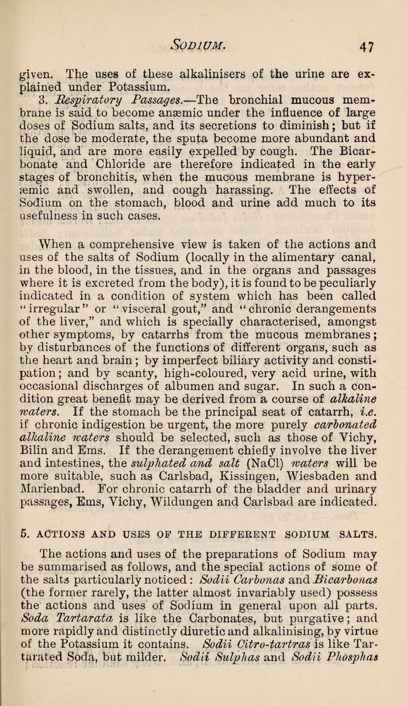 given. The uses of these alkalinisers of the urine are ex¬ plained under Potassium. 3. Respiratory Passages.—The bronchial mucous mem¬ brane is said to become antemic under the influence of large doses of Sodium salts, and its secretions to diminish; but if the dose be moderate, the sputa become more abundant and liquid, and are more easily expelled by cough. The Bicar¬ bonate and Chloride are therefore indicated in the early stages of bronchitis, when the mucous membrane is hyper- semic and swollen, and cough harassing. The effects of Sodium on the stomach, blood and urine add much to its usefulness in such cases. When a comprehensive view is taken of the actions and uses of the salts of Sodium (locally in the alimentary canal, in the blood, in the tissues, and in the organs and passages where it is excreted from the body), it is found to be peculiarly indicated in a condition of system which has been called “irregular” or “visceral gout,” and “chronic derangements of the liver,” and which is specially characterised, amongst other symptoms, by catarrhs from the mucous membranes; by disturbances of the functions of different organs, such as the heart and brain ; by imperfect biliary activity and consti¬ pation ; and by scanty, high-coloured, very acid urine, with occasional discharges of albumen and sugar. In such a con¬ dition great benefit may be derived from a course of alkaline waters. If the stomach be the principal seat of catarrh, i.e. if chronic indigestion be urgent, the more purely carbonated alkaline waters should be selected, such as those of Yichy, Bilin and Ems. If the derangement chiefly involve the liver and intestines, the sulphated and salt (NaCl) waters will be more suitable, such as Carlsbad, Kissingen, Wiesbaden and Marienbad. For chronic catarrh of the bladder and urinary passages, Ems, Vichy, Wildungen and Carlsbad are indicated. 5. ACTIONS AND USES OP THE DIFFERENT SODIUM SALTS. The actions and uses of the preparations of Sodium may be summarised as follows, and the special actions of some of the salts particularly noticed: Sodii Carbonas and Ricarbonas (the former rarely, the latter almost invariably used) possess the actions and uses of Sodium in general upon all parts. Soda Tartarata is like the Carbonates, but purgative; and more rapidly and distinctly diuretic and alkalinising, by virtue of the Potassium it contains. Sodii Citro-tartras is like Tar- tarated Soda, but milder. Sodii Sulphas and Sodii Phosphas