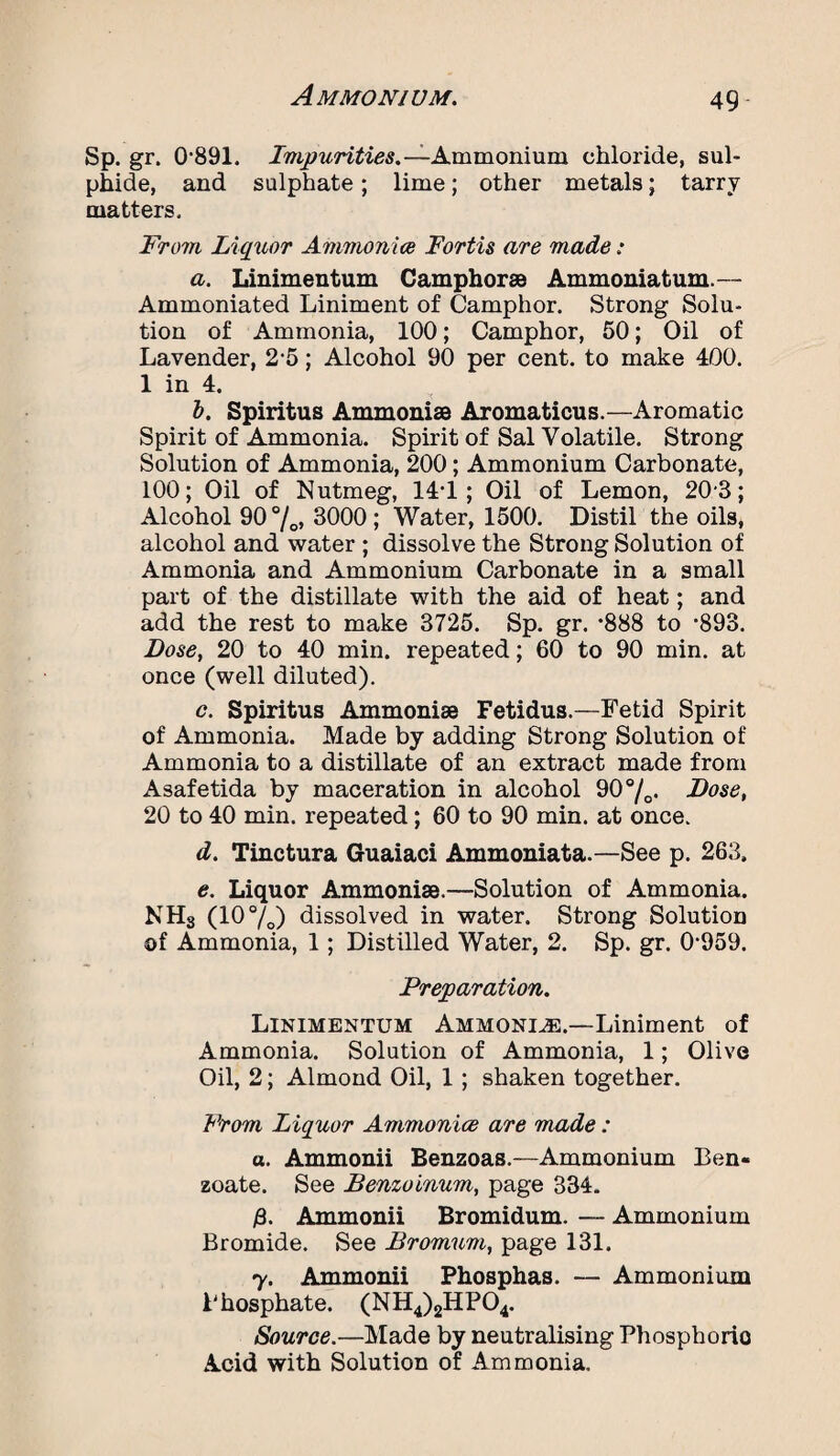 Sp. gr. 0'891. Impurities.— Ammonium chloi'ide, sul¬ phide, and sulphate; lime; other metals; tarry matters. From Liquor Ammonia Fortis are made: a. Linimentum Camphor® Ammoniatum.— Ammoniated Liniment of Camphor. Strong Solu¬ tion of Ammonia, 100; Camphor, 50; Oil of Lavender, 2-5; Alcohol 90 per cent, to make 400. 1 in 4. b. Spiritus Ammoni® Aromaticus.—Aromatic Spirit of Ammonia. Spirit of Sal Volatile. Strong Solution of Ammonia, 200; Ammonium Carbonate, 100; Oil of Nutmeg, 14*1; Oil of Lemon, 20-3; Alcohol 90°/o» 3000; Water, 1500. Distil the oils, alcohol and water ; dissolve the Strong Solution of Ammonia and Ammonium Carbonate in a small part of the distillate with the aid of heat; and add the rest to make 3725. Sp. gr. *888 to ’893. Dose, 20 to 40 min. repeated; 60 to 90 min. at once (well diluted). c. Spiritus Ammoni® Fetidus.—Fetid Spirit of Ammonia. Made by adding Strong Solution of Ammonia to a distillate of an extract made from Asafetida by maceration in alcohol 90 °/0. Dose, 20 to 40 min. repeated; 60 to 90 min. at once. d. Tinctura Guaiaci Ammoniata.—See p. 263, e. Liquor Ammoni®.—Solution of Ammonia. NH3 (10°/o) dissolved in water. Strong Solution of Ammonia, 1; Distilled Water, 2. Sp. gr. 0’959. Preparation. Linimentum Ammonue.—Liniment of Ammonia. Solution of Ammonia, 1; Olive Oil, 2; Almond Oil, 1 ; shaken together. From Liquor Ammonice are made : a. Ammonii Benzoas.—Ammonium Ben¬ zoate. See Benzoinum, page 334. /3. Ammonii Bromidum. — Ammonium Bromide. See Bromum, page 131. y. Ammonii Phosphas. — Ammonium Phosphate. (NH4)2HP04. Source.—Made by neutralising Phospborio Acid with Solution of Ammonia.