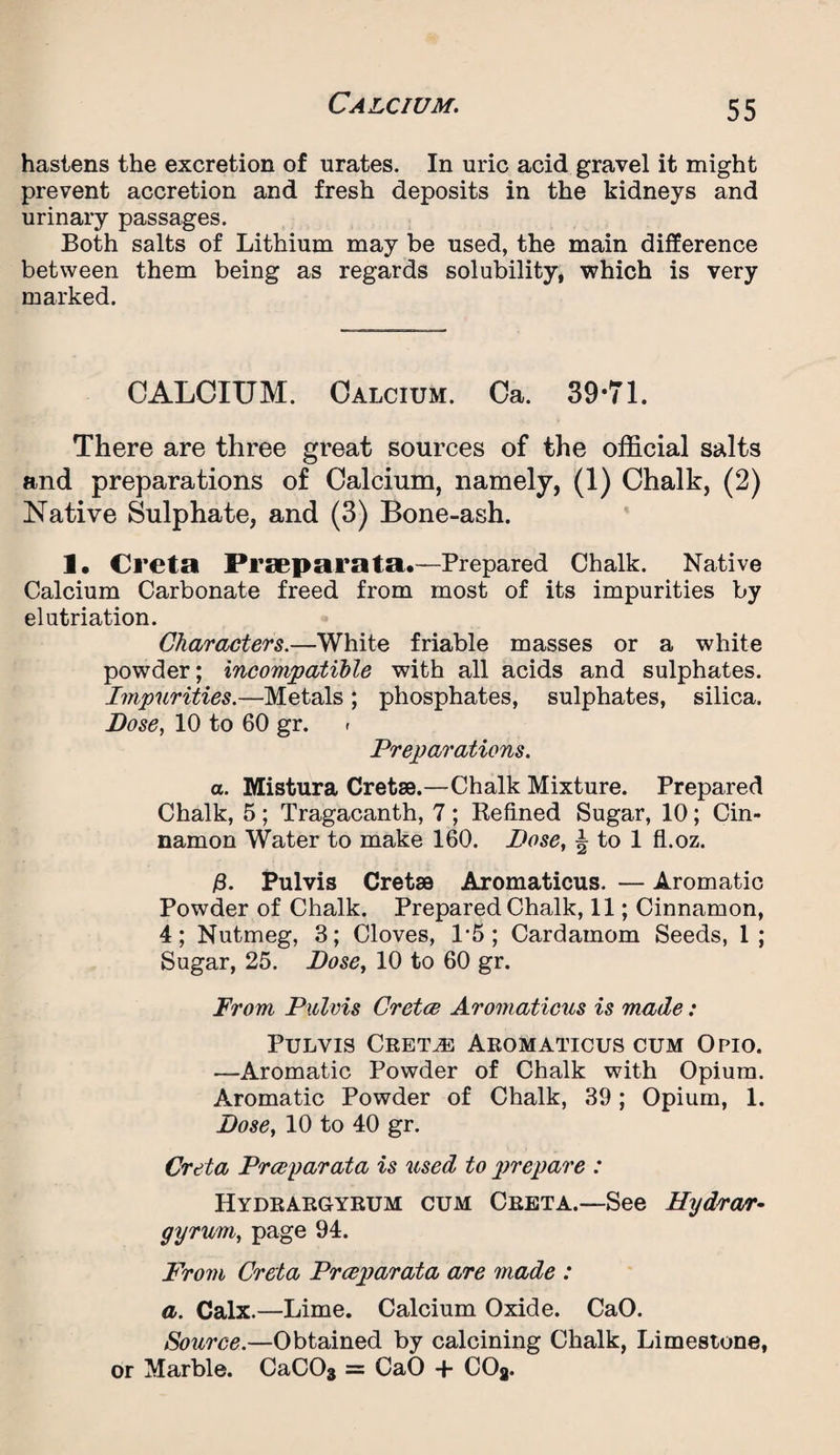 hastens the excretion of urates. In uric acid gravel it might prevent accretion and fresh deposits in the kidneys and urinary passages. Both salts of Lithium may be used, the main difference between them being as regards solubility, which is very marked. CALCIUM. Calcium. Ca. 39*71. There are three great sources of the official salts and preparations of Calcium, namely, (1) Chalk, (2) Native Sulphate, and (3) Bone-ash. 1. Creta Praeparata.—Prepared Chalk. Native Calcium Carbonate freed from most of its impurities by elutriation. Characters.—White friable masses or a white powder; incompatible with all acids and sulphates. Impurities.—Metals ; phosphates, sulphates, silica. Dose, 10 to 60 gr. » Preparations. a. Mistura Cretse.—Chalk Mixture. Prepared Chalk, 5 ; Tragacanth, 7 ; Kefined Sugar, 10; Cin¬ namon Water to make 160. Dose, ^ to 1 fl.oz. £. Pulvis Cretse Aromaticus. — Aromatic Powder of Chalk. Prepared Chalk, 11; Cinnamon, 4; Nutmeg, 3; Cloves, L5 ; Cardamom Seeds, 1; Sugar, 25. Dose, 10 to 60 gr. From Pulvis Cretoe Aromaticus is made: Pulvis Cretan Aromaticus cum Opio. —Aromatic Powder of Chalk with Opium. Aromatic Powder of Chalk, 39; Opium, 1. Dose, 10 to 40 gr. Creta Prceyarata is used to prepare : Hydrargyrum cum Creta.—See Hydrar¬ gyrum, page 94. From Creta Prceparata are made : a. Calx.—Lime. Calcium Oxide. CaO. Source.—Obtained by calcining Chalk, Limestone, or Marble. CaC03 = CaO + COa.