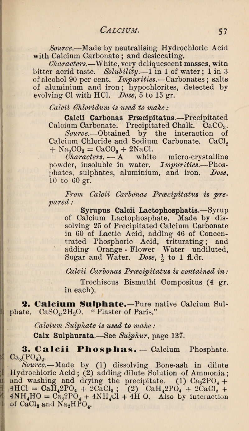 Source.—Made by neutralising Hydrochloric Acid with Calcium Carbonate ; and desiccating. Characters.—White, very deliquescent masses, witn bitter acrid taste. Solubility.—1 in 1 of water; 1 in 3 of alcohol 90 per cent. Impurities.—Carbonates ; salts of aluminium and iron; hypochlorites, detected by evolving Cl with HC1. Lose, 5 to 15 gr. Calcii Chloridum is used to make: Calcii Carbonas Prsecipitatus.—Precipitated Calcium Carbonate. Precipitated Chalk. CaC03. Source.—Obtained by the interaction of Calcium Chloride and Sodium Carbonate. CaCl0 + Na2C03 = CaC03 + 2NaCl. Characters. — A white micro-crystalline powder, insoluble in water. Impurities.—Phos¬ phates, sulphates, aluminium, and iron. Lose, 10 to 00 gr. From Calcii Carbonas Prcecipitatus is pre¬ pared : Syrupus Calcii Lactophospkatis.—Syrup of Calcium Lactophosphate. Made by dis¬ solving 25 of Precipitated Calcium Carbonate in 60 of Lactic Acid, adding 46 of Concen¬ trated Phosphoric Acid, triturating; and adding Orange - Flower Water undiluted, Sugar and Water. Lose, to 1 fl.dr. Calcii Carbonas Prcecipitatus is contained in: Trochiscus Bismuthi Compositus (4 gr. in each). 2. Calcium Sulphate.—Pure native Calcium Sul* ii pliate. CaS04,2H20. “ Plaster of Paris.” Calcium Sulphate is used to make : Calx Sulphurata.—See Sulphur, page 137. 3. Calcii Phosphas.— Calcium Phosphate. Ca3(P04)2. Source.—Made by (1) dissolving Bone-ash in dilute ;l! Hydrochloric Acid ; (2) adding dilute Solution of Ammonia; u and washing and drving the precipitate. (1) Ca32P04 + :ii 4HC1 = CaH42P04 +‘2CaCl2 ; (2) CaH42P04 + 2CaCl2 + 4NH4HO = Ca32P04 -f 4N1I4C1 + 4H O. Also by interaction of CaCla and Na2HP04.